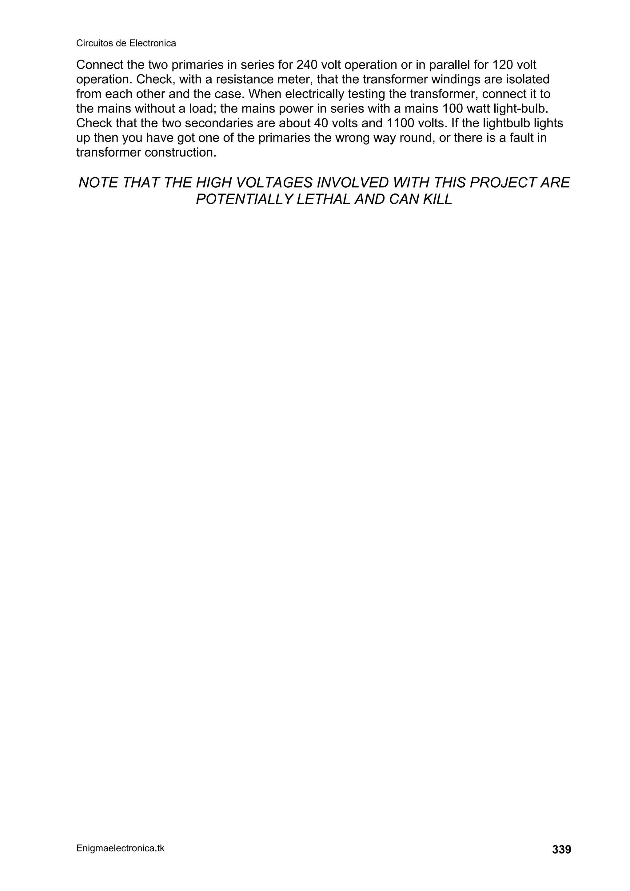 Circuitos de Electronica
Enigmaelectronica.tk 339
Connect the two primaries in series for 240 volt operation or in parallel for 120 volt
operation. Check, with a resistance meter, that the transformer windings are isolated
from each other and the case. When electrically testing the transformer, connect it to
the mains without a load; the mains power in series with a mains 100 watt light-bulb.
Check that the two secondaries are about 40 volts and 1100 volts. If the lightbulb lights
up then you have got one of the primaries the wrong way round, or there is a fault in
transformer construction.
NOTE THAT THE HIGH VOLTAGES INVOLVED WITH THIS PROJECT ARE
POTENTIALLY LETHAL AND CAN KILL
 