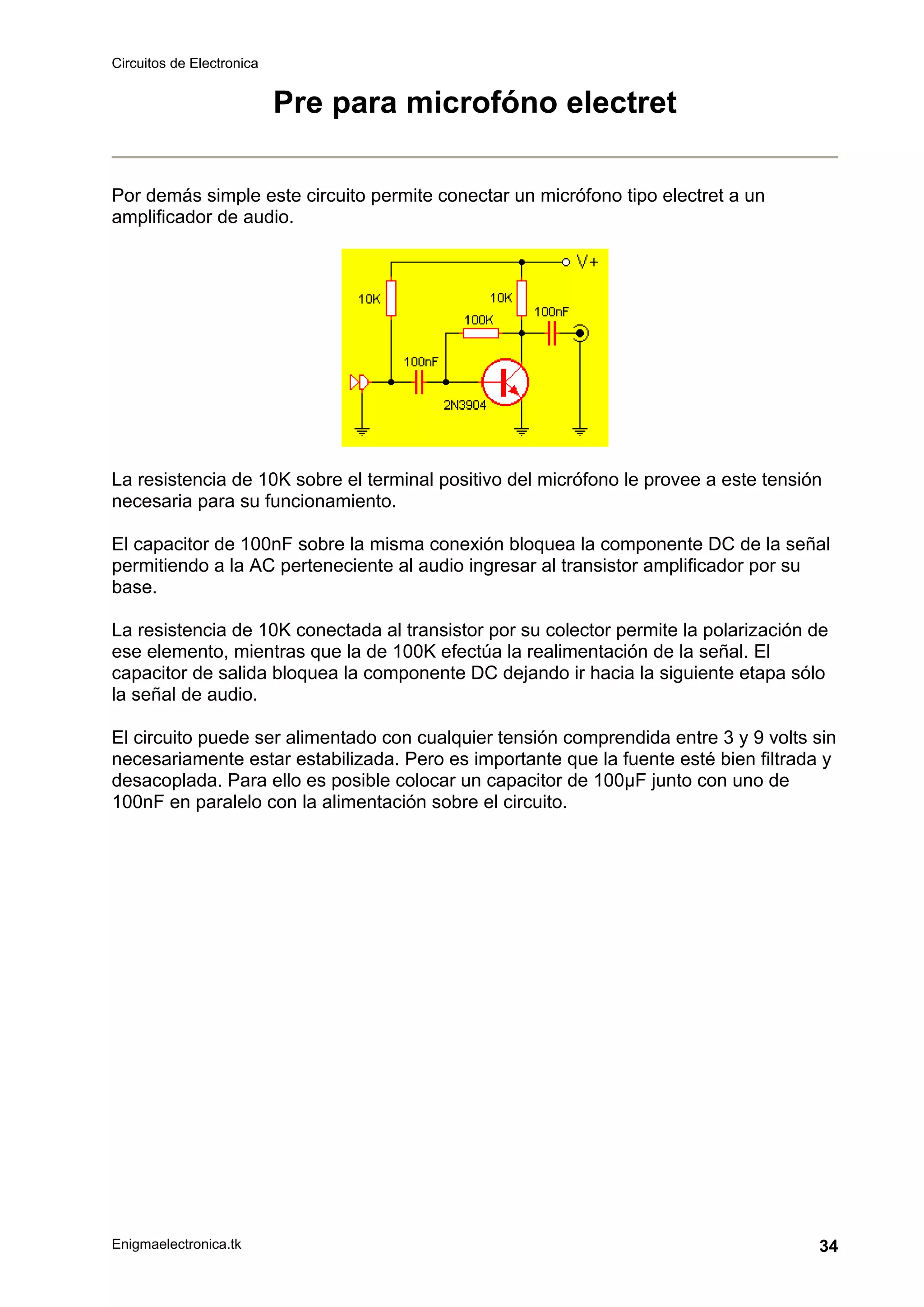 Circuitos de Electronica
Enigmaelectronica.tk 34
Pre para microfóno electret
Por demás simple este circuito permite conectar un micrófono tipo electret a un
amplificador de audio.
La resistencia de 10K sobre el terminal positivo del micrófono le provee a este tensión
necesaria para su funcionamiento.
El capacitor de 100nF sobre la misma conexión bloquea la componente DC de la señal
permitiendo a la AC perteneciente al audio ingresar al transistor amplificador por su
base.
La resistencia de 10K conectada al transistor por su colector permite la polarización de
ese elemento, mientras que la de 100K efectúa la realimentación de la señal. El
capacitor de salida bloquea la componente DC dejando ir hacia la siguiente etapa sólo
la señal de audio.
El circuito puede ser alimentado con cualquier tensión comprendida entre 3 y 9 volts sin
necesariamente estar estabilizada. Pero es importante que la fuente esté bien filtrada y
desacoplada. Para ello es posible colocar un capacitor de 100µF junto con uno de
100nF en paralelo con la alimentación sobre el circuito.
 