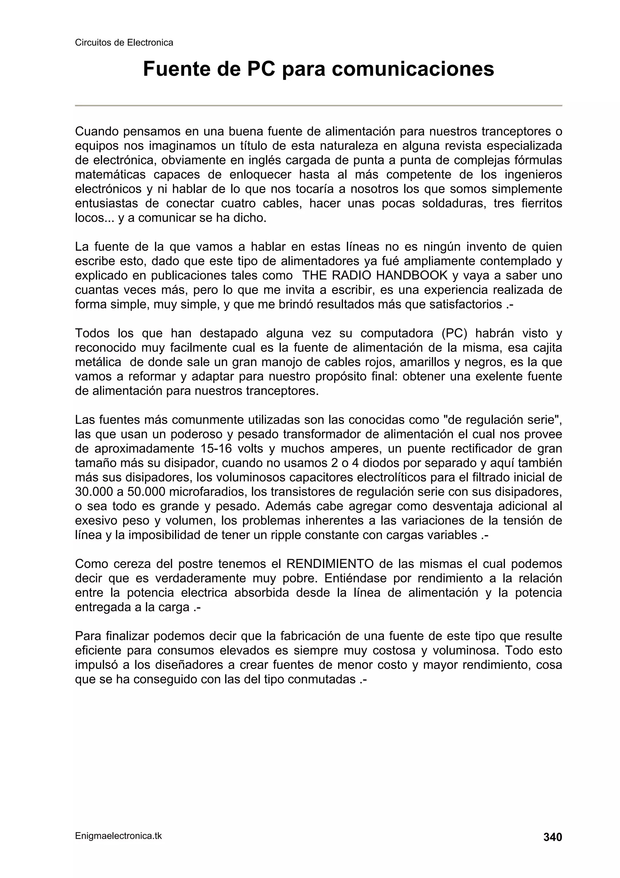 Circuitos de Electronica
Enigmaelectronica.tk 340
Fuente de PC para comunicaciones
Cuando pensamos en una buena fuente de alimentación para nuestros tranceptores o
equipos nos imaginamos un título de esta naturaleza en alguna revista especializada
de electrónica, obviamente en inglés cargada de punta a punta de complejas fórmulas
matemáticas capaces de enloquecer hasta al más competente de los ingenieros
electrónicos y ni hablar de lo que nos tocaría a nosotros los que somos simplemente
entusiastas de conectar cuatro cables, hacer unas pocas soldaduras, tres fierritos
locos... y a comunicar se ha dicho.
La fuente de la que vamos a hablar en estas líneas no es ningún invento de quien
escribe esto, dado que este tipo de alimentadores ya fué ampliamente contemplado y
explicado en publicaciones tales como THE RADIO HANDBOOK y vaya a saber uno
cuantas veces más, pero lo que me invita a escribir, es una experiencia realizada de
forma simple, muy simple, y que me brindó resultados más que satisfactorios .-
Todos los que han destapado alguna vez su computadora (PC) habrán visto y
reconocido muy facilmente cual es la fuente de alimentación de la misma, esa cajita
metálica de donde sale un gran manojo de cables rojos, amarillos y negros, es la que
vamos a reformar y adaptar para nuestro propósito final: obtener una exelente fuente
de alimentación para nuestros tranceptores.
Las fuentes más comunmente utilizadas son las conocidas como de regulación serie,
las que usan un poderoso y pesado transformador de alimentación el cual nos provee
de aproximadamente 15-16 volts y muchos amperes, un puente rectificador de gran
tamaño más su disipador, cuando no usamos 2 o 4 diodos por separado y aquí también
más sus disipadores, los voluminosos capacitores electrolíticos para el filtrado inicial de
30.000 a 50.000 microfaradios, los transistores de regulación serie con sus disipadores,
o sea todo es grande y pesado. Además cabe agregar como desventaja adicional al
exesivo peso y volumen, los problemas inherentes a las variaciones de la tensión de
línea y la imposibilidad de tener un ripple constante con cargas variables .-
Como cereza del postre tenemos el RENDIMIENTO de las mismas el cual podemos
decir que es verdaderamente muy pobre. Entiéndase por rendimiento a la relación
entre la potencia electrica absorbida desde la línea de alimentación y la potencia
entregada a la carga .-
Para finalizar podemos decir que la fabricación de una fuente de este tipo que resulte
eficiente para consumos elevados es siempre muy costosa y voluminosa. Todo esto
impulsó a los diseñadores a crear fuentes de menor costo y mayor rendimiento, cosa
que se ha conseguido con las del tipo conmutadas .-
 