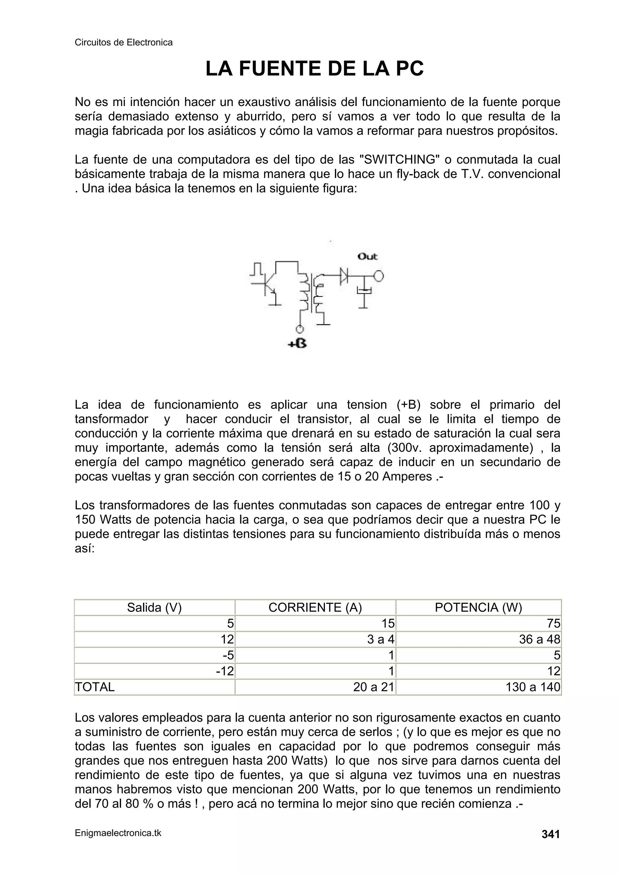 Circuitos de Electronica
Enigmaelectronica.tk 341
LA FUENTE DE LA PC
No es mi intención hacer un exaustivo análisis del funcionamiento de la fuente porque
sería demasiado extenso y aburrido, pero sí vamos a ver todo lo que resulta de la
magia fabricada por los asiáticos y cómo la vamos a reformar para nuestros propósitos.
La fuente de una computadora es del tipo de las SWITCHING o conmutada la cual
básicamente trabaja de la misma manera que lo hace un fly-back de T.V. convencional
. Una idea básica la tenemos en la siguiente figura:
La idea de funcionamiento es aplicar una tension (+B) sobre el primario del
tansformador y hacer conducir el transistor, al cual se le limita el tiempo de
conducción y la corriente máxima que drenará en su estado de saturación la cual sera
muy importante, además como la tensión será alta (300v. aproximadamente) , la
energía del campo magnético generado será capaz de inducir en un secundario de
pocas vueltas y gran sección con corrientes de 15 o 20 Amperes .-
Los transformadores de las fuentes conmutadas son capaces de entregar entre 100 y
150 Watts de potencia hacia la carga, o sea que podríamos decir que a nuestra PC le
puede entregar las distintas tensiones para su funcionamiento distribuída más o menos
así:
Salida (V) CORRIENTE (A) POTENCIA (W)
5 15 75
12 3 a 4 36 a 48
-5 1 5
-12 1 12
TOTAL 20 a 21 130 a 140
Los valores empleados para la cuenta anterior no son rigurosamente exactos en cuanto
a suministro de corriente, pero están muy cerca de serlos ; (y lo que es mejor es que no
todas las fuentes son iguales en capacidad por lo que podremos conseguir más
grandes que nos entreguen hasta 200 Watts) lo que nos sirve para darnos cuenta del
rendimiento de este tipo de fuentes, ya que si alguna vez tuvimos una en nuestras
manos habremos visto que mencionan 200 Watts, por lo que tenemos un rendimiento
del 70 al 80 % o más ! , pero acá no termina lo mejor sino que recién comienza .-
 