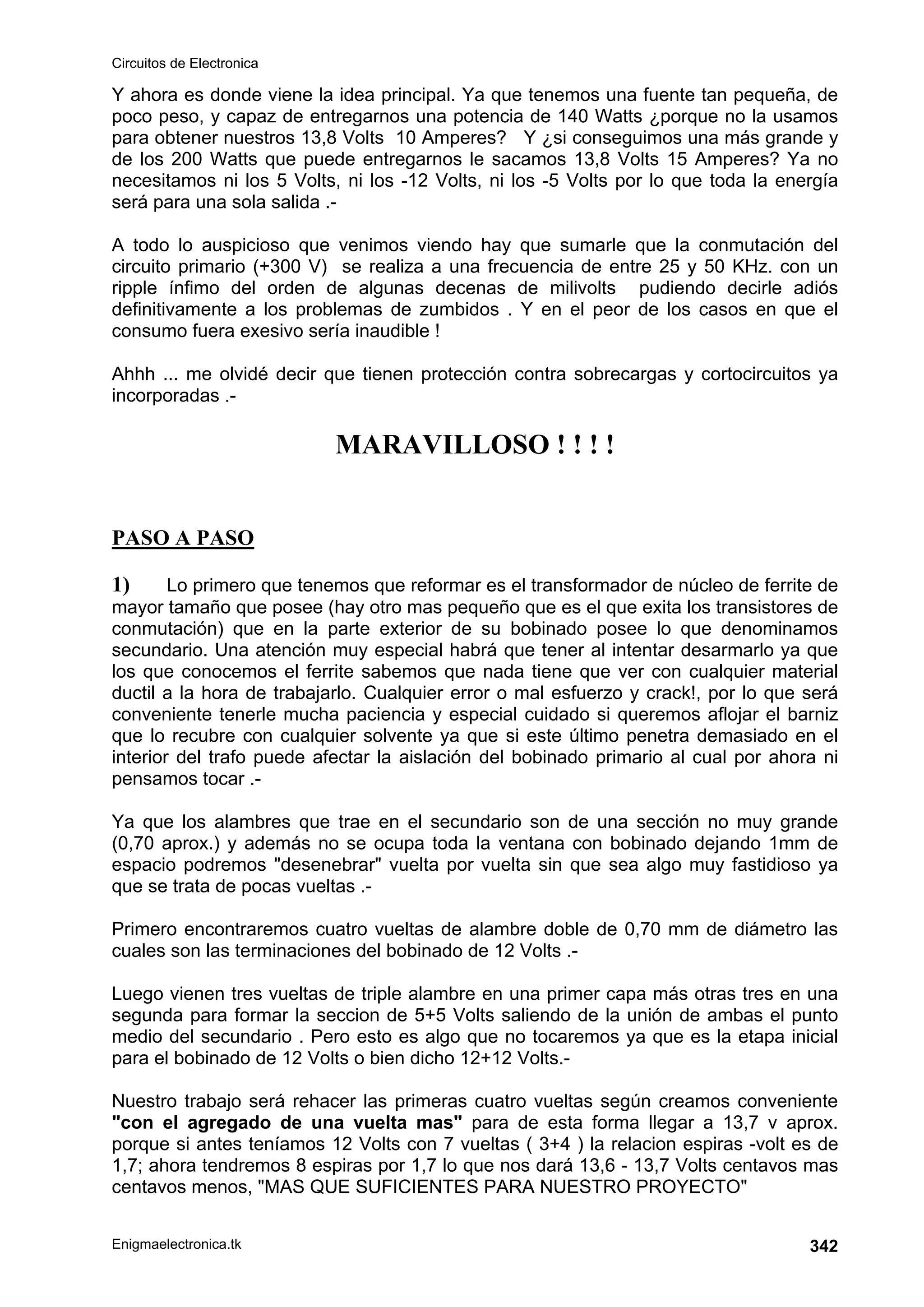 Circuitos de Electronica
Enigmaelectronica.tk 342
Y ahora es donde viene la idea principal. Ya que tenemos una fuente tan pequeña, de
poco peso, y capaz de entregarnos una potencia de 140 Watts ¿porque no la usamos
para obtener nuestros 13,8 Volts 10 Amperes? Y ¿si conseguimos una más grande y
de los 200 Watts que puede entregarnos le sacamos 13,8 Volts 15 Amperes? Ya no
necesitamos ni los 5 Volts, ni los -12 Volts, ni los -5 Volts por lo que toda la energía
será para una sola salida .-
A todo lo auspicioso que venimos viendo hay que sumarle que la conmutación del
circuito primario (+300 V) se realiza a una frecuencia de entre 25 y 50 KHz. con un
ripple ínfimo del orden de algunas decenas de milivolts pudiendo decirle adiós
definitivamente a los problemas de zumbidos . Y en el peor de los casos en que el
consumo fuera exesivo sería inaudible !
Ahhh ... me olvidé decir que tienen protección contra sobrecargas y cortocircuitos ya
incorporadas .-
MARAVILLOSO ! ! ! !
PASO A PASO
1) Lo primero que tenemos que reformar es el transformador de núcleo de ferrite de
mayor tamaño que posee (hay otro mas pequeño que es el que exita los transistores de
conmutación) que en la parte exterior de su bobinado posee lo que denominamos
secundario. Una atención muy especial habrá que tener al intentar desarmarlo ya que
los que conocemos el ferrite sabemos que nada tiene que ver con cualquier material
ductil a la hora de trabajarlo. Cualquier error o mal esfuerzo y crack!, por lo que será
conveniente tenerle mucha paciencia y especial cuidado si queremos aflojar el barniz
que lo recubre con cualquier solvente ya que si este último penetra demasiado en el
interior del trafo puede afectar la aislación del bobinado primario al cual por ahora ni
pensamos tocar .-
Ya que los alambres que trae en el secundario son de una sección no muy grande
(0,70 aprox.) y además no se ocupa toda la ventana con bobinado dejando 1mm de
espacio podremos desenebrar vuelta por vuelta sin que sea algo muy fastidioso ya
que se trata de pocas vueltas .-
Primero encontraremos cuatro vueltas de alambre doble de 0,70 mm de diámetro las
cuales son las terminaciones del bobinado de 12 Volts .-
Luego vienen tres vueltas de triple alambre en una primer capa más otras tres en una
segunda para formar la seccion de 5+5 Volts saliendo de la unión de ambas el punto
medio del secundario . Pero esto es algo que no tocaremos ya que es la etapa inicial
para el bobinado de 12 Volts o bien dicho 12+12 Volts.-
Nuestro trabajo será rehacer las primeras cuatro vueltas según creamos conveniente
con el agregado de una vuelta mas para de esta forma llegar a 13,7 v aprox.
porque si antes teníamos 12 Volts con 7 vueltas ( 3+4 ) la relacion espiras -volt es de
1,7; ahora tendremos 8 espiras por 1,7 lo que nos dará 13,6 - 13,7 Volts centavos mas
centavos menos, MAS QUE SUFICIENTES PARA NUESTRO PROYECTO
 