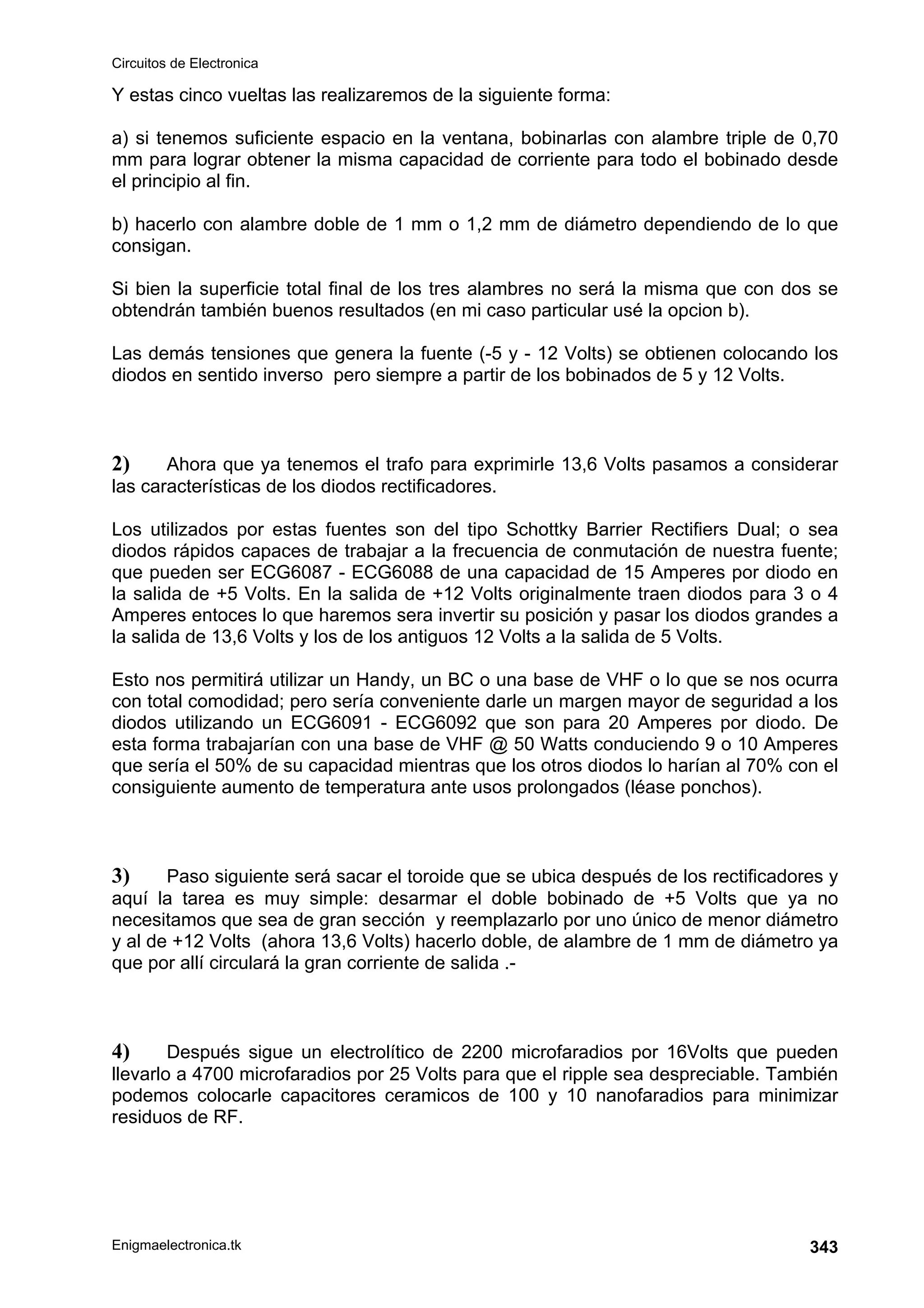 Circuitos de Electronica
Enigmaelectronica.tk 343
Y estas cinco vueltas las realizaremos de la siguiente forma:
a) si tenemos suficiente espacio en la ventana, bobinarlas con alambre triple de 0,70
mm para lograr obtener la misma capacidad de corriente para todo el bobinado desde
el principio al fin.
b) hacerlo con alambre doble de 1 mm o 1,2 mm de diámetro dependiendo de lo que
consigan.
Si bien la superficie total final de los tres alambres no será la misma que con dos se
obtendrán también buenos resultados (en mi caso particular usé la opcion b).
Las demás tensiones que genera la fuente (-5 y - 12 Volts) se obtienen colocando los
diodos en sentido inverso pero siempre a partir de los bobinados de 5 y 12 Volts.
2) Ahora que ya tenemos el trafo para exprimirle 13,6 Volts pasamos a considerar
las características de los diodos rectificadores.
Los utilizados por estas fuentes son del tipo Schottky Barrier Rectifiers Dual; o sea
diodos rápidos capaces de trabajar a la frecuencia de conmutación de nuestra fuente;
que pueden ser ECG6087 - ECG6088 de una capacidad de 15 Amperes por diodo en
la salida de +5 Volts. En la salida de +12 Volts originalmente traen diodos para 3 o 4
Amperes entoces lo que haremos sera invertir su posición y pasar los diodos grandes a
la salida de 13,6 Volts y los de los antiguos 12 Volts a la salida de 5 Volts.
Esto nos permitirá utilizar un Handy, un BC o una base de VHF o lo que se nos ocurra
con total comodidad; pero sería conveniente darle un margen mayor de seguridad a los
diodos utilizando un ECG6091 - ECG6092 que son para 20 Amperes por diodo. De
esta forma trabajarían con una base de VHF @ 50 Watts conduciendo 9 o 10 Amperes
que sería el 50% de su capacidad mientras que los otros diodos lo harían al 70% con el
consiguiente aumento de temperatura ante usos prolongados (léase ponchos).
3) Paso siguiente será sacar el toroide que se ubica después de los rectificadores y
aquí la tarea es muy simple: desarmar el doble bobinado de +5 Volts que ya no
necesitamos que sea de gran sección y reemplazarlo por uno único de menor diámetro
y al de +12 Volts (ahora 13,6 Volts) hacerlo doble, de alambre de 1 mm de diámetro ya
que por allí circulará la gran corriente de salida .-
4) Después sigue un electrolítico de 2200 microfaradios por 16Volts que pueden
llevarlo a 4700 microfaradios por 25 Volts para que el ripple sea despreciable. También
podemos colocarle capacitores ceramicos de 100 y 10 nanofaradios para minimizar
residuos de RF.
 