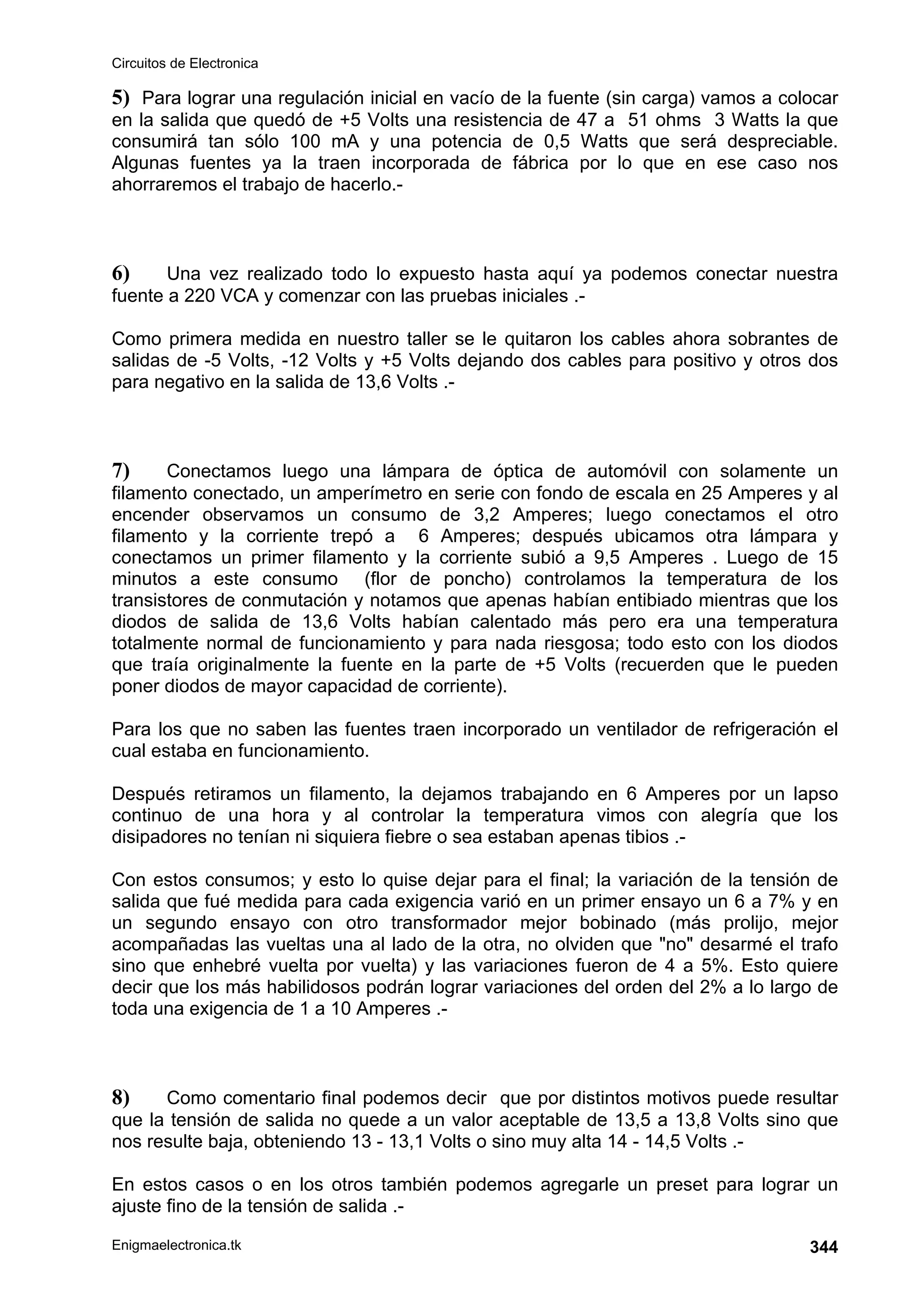 Circuitos de Electronica
Enigmaelectronica.tk 344
5) Para lograr una regulación inicial en vacío de la fuente (sin carga) vamos a colocar
en la salida que quedó de +5 Volts una resistencia de 47 a 51 ohms 3 Watts la que
consumirá tan sólo 100 mA y una potencia de 0,5 Watts que será despreciable.
Algunas fuentes ya la traen incorporada de fábrica por lo que en ese caso nos
ahorraremos el trabajo de hacerlo.-
6) Una vez realizado todo lo expuesto hasta aquí ya podemos conectar nuestra
fuente a 220 VCA y comenzar con las pruebas iniciales .-
Como primera medida en nuestro taller se le quitaron los cables ahora sobrantes de
salidas de -5 Volts, -12 Volts y +5 Volts dejando dos cables para positivo y otros dos
para negativo en la salida de 13,6 Volts .-
7) Conectamos luego una lámpara de óptica de automóvil con solamente un
filamento conectado, un amperímetro en serie con fondo de escala en 25 Amperes y al
encender observamos un consumo de 3,2 Amperes; luego conectamos el otro
filamento y la corriente trepó a 6 Amperes; después ubicamos otra lámpara y
conectamos un primer filamento y la corriente subió a 9,5 Amperes . Luego de 15
minutos a este consumo (flor de poncho) controlamos la temperatura de los
transistores de conmutación y notamos que apenas habían entibiado mientras que los
diodos de salida de 13,6 Volts habían calentado más pero era una temperatura
totalmente normal de funcionamiento y para nada riesgosa; todo esto con los diodos
que traía originalmente la fuente en la parte de +5 Volts (recuerden que le pueden
poner diodos de mayor capacidad de corriente).
Para los que no saben las fuentes traen incorporado un ventilador de refrigeración el
cual estaba en funcionamiento.
Después retiramos un filamento, la dejamos trabajando en 6 Amperes por un lapso
continuo de una hora y al controlar la temperatura vimos con alegría que los
disipadores no tenían ni siquiera fiebre o sea estaban apenas tibios .-
Con estos consumos; y esto lo quise dejar para el final; la variación de la tensión de
salida que fué medida para cada exigencia varió en un primer ensayo un 6 a 7% y en
un segundo ensayo con otro transformador mejor bobinado (más prolijo, mejor
acompañadas las vueltas una al lado de la otra, no olviden que no desarmé el trafo
sino que enhebré vuelta por vuelta) y las variaciones fueron de 4 a 5%. Esto quiere
decir que los más habilidosos podrán lograr variaciones del orden del 2% a lo largo de
toda una exigencia de 1 a 10 Amperes .-
8) Como comentario final podemos decir que por distintos motivos puede resultar
que la tensión de salida no quede a un valor aceptable de 13,5 a 13,8 Volts sino que
nos resulte baja, obteniendo 13 - 13,1 Volts o sino muy alta 14 - 14,5 Volts .-
En estos casos o en los otros también podemos agregarle un preset para lograr un
ajuste fino de la tensión de salida .-
 