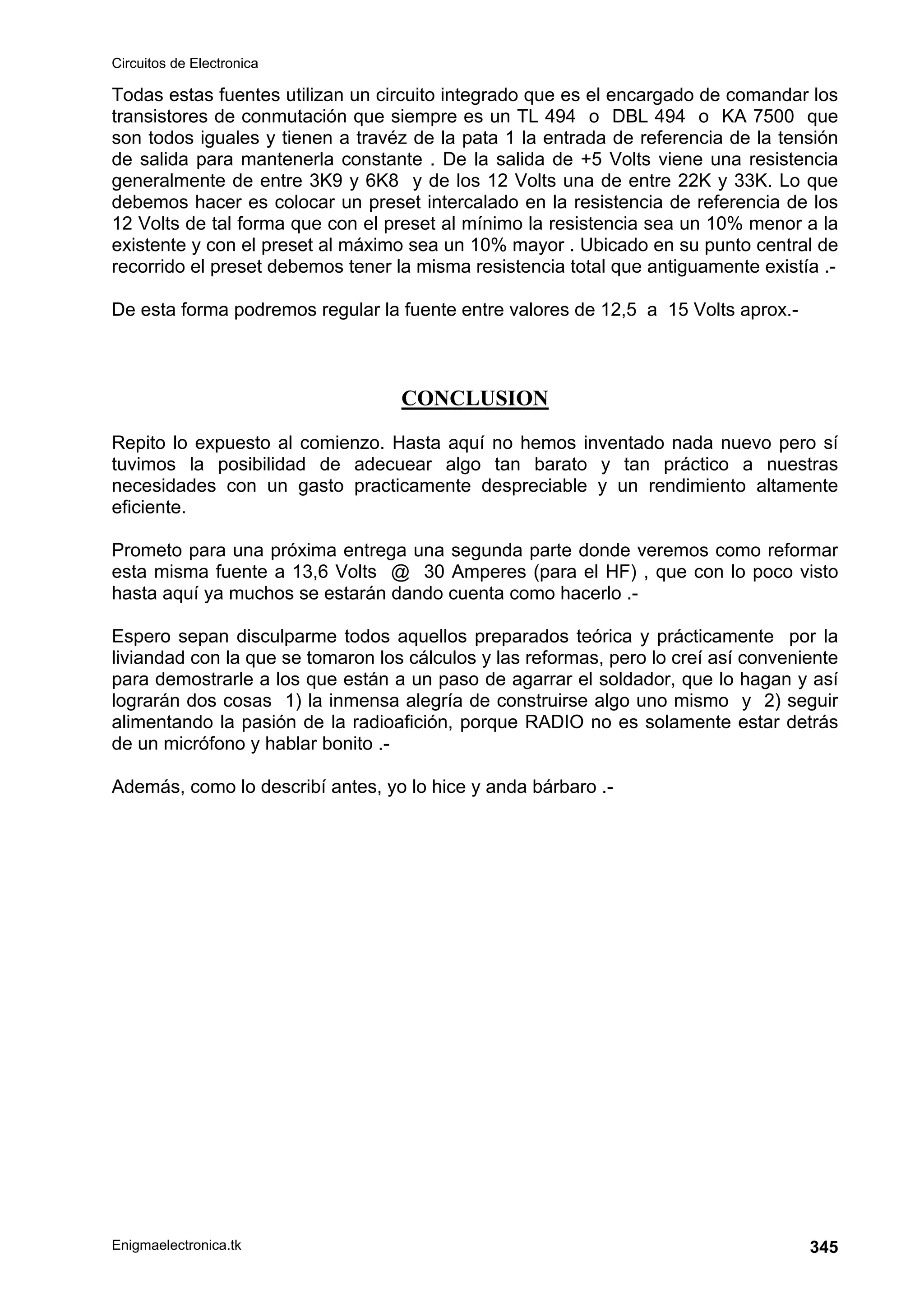 Circuitos de Electronica
Enigmaelectronica.tk 345
Todas estas fuentes utilizan un circuito integrado que es el encargado de comandar los
transistores de conmutación que siempre es un TL 494 o DBL 494 o KA 7500 que
son todos iguales y tienen a travéz de la pata 1 la entrada de referencia de la tensión
de salida para mantenerla constante . De la salida de +5 Volts viene una resistencia
generalmente de entre 3K9 y 6K8 y de los 12 Volts una de entre 22K y 33K. Lo que
debemos hacer es colocar un preset intercalado en la resistencia de referencia de los
12 Volts de tal forma que con el preset al mínimo la resistencia sea un 10% menor a la
existente y con el preset al máximo sea un 10% mayor . Ubicado en su punto central de
recorrido el preset debemos tener la misma resistencia total que antiguamente existía .-
De esta forma podremos regular la fuente entre valores de 12,5 a 15 Volts aprox.-
CONCLUSION
Repito lo expuesto al comienzo. Hasta aquí no hemos inventado nada nuevo pero sí
tuvimos la posibilidad de adecuear algo tan barato y tan práctico a nuestras
necesidades con un gasto practicamente despreciable y un rendimiento altamente
eficiente.
Prometo para una próxima entrega una segunda parte donde veremos como reformar
esta misma fuente a 13,6 Volts @ 30 Amperes (para el HF) , que con lo poco visto
hasta aquí ya muchos se estarán dando cuenta como hacerlo .-
Espero sepan disculparme todos aquellos preparados teórica y prácticamente por la
liviandad con la que se tomaron los cálculos y las reformas, pero lo creí así conveniente
para demostrarle a los que están a un paso de agarrar el soldador, que lo hagan y así
lograrán dos cosas 1) la inmensa alegría de construirse algo uno mismo y 2) seguir
alimentando la pasión de la radioafición, porque RADIO no es solamente estar detrás
de un micrófono y hablar bonito .-
Además, como lo describí antes, yo lo hice y anda bárbaro .-
 