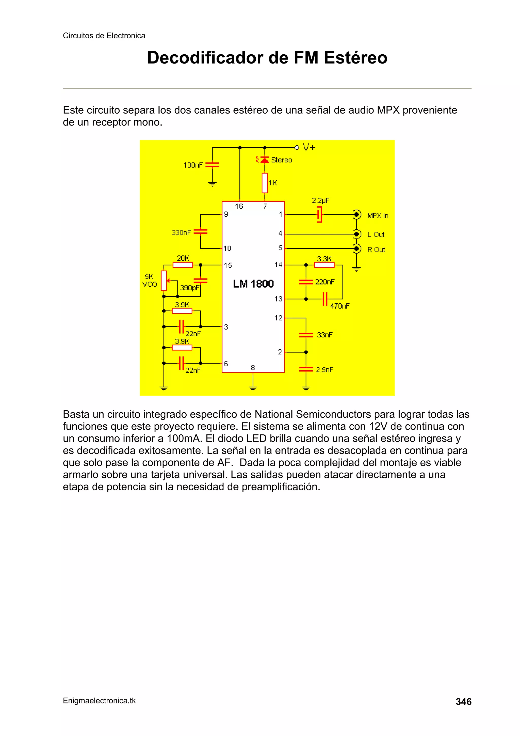 Circuitos de Electronica
Enigmaelectronica.tk 346
Decodificador de FM Estéreo
Este circuito separa los dos canales estéreo de una señal de audio MPX proveniente
de un receptor mono.
Basta un circuito integrado específico de National Semiconductors para lograr todas las
funciones que este proyecto requiere. El sistema se alimenta con 12V de continua con
un consumo inferior a 100mA. El diodo LED brilla cuando una señal estéreo ingresa y
es decodificada exitosamente. La señal en la entrada es desacoplada en continua para
que solo pase la componente de AF. Dada la poca complejidad del montaje es viable
armarlo sobre una tarjeta universal. Las salidas pueden atacar directamente a una
etapa de potencia sin la necesidad de preamplificación.
 