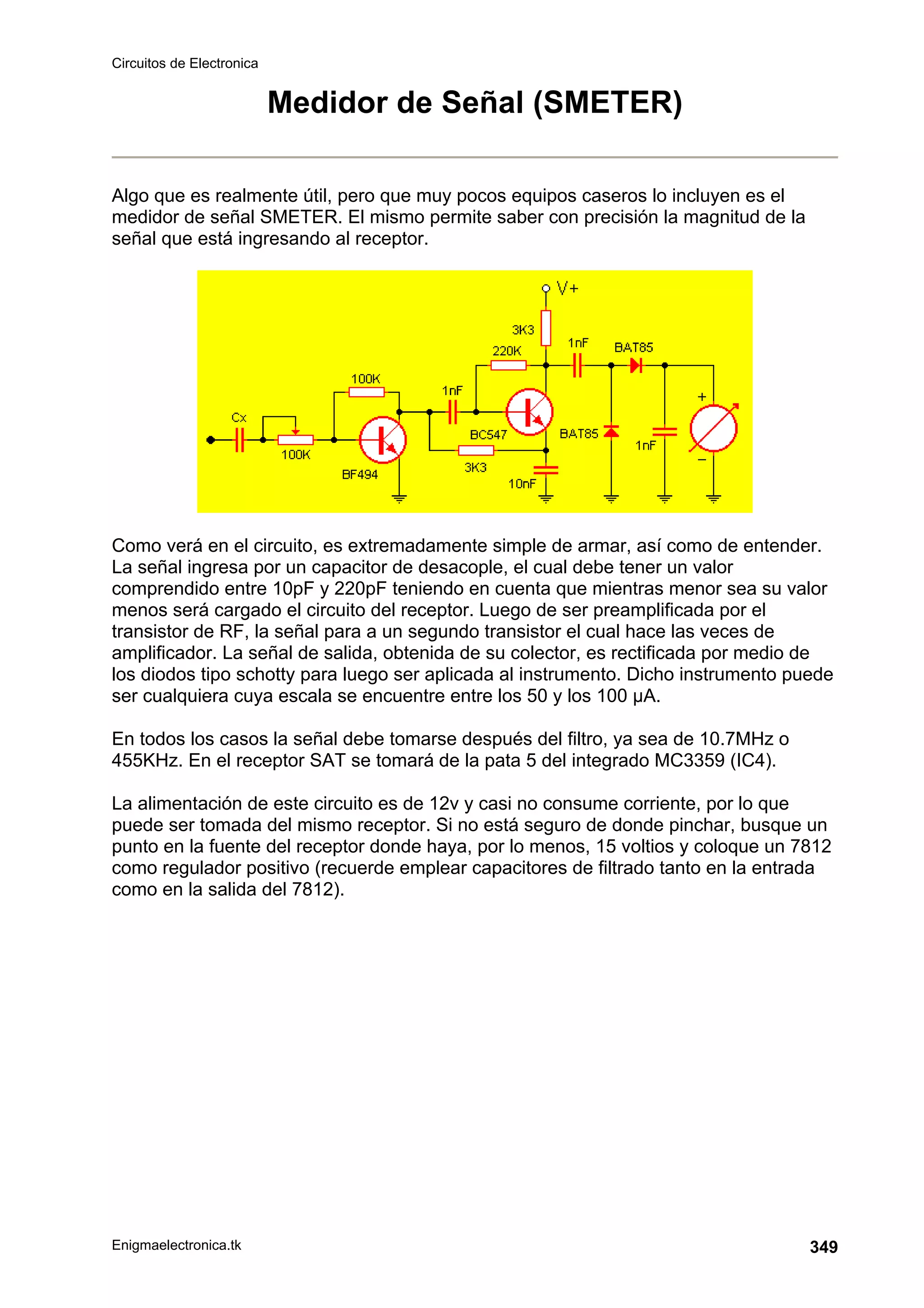 Circuitos de Electronica
Enigmaelectronica.tk 349
Medidor de Señal (SMETER)
Algo que es realmente útil, pero que muy pocos equipos caseros lo incluyen es el
medidor de señal SMETER. El mismo permite saber con precisión la magnitud de la
señal que está ingresando al receptor.
Como verá en el circuito, es extremadamente simple de armar, así como de entender.
La señal ingresa por un capacitor de desacople, el cual debe tener un valor
comprendido entre 10pF y 220pF teniendo en cuenta que mientras menor sea su valor
menos será cargado el circuito del receptor. Luego de ser preamplificada por el
transistor de RF, la señal para a un segundo transistor el cual hace las veces de
amplificador. La señal de salida, obtenida de su colector, es rectificada por medio de
los diodos tipo schotty para luego ser aplicada al instrumento. Dicho instrumento puede
ser cualquiera cuya escala se encuentre entre los 50 y los 100 µA.
En todos los casos la señal debe tomarse después del filtro, ya sea de 10.7MHz o
455KHz. En el receptor SAT se tomará de la pata 5 del integrado MC3359 (IC4).
La alimentación de este circuito es de 12v y casi no consume corriente, por lo que
puede ser tomada del mismo receptor. Si no está seguro de donde pinchar, busque un
punto en la fuente del receptor donde haya, por lo menos, 15 voltios y coloque un 7812
como regulador positivo (recuerde emplear capacitores de filtrado tanto en la entrada
como en la salida del 7812).
 
