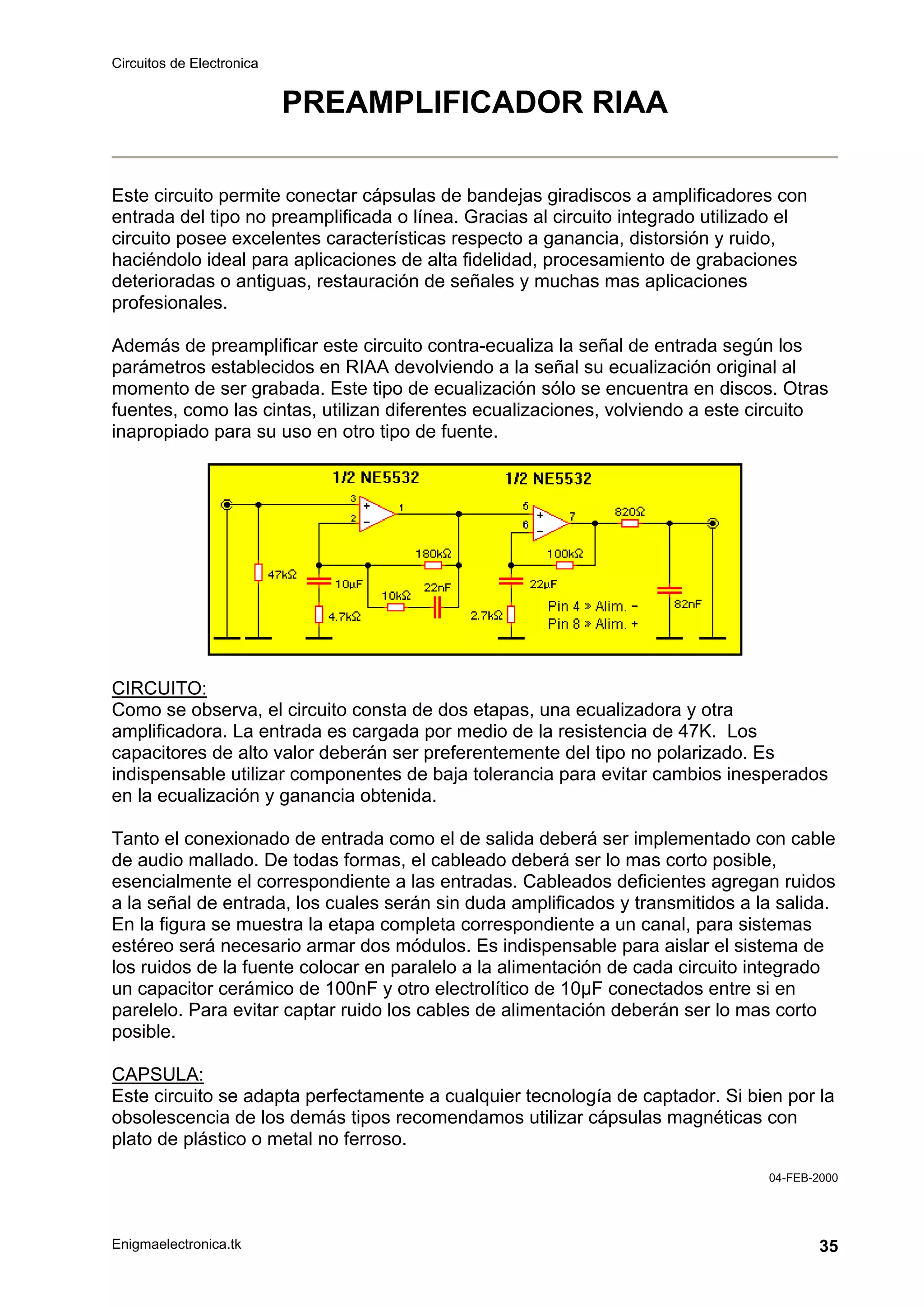 Circuitos de Electronica
Enigmaelectronica.tk 35
PREAMPLIFICADOR RIAA
Este circuito permite conectar cápsulas de bandejas giradiscos a amplificadores con
entrada del tipo no preamplificada o línea. Gracias al circuito integrado utilizado el
circuito posee excelentes características respecto a ganancia, distorsión y ruido,
haciéndolo ideal para aplicaciones de alta fidelidad, procesamiento de grabaciones
deterioradas o antiguas, restauración de señales y muchas mas aplicaciones
profesionales.
Además de preamplificar este circuito contra-ecualiza la señal de entrada según los
parámetros establecidos en RIAA devolviendo a la señal su ecualización original al
momento de ser grabada. Este tipo de ecualización sólo se encuentra en discos. Otras
fuentes, como las cintas, utilizan diferentes ecualizaciones, volviendo a este circuito
inapropiado para su uso en otro tipo de fuente.
CIRCUITO:
Como se observa, el circuito consta de dos etapas, una ecualizadora y otra
amplificadora. La entrada es cargada por medio de la resistencia de 47K. Los
capacitores de alto valor deberán ser preferentemente del tipo no polarizado. Es
indispensable utilizar componentes de baja tolerancia para evitar cambios inesperados
en la ecualización y ganancia obtenida.
Tanto el conexionado de entrada como el de salida deberá ser implementado con cable
de audio mallado. De todas formas, el cableado deberá ser lo mas corto posible,
esencialmente el correspondiente a las entradas. Cableados deficientes agregan ruidos
a la señal de entrada, los cuales serán sin duda amplificados y transmitidos a la salida.
En la figura se muestra la etapa completa correspondiente a un canal, para sistemas
estéreo será necesario armar dos módulos. Es indispensable para aislar el sistema de
los ruidos de la fuente colocar en paralelo a la alimentación de cada circuito integrado
un capacitor cerámico de 100nF y otro electrolítico de 10µF conectados entre si en
parelelo. Para evitar captar ruido los cables de alimentación deberán ser lo mas corto
posible.
CAPSULA:
Este circuito se adapta perfectamente a cualquier tecnología de captador. Si bien por la
obsolescencia de los demás tipos recomendamos utilizar cápsulas magnéticas con
plato de plástico o metal no ferroso.
04-FEB-2000
 