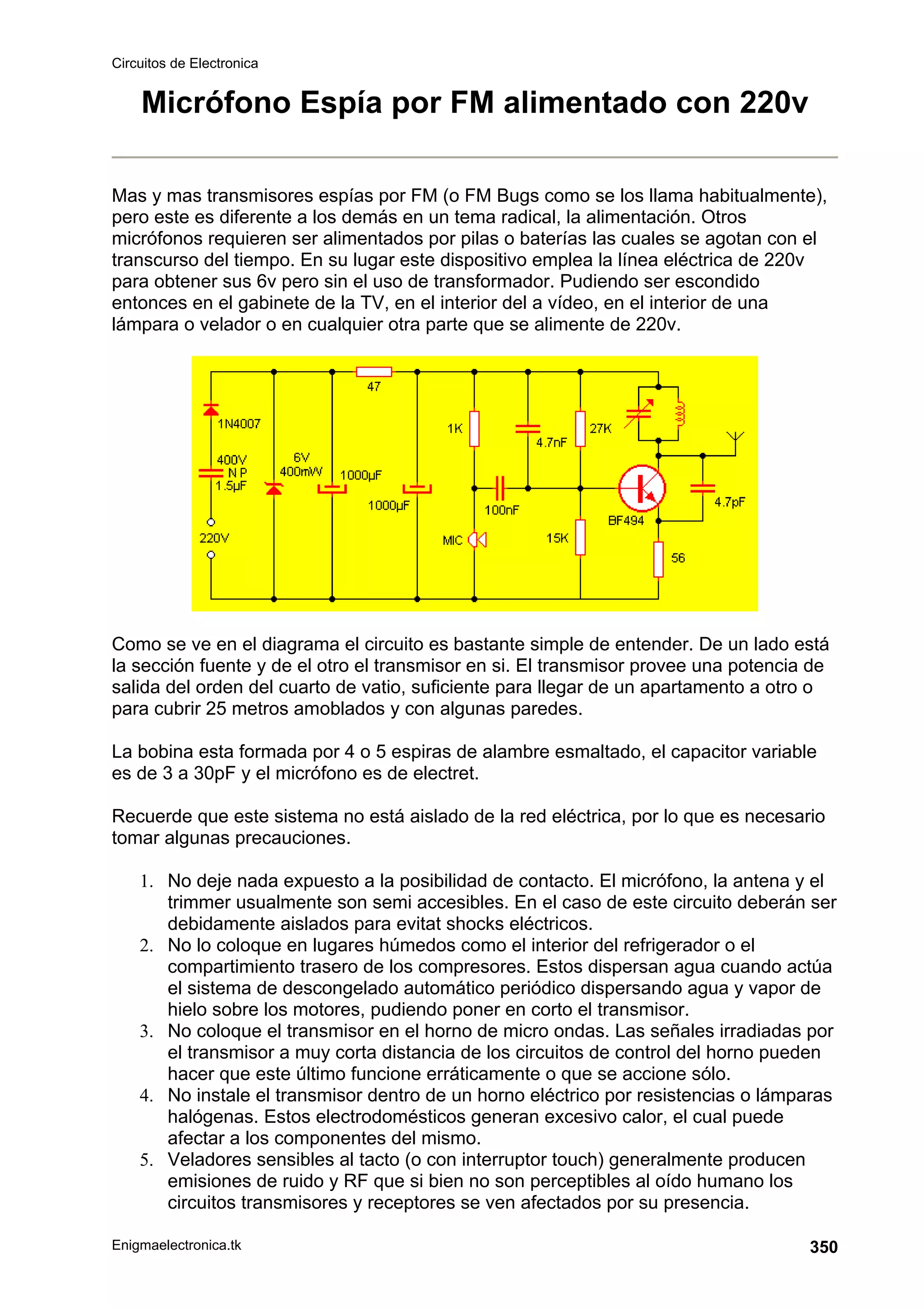 Circuitos de Electronica
Enigmaelectronica.tk 350
Micrófono Espía por FM alimentado con 220v
Mas y mas transmisores espías por FM (o FM Bugs como se los llama habitualmente),
pero este es diferente a los demás en un tema radical, la alimentación. Otros
micrófonos requieren ser alimentados por pilas o baterías las cuales se agotan con el
transcurso del tiempo. En su lugar este dispositivo emplea la línea eléctrica de 220v
para obtener sus 6v pero sin el uso de transformador. Pudiendo ser escondido
entonces en el gabinete de la TV, en el interior del a vídeo, en el interior de una
lámpara o velador o en cualquier otra parte que se alimente de 220v.
Como se ve en el diagrama el circuito es bastante simple de entender. De un lado está
la sección fuente y de el otro el transmisor en si. El transmisor provee una potencia de
salida del orden del cuarto de vatio, suficiente para llegar de un apartamento a otro o
para cubrir 25 metros amoblados y con algunas paredes.
La bobina esta formada por 4 o 5 espiras de alambre esmaltado, el capacitor variable
es de 3 a 30pF y el micrófono es de electret.
Recuerde que este sistema no está aislado de la red eléctrica, por lo que es necesario
tomar algunas precauciones.
1. No deje nada expuesto a la posibilidad de contacto. El micrófono, la antena y el
trimmer usualmente son semi accesibles. En el caso de este circuito deberán ser
debidamente aislados para evitat shocks eléctricos.
2. No lo coloque en lugares húmedos como el interior del refrigerador o el
compartimiento trasero de los compresores. Estos dispersan agua cuando actúa
el sistema de descongelado automático periódico dispersando agua y vapor de
hielo sobre los motores, pudiendo poner en corto el transmisor.
3. No coloque el transmisor en el horno de micro ondas. Las señales irradiadas por
el transmisor a muy corta distancia de los circuitos de control del horno pueden
hacer que este último funcione erráticamente o que se accione sólo.
4. No instale el transmisor dentro de un horno eléctrico por resistencias o lámparas
halógenas. Estos electrodomésticos generan excesivo calor, el cual puede
afectar a los componentes del mismo.
5. Veladores sensibles al tacto (o con interruptor touch) generalmente producen
emisiones de ruido y RF que si bien no son perceptibles al oído humano los
circuitos transmisores y receptores se ven afectados por su presencia.
 