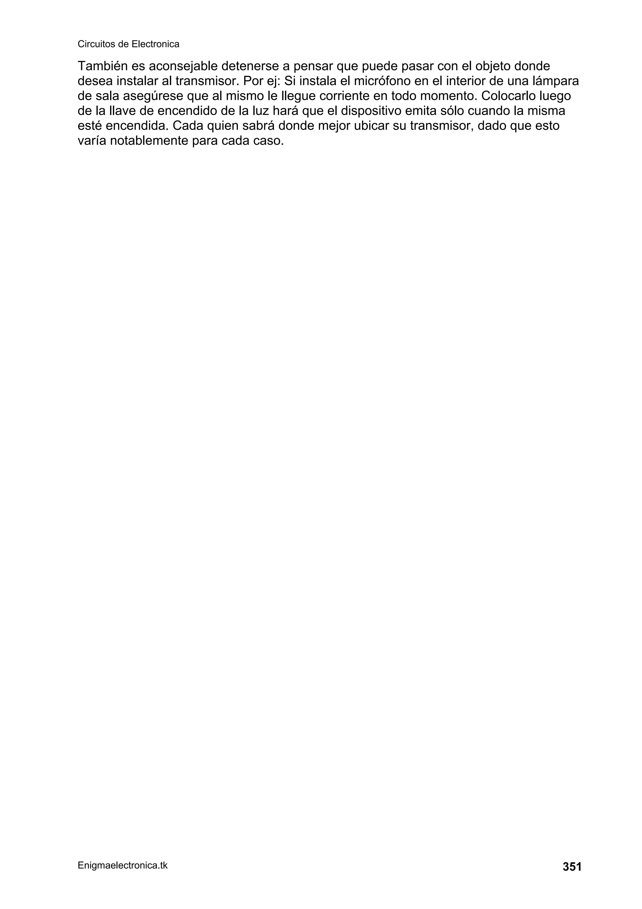 Circuitos de Electronica
Enigmaelectronica.tk 351
También es aconsejable detenerse a pensar que puede pasar con el objeto donde
desea instalar al transmisor. Por ej: Si instala el micrófono en el interior de una lámpara
de sala asegúrese que al mismo le llegue corriente en todo momento. Colocarlo luego
de la llave de encendido de la luz hará que el dispositivo emita sólo cuando la misma
esté encendida. Cada quien sabrá donde mejor ubicar su transmisor, dado que esto
varía notablemente para cada caso.
 