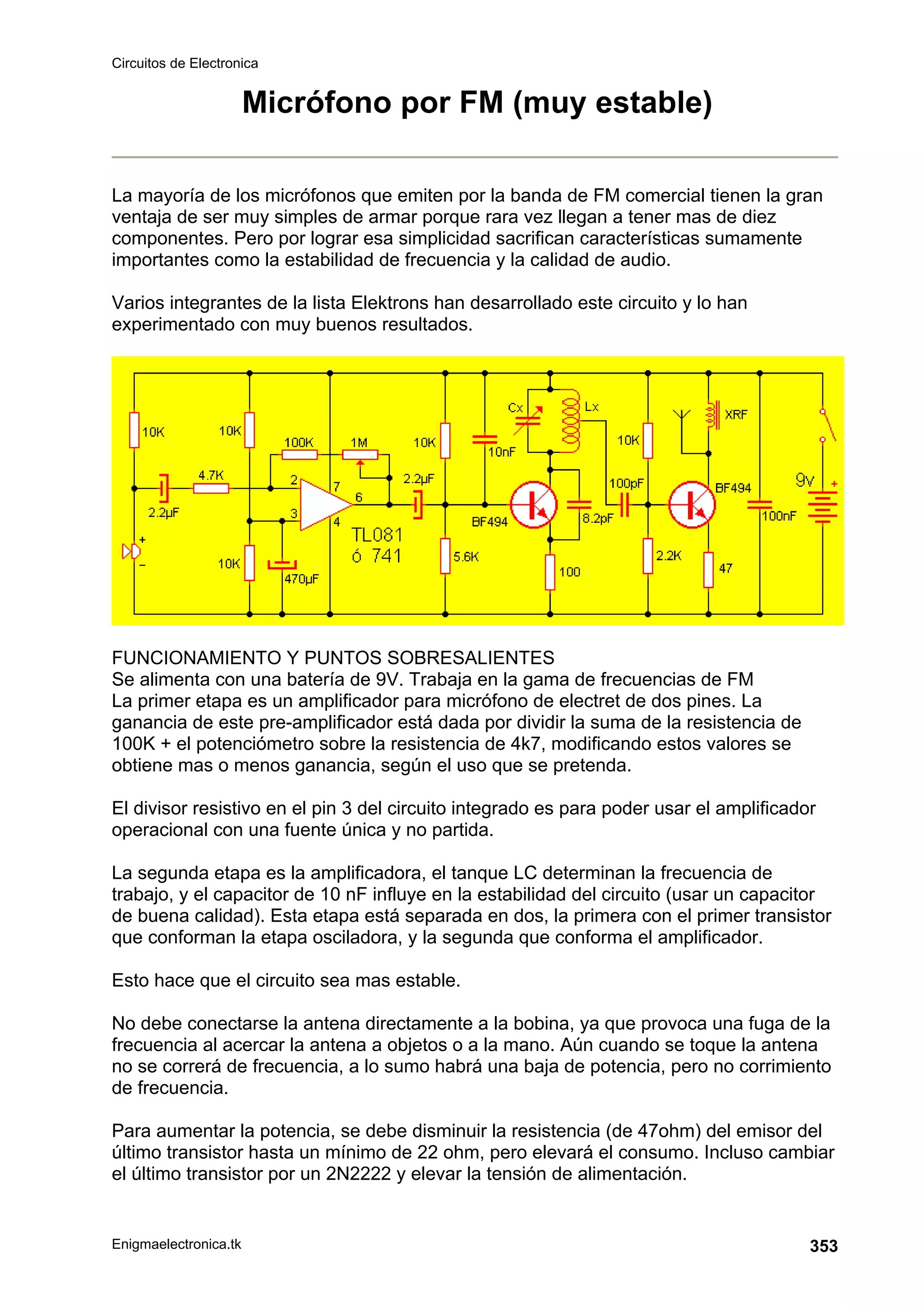 Circuitos de Electronica
Enigmaelectronica.tk 353
Micrófono por FM (muy estable)
La mayoría de los micrófonos que emiten por la banda de FM comercial tienen la gran
ventaja de ser muy simples de armar porque rara vez llegan a tener mas de diez
componentes. Pero por lograr esa simplicidad sacrifican características sumamente
importantes como la estabilidad de frecuencia y la calidad de audio.
Varios integrantes de la lista Elektrons han desarrollado este circuito y lo han
experimentado con muy buenos resultados.
FUNCIONAMIENTO Y PUNTOS SOBRESALIENTES
Se alimenta con una batería de 9V. Trabaja en la gama de frecuencias de FM
La primer etapa es un amplificador para micrófono de electret de dos pines. La
ganancia de este pre-amplificador está dada por dividir la suma de la resistencia de
100K + el potenciómetro sobre la resistencia de 4k7, modificando estos valores se
obtiene mas o menos ganancia, según el uso que se pretenda.
El divisor resistivo en el pin 3 del circuito integrado es para poder usar el amplificador
operacional con una fuente única y no partida.
La segunda etapa es la amplificadora, el tanque LC determinan la frecuencia de
trabajo, y el capacitor de 10 nF influye en la estabilidad del circuito (usar un capacitor
de buena calidad). Esta etapa está separada en dos, la primera con el primer transistor
que conforman la etapa osciladora, y la segunda que conforma el amplificador.
Esto hace que el circuito sea mas estable.
No debe conectarse la antena directamente a la bobina, ya que provoca una fuga de la
frecuencia al acercar la antena a objetos o a la mano. Aún cuando se toque la antena
no se correrá de frecuencia, a lo sumo habrá una baja de potencia, pero no corrimiento
de frecuencia.
Para aumentar la potencia, se debe disminuir la resistencia (de 47ohm) del emisor del
último transistor hasta un mínimo de 22 ohm, pero elevará el consumo. Incluso cambiar
el último transistor por un 2N2222 y elevar la tensión de alimentación.
 