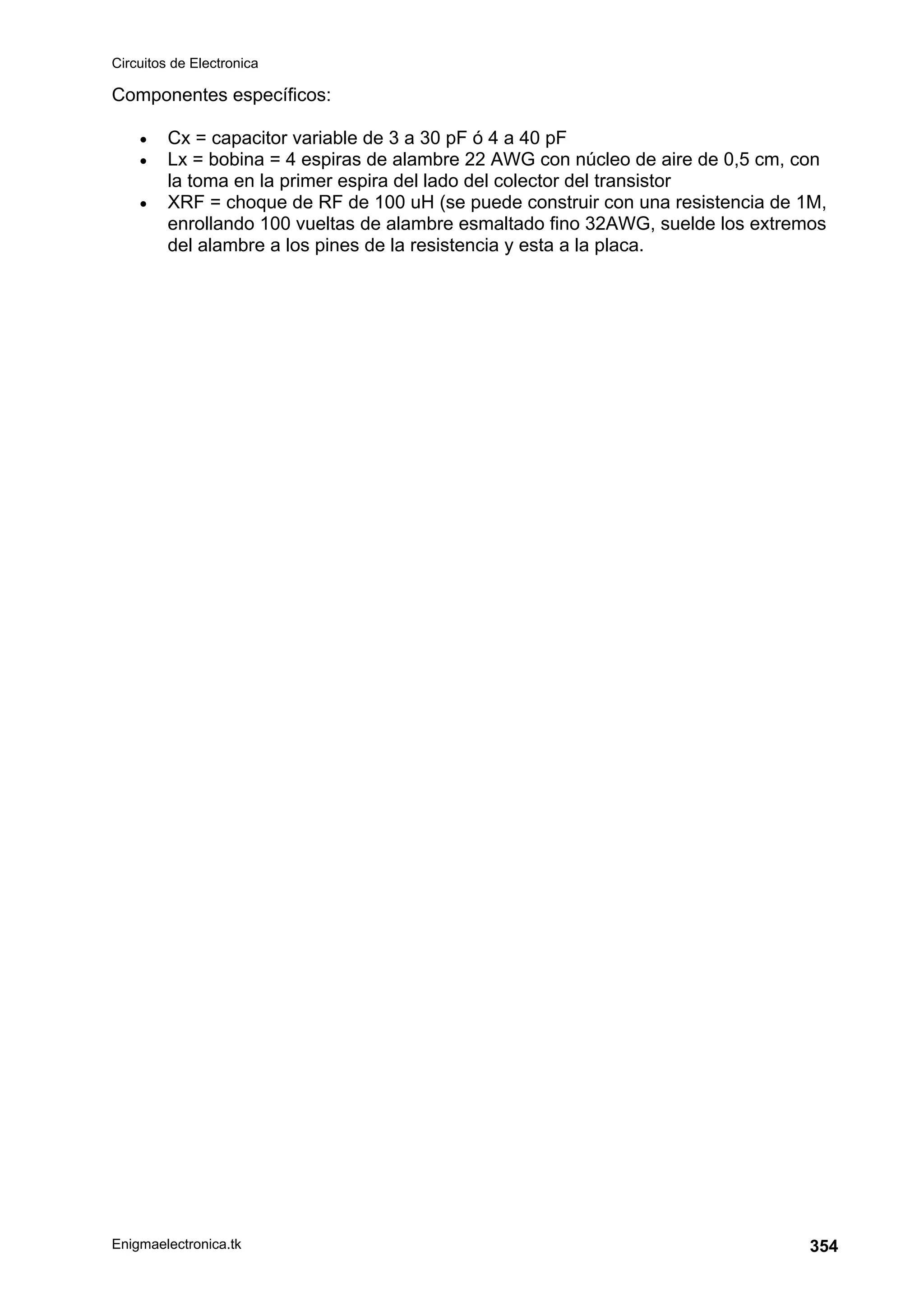 Circuitos de Electronica
Enigmaelectronica.tk 354
Componentes específicos:
• Cx = capacitor variable de 3 a 30 pF ó 4 a 40 pF
• Lx = bobina = 4 espiras de alambre 22 AWG con núcleo de aire de 0,5 cm, con
la toma en la primer espira del lado del colector del transistor
• XRF = choque de RF de 100 uH (se puede construir con una resistencia de 1M,
enrollando 100 vueltas de alambre esmaltado fino 32AWG, suelde los extremos
del alambre a los pines de la resistencia y esta a la placa.
 