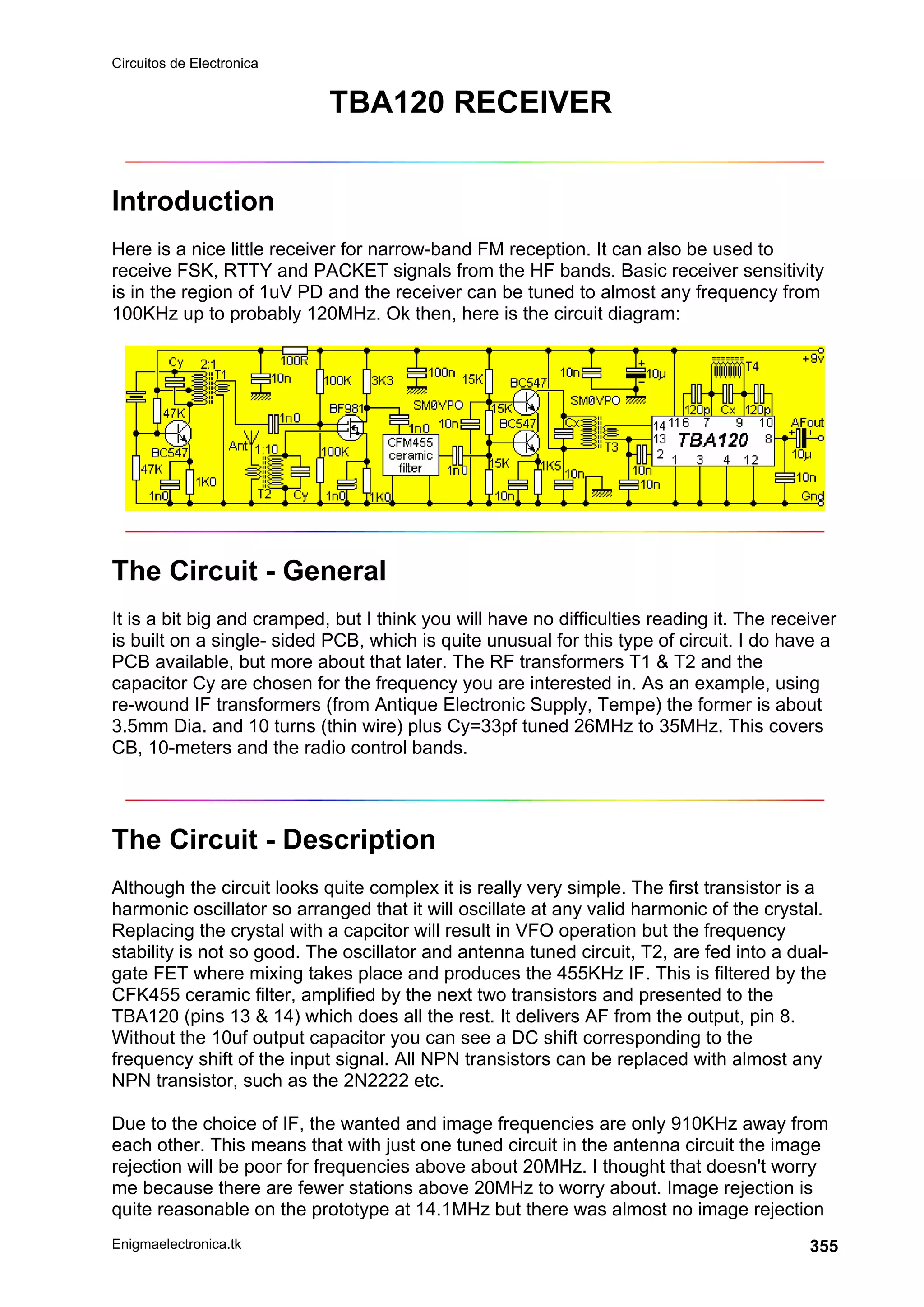 Circuitos de Electronica
Enigmaelectronica.tk 355
TBA120 RECEIVER
Introduction
Here is a nice little receiver for narrow-band FM reception. It can also be used to
receive FSK, RTTY and PACKET signals from the HF bands. Basic receiver sensitivity
is in the region of 1uV PD and the receiver can be tuned to almost any frequency from
100KHz up to probably 120MHz. Ok then, here is the circuit diagram:
The Circuit - General
It is a bit big and cramped, but I think you will have no difficulties reading it. The receiver
is built on a single- sided PCB, which is quite unusual for this type of circuit. I do have a
PCB available, but more about that later. The RF transformers T1  T2 and the
capacitor Cy are chosen for the frequency you are interested in. As an example, using
re-wound IF transformers (from Antique Electronic Supply, Tempe) the former is about
3.5mm Dia. and 10 turns (thin wire) plus Cy=33pf tuned 26MHz to 35MHz. This covers
CB, 10-meters and the radio control bands.
The Circuit - Description
Although the circuit looks quite complex it is really very simple. The first transistor is a
harmonic oscillator so arranged that it will oscillate at any valid harmonic of the crystal.
Replacing the crystal with a capcitor will result in VFO operation but the frequency
stability is not so good. The oscillator and antenna tuned circuit, T2, are fed into a dual-
gate FET where mixing takes place and produces the 455KHz IF. This is filtered by the
CFK455 ceramic filter, amplified by the next two transistors and presented to the
TBA120 (pins 13  14) which does all the rest. It delivers AF from the output, pin 8.
Without the 10uf output capacitor you can see a DC shift corresponding to the
frequency shift of the input signal. All NPN transistors can be replaced with almost any
NPN transistor, such as the 2N2222 etc.
Due to the choice of IF, the wanted and image frequencies are only 910KHz away from
each other. This means that with just one tuned circuit in the antenna circuit the image
rejection will be poor for frequencies above about 20MHz. I thought that doesn't worry
me because there are fewer stations above 20MHz to worry about. Image rejection is
quite reasonable on the prototype at 14.1MHz but there was almost no image rejection
 