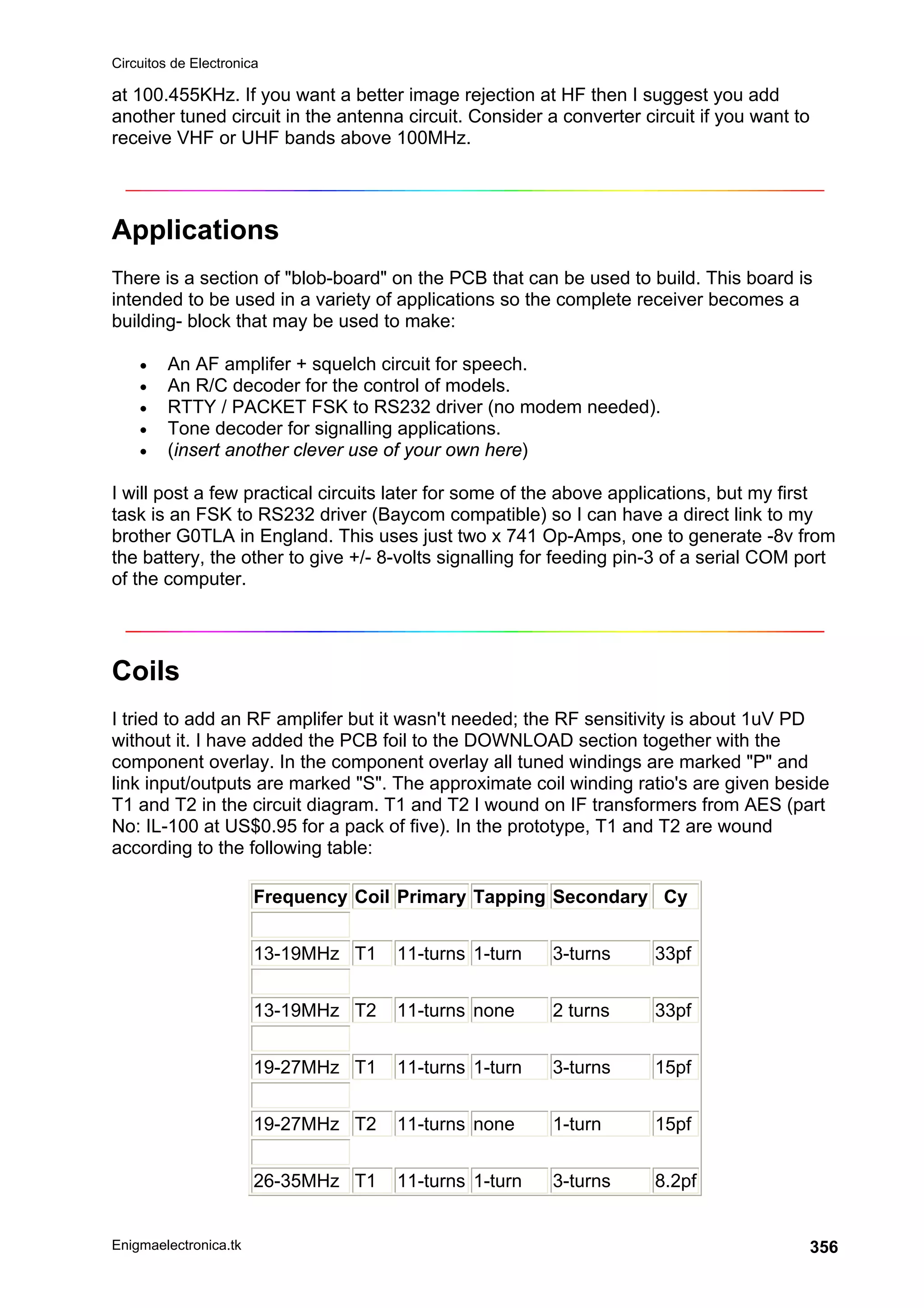 Circuitos de Electronica
Enigmaelectronica.tk 356
at 100.455KHz. If you want a better image rejection at HF then I suggest you add
another tuned circuit in the antenna circuit. Consider a converter circuit if you want to
receive VHF or UHF bands above 100MHz.
Applications
There is a section of blob-board on the PCB that can be used to build. This board is
intended to be used in a variety of applications so the complete receiver becomes a
building- block that may be used to make:
• An AF amplifer + squelch circuit for speech.
• An R/C decoder for the control of models.
• RTTY / PACKET FSK to RS232 driver (no modem needed).
• Tone decoder for signalling applications.
• (insert another clever use of your own here)
I will post a few practical circuits later for some of the above applications, but my first
task is an FSK to RS232 driver (Baycom compatible) so I can have a direct link to my
brother G0TLA in England. This uses just two x 741 Op-Amps, one to generate -8v from
the battery, the other to give +/- 8-volts signalling for feeding pin-3 of a serial COM port
of the computer.
Coils
I tried to add an RF amplifer but it wasn't needed; the RF sensitivity is about 1uV PD
without it. I have added the PCB foil to the DOWNLOAD section together with the
component overlay. In the component overlay all tuned windings are marked P and
link input/outputs are marked S. The approximate coil winding ratio's are given beside
T1 and T2 in the circuit diagram. T1 and T2 I wound on IF transformers from AES (part
No: IL-100 at US$0.95 for a pack of five). In the prototype, T1 and T2 are wound
according to the following table:
Frequency Coil Primary Tapping Secondary Cy
13-19MHz T1 11-turns 1-turn 3-turns 33pf
13-19MHz T2 11-turns none 2 turns 33pf
19-27MHz T1 11-turns 1-turn 3-turns 15pf
19-27MHz T2 11-turns none 1-turn 15pf
26-35MHz T1 11-turns 1-turn 3-turns 8.2pf
 