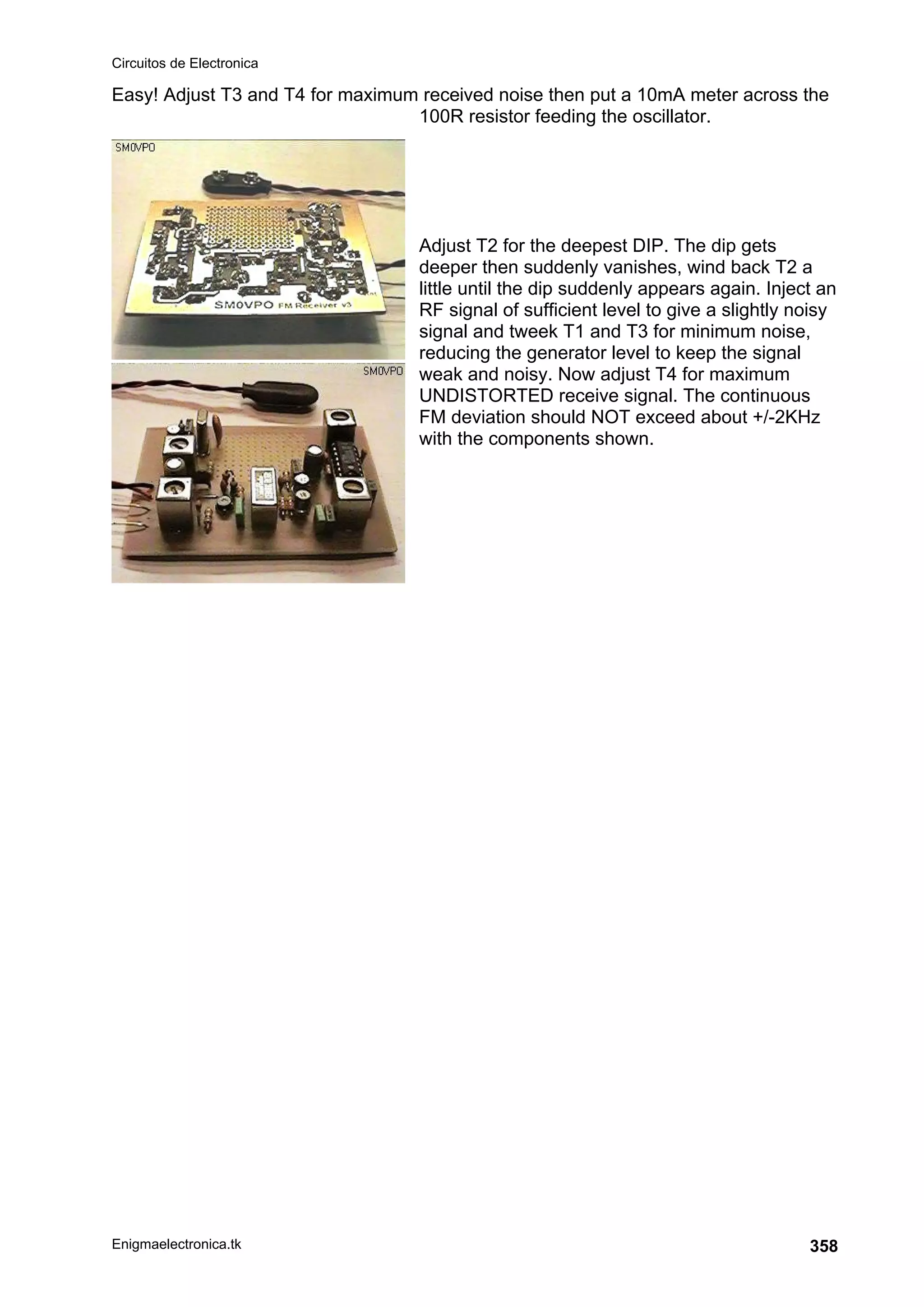 Circuitos de Electronica
Enigmaelectronica.tk 358
Easy! Adjust T3 and T4 for maximum received noise then put a 10mA meter across the
100R resistor feeding the oscillator.
Adjust T2 for the deepest DIP. The dip gets
deeper then suddenly vanishes, wind back T2 a
little until the dip suddenly appears again. Inject an
RF signal of sufficient level to give a slightly noisy
signal and tweek T1 and T3 for minimum noise,
reducing the generator level to keep the signal
weak and noisy. Now adjust T4 for maximum
UNDISTORTED receive signal. The continuous
FM deviation should NOT exceed about +/-2KHz
with the components shown.
 