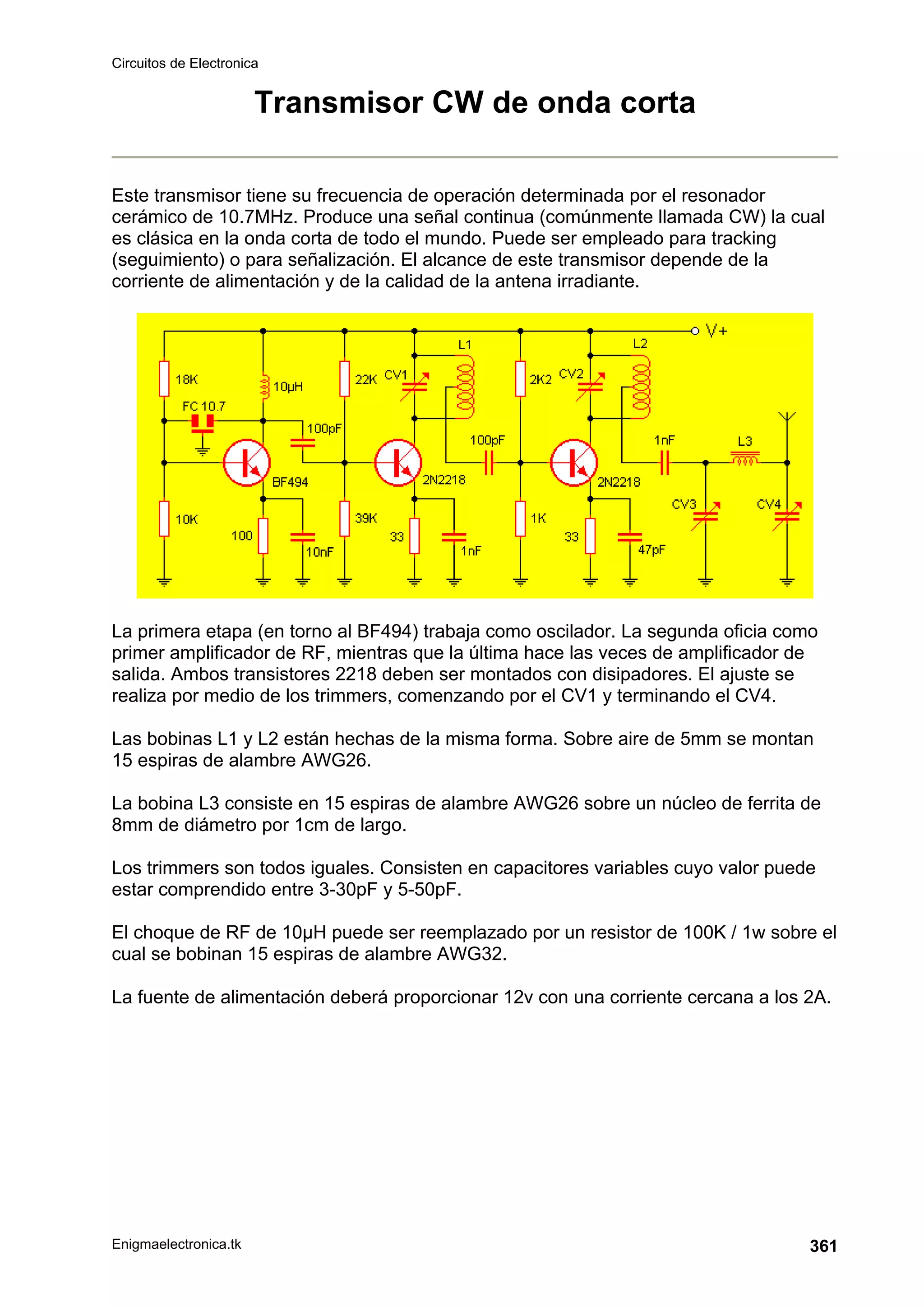 Circuitos de Electronica
Enigmaelectronica.tk 361
Transmisor CW de onda corta
Este transmisor tiene su frecuencia de operación determinada por el resonador
cerámico de 10.7MHz. Produce una señal continua (comúnmente llamada CW) la cual
es clásica en la onda corta de todo el mundo. Puede ser empleado para tracking
(seguimiento) o para señalización. El alcance de este transmisor depende de la
corriente de alimentación y de la calidad de la antena irradiante.
La primera etapa (en torno al BF494) trabaja como oscilador. La segunda oficia como
primer amplificador de RF, mientras que la última hace las veces de amplificador de
salida. Ambos transistores 2218 deben ser montados con disipadores. El ajuste se
realiza por medio de los trimmers, comenzando por el CV1 y terminando el CV4.
Las bobinas L1 y L2 están hechas de la misma forma. Sobre aire de 5mm se montan
15 espiras de alambre AWG26.
La bobina L3 consiste en 15 espiras de alambre AWG26 sobre un núcleo de ferrita de
8mm de diámetro por 1cm de largo.
Los trimmers son todos iguales. Consisten en capacitores variables cuyo valor puede
estar comprendido entre 3-30pF y 5-50pF.
El choque de RF de 10µH puede ser reemplazado por un resistor de 100K / 1w sobre el
cual se bobinan 15 espiras de alambre AWG32.
La fuente de alimentación deberá proporcionar 12v con una corriente cercana a los 2A.
 
