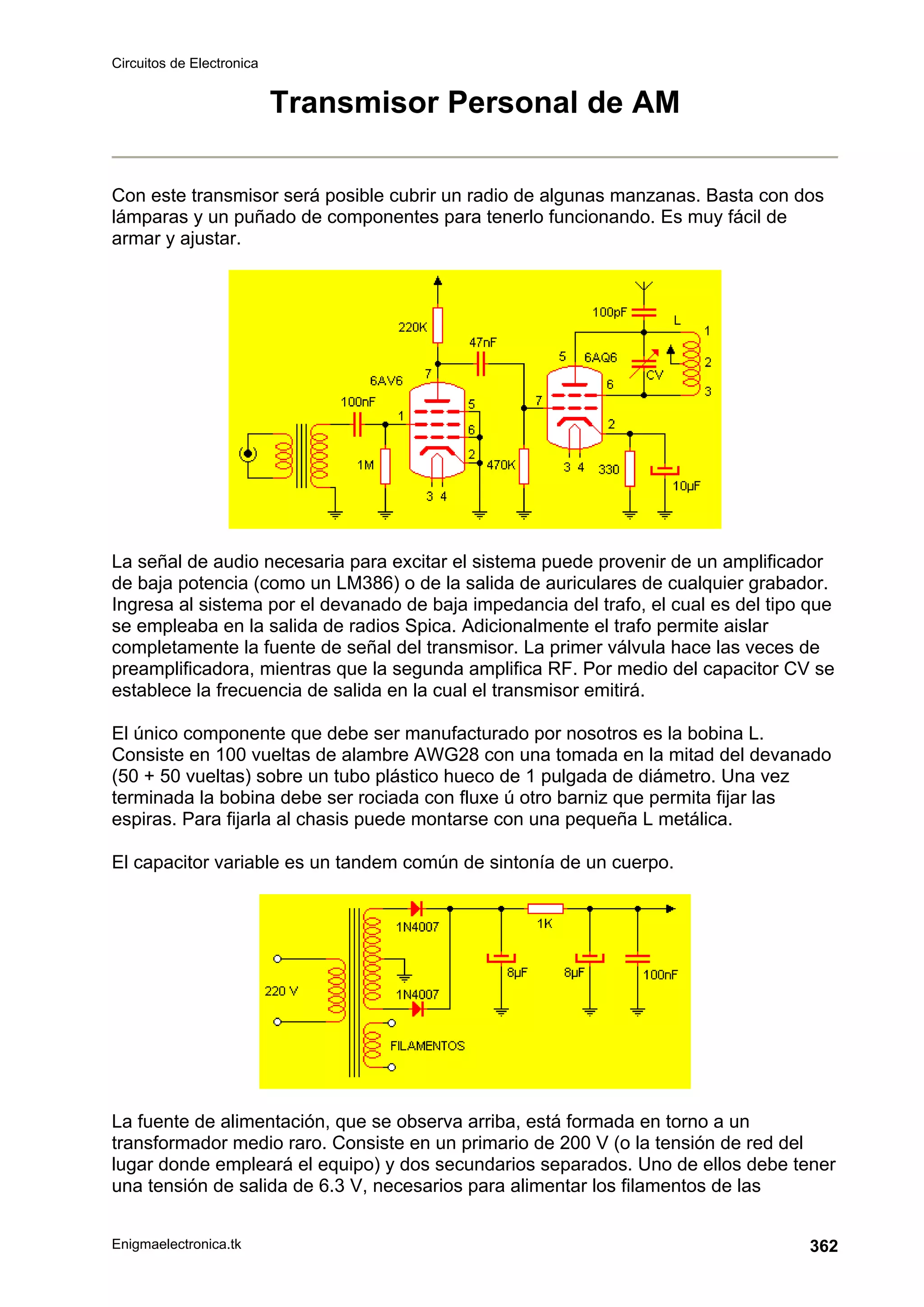 Circuitos de Electronica
Enigmaelectronica.tk 362
Transmisor Personal de AM
Con este transmisor será posible cubrir un radio de algunas manzanas. Basta con dos
lámparas y un puñado de componentes para tenerlo funcionando. Es muy fácil de
armar y ajustar.
La señal de audio necesaria para excitar el sistema puede provenir de un amplificador
de baja potencia (como un LM386) o de la salida de auriculares de cualquier grabador.
Ingresa al sistema por el devanado de baja impedancia del trafo, el cual es del tipo que
se empleaba en la salida de radios Spica. Adicionalmente el trafo permite aislar
completamente la fuente de señal del transmisor. La primer válvula hace las veces de
preamplificadora, mientras que la segunda amplifica RF. Por medio del capacitor CV se
establece la frecuencia de salida en la cual el transmisor emitirá.
El único componente que debe ser manufacturado por nosotros es la bobina L.
Consiste en 100 vueltas de alambre AWG28 con una tomada en la mitad del devanado
(50 + 50 vueltas) sobre un tubo plástico hueco de 1 pulgada de diámetro. Una vez
terminada la bobina debe ser rociada con fluxe ú otro barniz que permita fijar las
espiras. Para fijarla al chasis puede montarse con una pequeña L metálica.
El capacitor variable es un tandem común de sintonía de un cuerpo.
La fuente de alimentación, que se observa arriba, está formada en torno a un
transformador medio raro. Consiste en un primario de 200 V (o la tensión de red del
lugar donde empleará el equipo) y dos secundarios separados. Uno de ellos debe tener
una tensión de salida de 6.3 V, necesarios para alimentar los filamentos de las
 