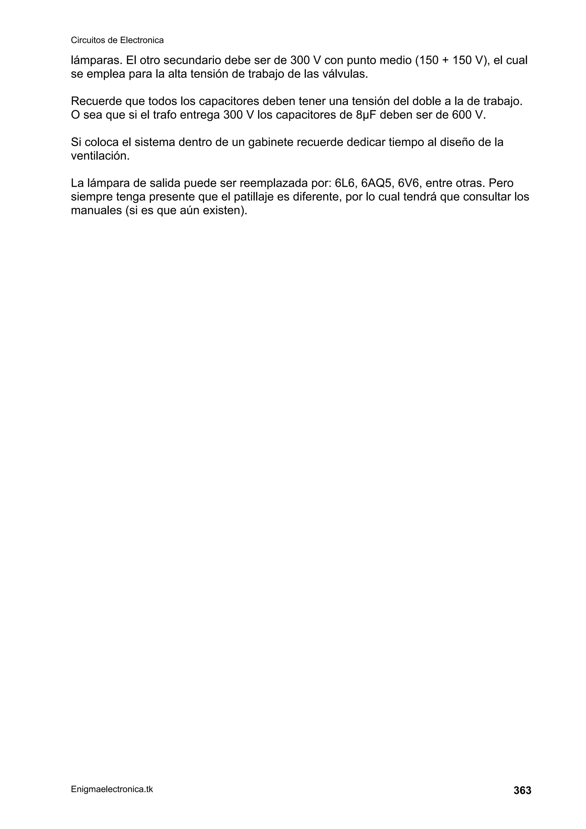 Circuitos de Electronica
Enigmaelectronica.tk 363
lámparas. El otro secundario debe ser de 300 V con punto medio (150 + 150 V), el cual
se emplea para la alta tensión de trabajo de las válvulas.
Recuerde que todos los capacitores deben tener una tensión del doble a la de trabajo.
O sea que si el trafo entrega 300 V los capacitores de 8µF deben ser de 600 V.
Si coloca el sistema dentro de un gabinete recuerde dedicar tiempo al diseño de la
ventilación.
La lámpara de salida puede ser reemplazada por: 6L6, 6AQ5, 6V6, entre otras. Pero
siempre tenga presente que el patillaje es diferente, por lo cual tendrá que consultar los
manuales (si es que aún existen).
 