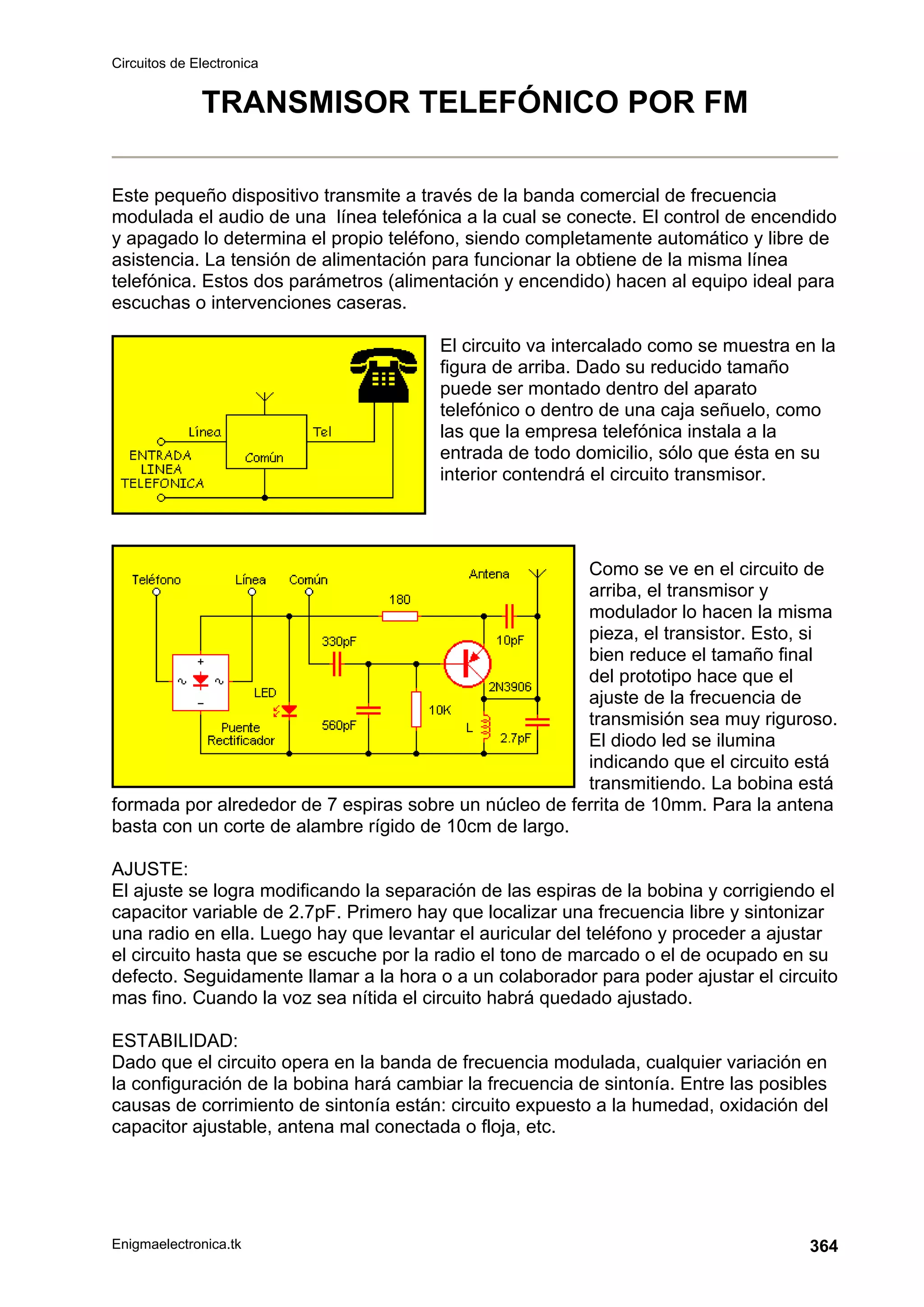 Circuitos de Electronica
Enigmaelectronica.tk 364
TRANSMISOR TELEFÓNICO POR FM
Este pequeño dispositivo transmite a través de la banda comercial de frecuencia
modulada el audio de una línea telefónica a la cual se conecte. El control de encendido
y apagado lo determina el propio teléfono, siendo completamente automático y libre de
asistencia. La tensión de alimentación para funcionar la obtiene de la misma línea
telefónica. Estos dos parámetros (alimentación y encendido) hacen al equipo ideal para
escuchas o intervenciones caseras.
El circuito va intercalado como se muestra en la
figura de arriba. Dado su reducido tamaño
puede ser montado dentro del aparato
telefónico o dentro de una caja señuelo, como
las que la empresa telefónica instala a la
entrada de todo domicilio, sólo que ésta en su
interior contendrá el circuito transmisor.
Como se ve en el circuito de
arriba, el transmisor y
modulador lo hacen la misma
pieza, el transistor. Esto, si
bien reduce el tamaño final
del prototipo hace que el
ajuste de la frecuencia de
transmisión sea muy riguroso.
El diodo led se ilumina
indicando que el circuito está
transmitiendo. La bobina está
formada por alrededor de 7 espiras sobre un núcleo de ferrita de 10mm. Para la antena
basta con un corte de alambre rígido de 10cm de largo.
AJUSTE:
El ajuste se logra modificando la separación de las espiras de la bobina y corrigiendo el
capacitor variable de 2.7pF. Primero hay que localizar una frecuencia libre y sintonizar
una radio en ella. Luego hay que levantar el auricular del teléfono y proceder a ajustar
el circuito hasta que se escuche por la radio el tono de marcado o el de ocupado en su
defecto. Seguidamente llamar a la hora o a un colaborador para poder ajustar el circuito
mas fino. Cuando la voz sea nítida el circuito habrá quedado ajustado.
ESTABILIDAD:
Dado que el circuito opera en la banda de frecuencia modulada, cualquier variación en
la configuración de la bobina hará cambiar la frecuencia de sintonía. Entre las posibles
causas de corrimiento de sintonía están: circuito expuesto a la humedad, oxidación del
capacitor ajustable, antena mal conectada o floja, etc.
 