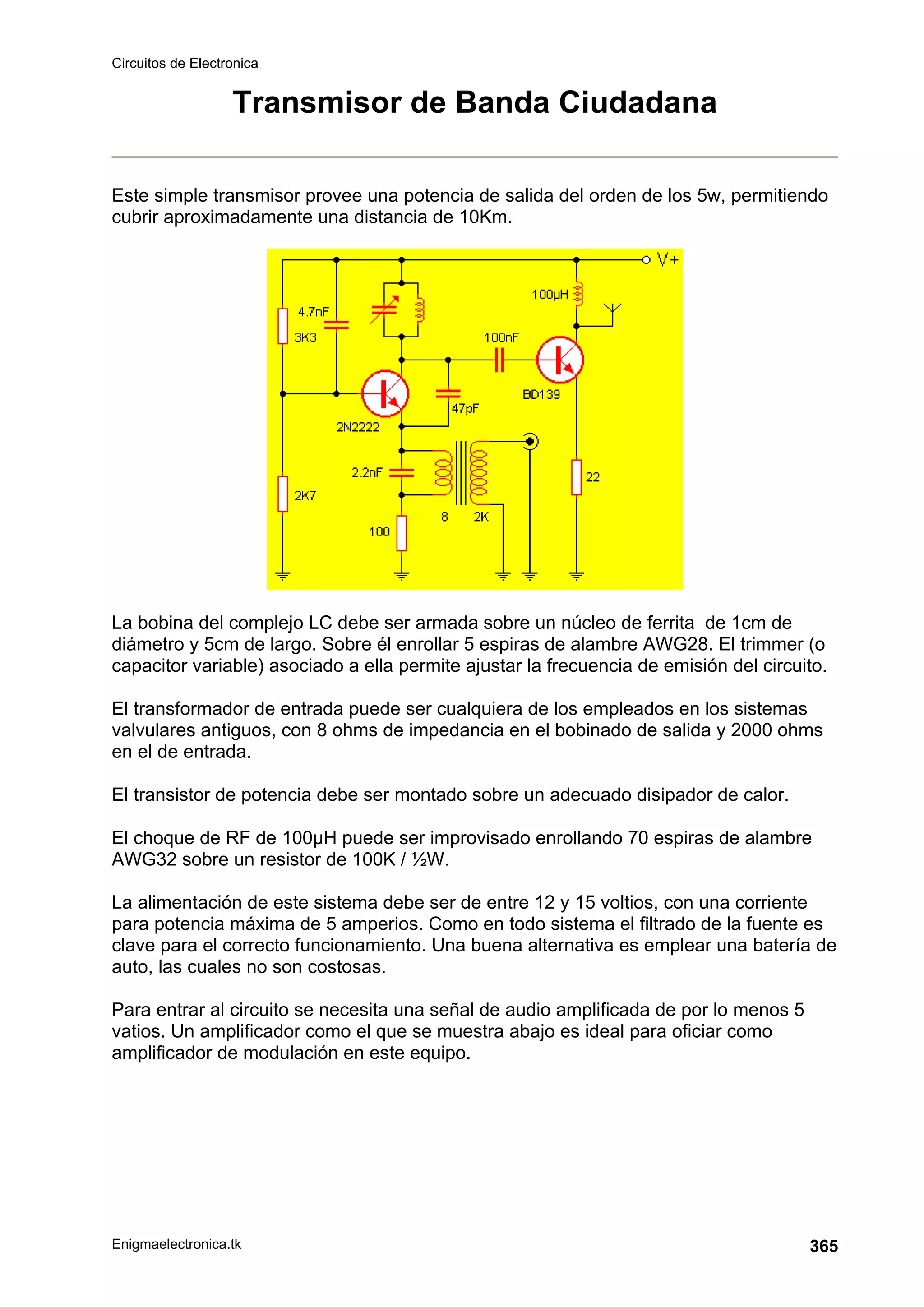 Circuitos de Electronica
Enigmaelectronica.tk 365
Transmisor de Banda Ciudadana
Este simple transmisor provee una potencia de salida del orden de los 5w, permitiendo
cubrir aproximadamente una distancia de 10Km.
La bobina del complejo LC debe ser armada sobre un núcleo de ferrita de 1cm de
diámetro y 5cm de largo. Sobre él enrollar 5 espiras de alambre AWG28. El trimmer (o
capacitor variable) asociado a ella permite ajustar la frecuencia de emisión del circuito.
El transformador de entrada puede ser cualquiera de los empleados en los sistemas
valvulares antiguos, con 8 ohms de impedancia en el bobinado de salida y 2000 ohms
en el de entrada.
El transistor de potencia debe ser montado sobre un adecuado disipador de calor.
El choque de RF de 100µH puede ser improvisado enrollando 70 espiras de alambre
AWG32 sobre un resistor de 100K / ½W.
La alimentación de este sistema debe ser de entre 12 y 15 voltios, con una corriente
para potencia máxima de 5 amperios. Como en todo sistema el filtrado de la fuente es
clave para el correcto funcionamiento. Una buena alternativa es emplear una batería de
auto, las cuales no son costosas.
Para entrar al circuito se necesita una señal de audio amplificada de por lo menos 5
vatios. Un amplificador como el que se muestra abajo es ideal para oficiar como
amplificador de modulación en este equipo.
 