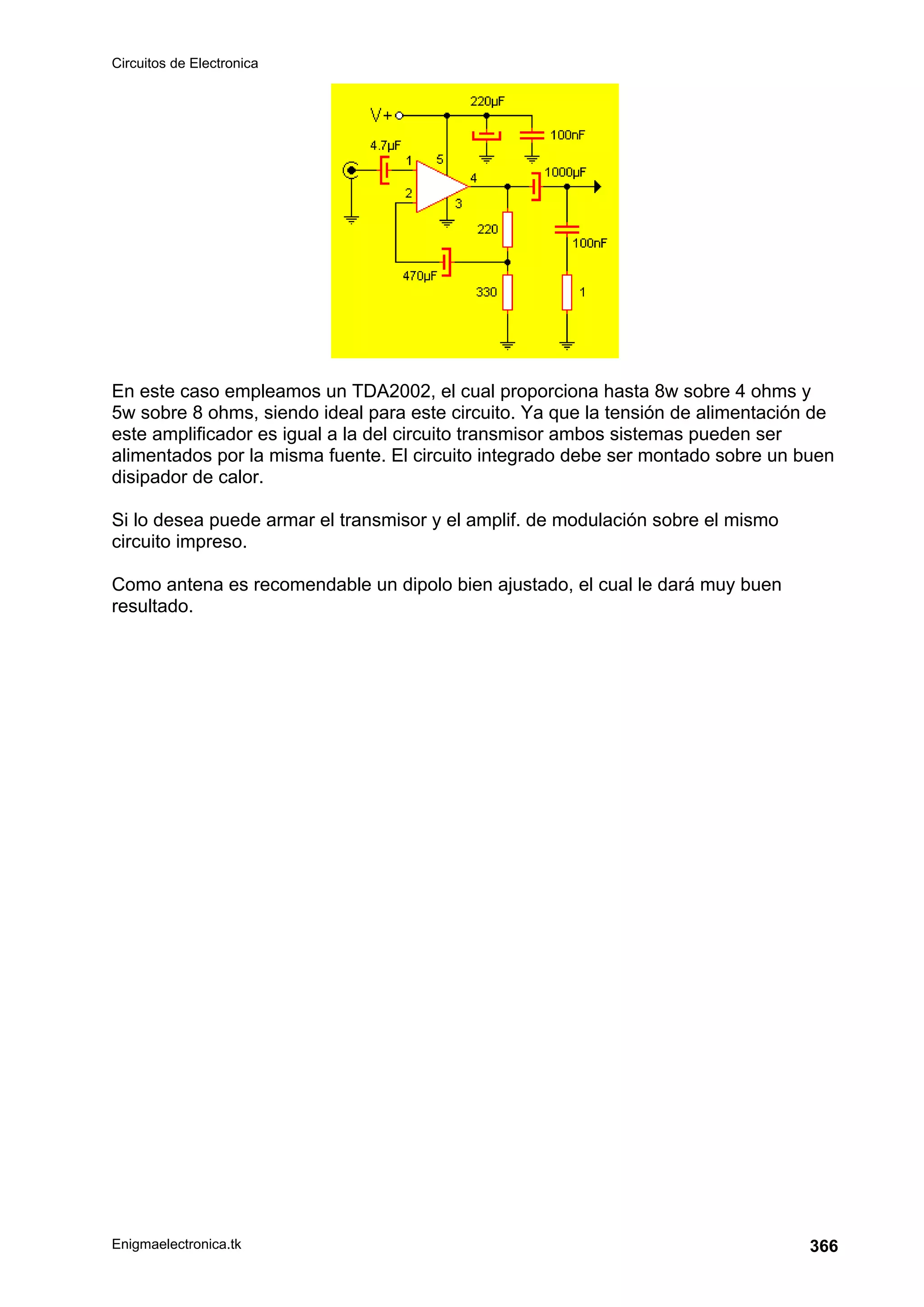 Circuitos de Electronica
Enigmaelectronica.tk 366
En este caso empleamos un TDA2002, el cual proporciona hasta 8w sobre 4 ohms y
5w sobre 8 ohms, siendo ideal para este circuito. Ya que la tensión de alimentación de
este amplificador es igual a la del circuito transmisor ambos sistemas pueden ser
alimentados por la misma fuente. El circuito integrado debe ser montado sobre un buen
disipador de calor.
Si lo desea puede armar el transmisor y el amplif. de modulación sobre el mismo
circuito impreso.
Como antena es recomendable un dipolo bien ajustado, el cual le dará muy buen
resultado.
 