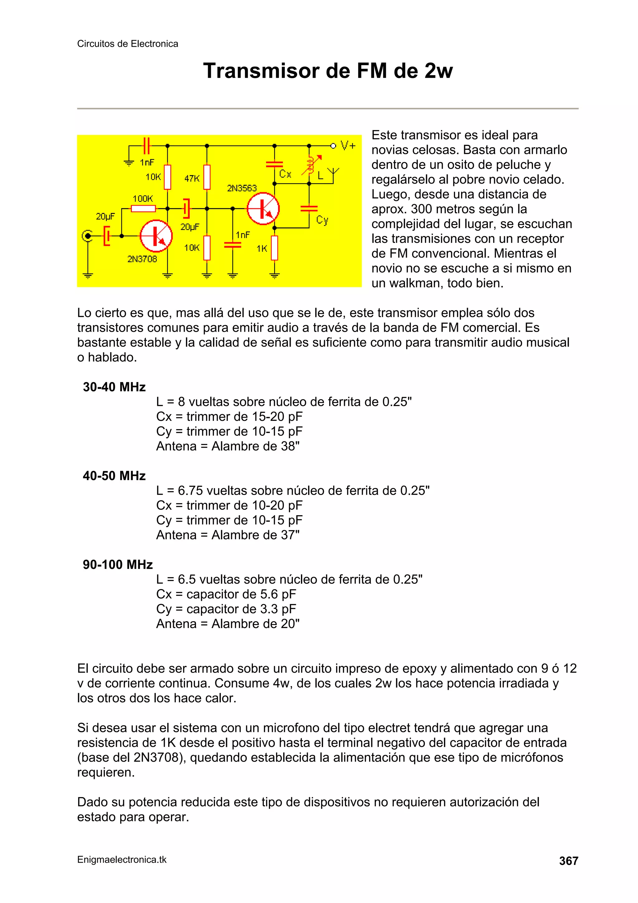 Circuitos de Electronica
Enigmaelectronica.tk 367
Transmisor de FM de 2w
Este transmisor es ideal para
novias celosas. Basta con armarlo
dentro de un osito de peluche y
regalárselo al pobre novio celado.
Luego, desde una distancia de
aprox. 300 metros según la
complejidad del lugar, se escuchan
las transmisiones con un receptor
de FM convencional. Mientras el
novio no se escuche a si mismo en
un walkman, todo bien.
Lo cierto es que, mas allá del uso que se le de, este transmisor emplea sólo dos
transistores comunes para emitir audio a través de la banda de FM comercial. Es
bastante estable y la calidad de señal es suficiente como para transmitir audio musical
o hablado.
30-40 MHz
L = 8 vueltas sobre núcleo de ferrita de 0.25
Cx = trimmer de 15-20 pF
Cy = trimmer de 10-15 pF
Antena = Alambre de 38
40-50 MHz
L = 6.75 vueltas sobre núcleo de ferrita de 0.25
Cx = trimmer de 10-20 pF
Cy = trimmer de 10-15 pF
Antena = Alambre de 37
90-100 MHz
L = 6.5 vueltas sobre núcleo de ferrita de 0.25
Cx = capacitor de 5.6 pF
Cy = capacitor de 3.3 pF
Antena = Alambre de 20
El circuito debe ser armado sobre un circuito impreso de epoxy y alimentado con 9 ó 12
v de corriente continua. Consume 4w, de los cuales 2w los hace potencia irradiada y
los otros dos los hace calor.
Si desea usar el sistema con un microfono del tipo electret tendrá que agregar una
resistencia de 1K desde el positivo hasta el terminal negativo del capacitor de entrada
(base del 2N3708), quedando establecida la alimentación que ese tipo de micrófonos
requieren.
Dado su potencia reducida este tipo de dispositivos no requieren autorización del
estado para operar.
 