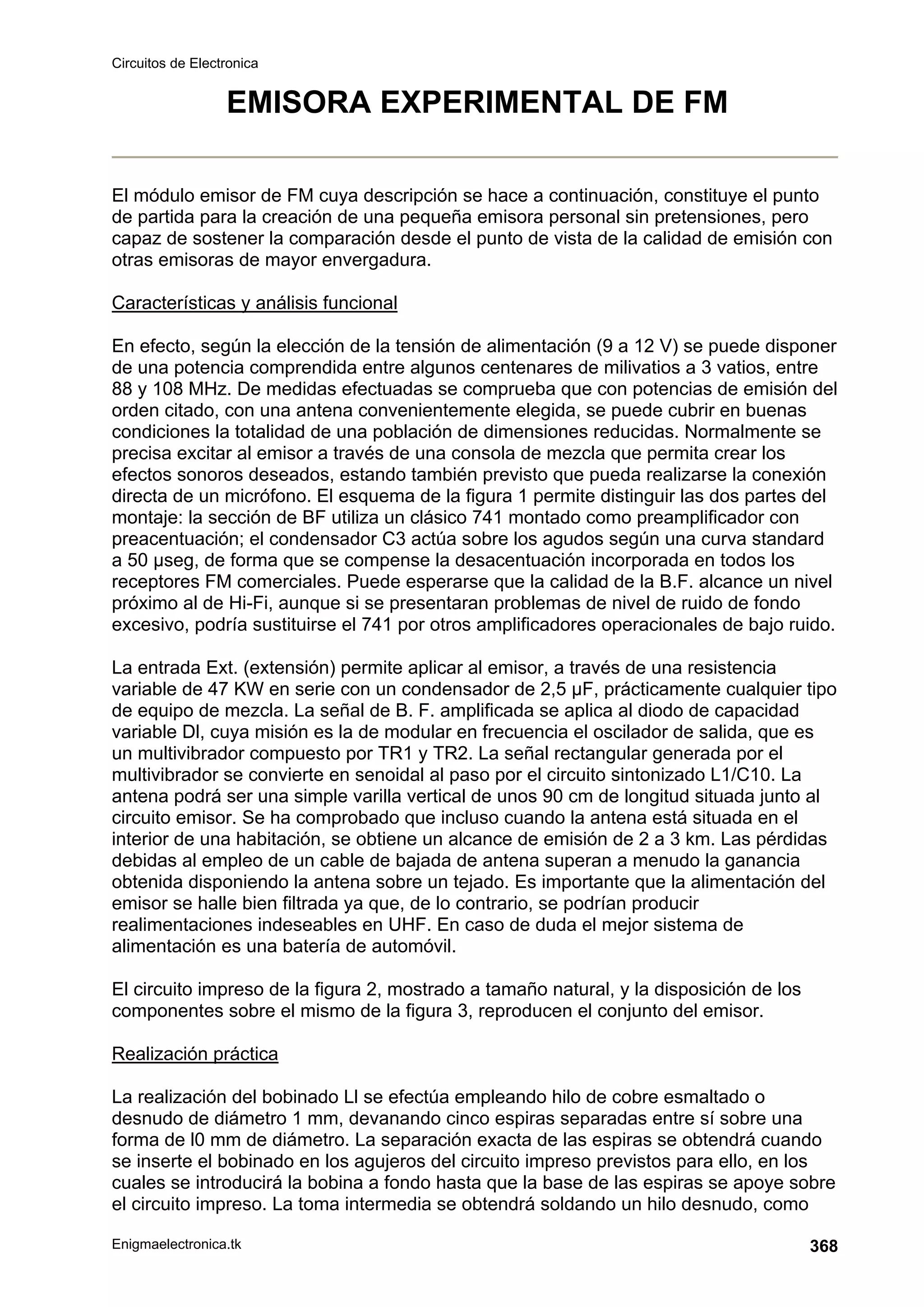 Circuitos de Electronica
Enigmaelectronica.tk 368
EMISORA EXPERIMENTAL DE FM
El módulo emisor de FM cuya descripción se hace a continuación, constituye el punto
de partida para la creación de una pequeña emisora personal sin pretensiones, pero
capaz de sostener la comparación desde el punto de vista de la calidad de emisión con
otras emisoras de mayor envergadura.
Características y análisis funcional
En efecto, según la elección de la tensión de alimentación (9 a 12 V) se puede disponer
de una potencia comprendida entre algunos centenares de milivatios a 3 vatios, entre
88 y 108 MHz. De medidas efectuadas se comprueba que con potencias de emisión del
orden citado, con una antena convenientemente elegida, se puede cubrir en buenas
condiciones la totalidad de una población de dimensiones reducidas. Normalmente se
precisa excitar al emisor a través de una consola de mezcla que permita crear los
efectos sonoros deseados, estando también previsto que pueda realizarse la conexión
directa de un micrófono. El esquema de la figura 1 permite distinguir las dos partes del
montaje: la sección de BF utiliza un clásico 741 montado como preamplificador con
preacentuación; el condensador C3 actúa sobre los agudos según una curva standard
a 50 µseg, de forma que se compense la desacentuación incorporada en todos los
receptores FM comerciales. Puede esperarse que la calidad de la B.F. alcance un nivel
próximo al de Hi-Fi, aunque si se presentaran problemas de nivel de ruido de fondo
excesivo, podría sustituirse el 741 por otros amplificadores operacionales de bajo ruido.
La entrada Ext. (extensión) permite aplicar al emisor, a través de una resistencia
variable de 47 KW en serie con un condensador de 2,5 µF, prácticamente cualquier tipo
de equipo de mezcla. La señal de B. F. amplificada se aplica al diodo de capacidad
variable Dl, cuya misión es la de modular en frecuencia el oscilador de salida, que es
un multivibrador compuesto por TR1 y TR2. La señal rectangular generada por el
multivibrador se convierte en senoidal al paso por el circuito sintonizado L1/C10. La
antena podrá ser una simple varilla vertical de unos 90 cm de longitud situada junto al
circuito emisor. Se ha comprobado que incluso cuando la antena está situada en el
interior de una habitación, se obtiene un alcance de emisión de 2 a 3 km. Las pérdidas
debidas al empleo de un cable de bajada de antena superan a menudo la ganancia
obtenida disponiendo la antena sobre un tejado. Es importante que la alimentación del
emisor se halle bien filtrada ya que, de lo contrario, se podrían producir
realimentaciones indeseables en UHF. En caso de duda el mejor sistema de
alimentación es una batería de automóvil.
El circuito impreso de la figura 2, mostrado a tamaño natural, y la disposición de los
componentes sobre el mismo de la figura 3, reproducen el conjunto del emisor.
Realización práctica
La realización del bobinado Ll se efectúa empleando hilo de cobre esmaltado o
desnudo de diámetro 1 mm, devanando cinco espiras separadas entre sí sobre una
forma de l0 mm de diámetro. La separación exacta de las espiras se obtendrá cuando
se inserte el bobinado en los agujeros del circuito impreso previstos para ello, en los
cuales se introducirá la bobina a fondo hasta que la base de las espiras se apoye sobre
el circuito impreso. La toma intermedia se obtendrá soldando un hilo desnudo, como
 