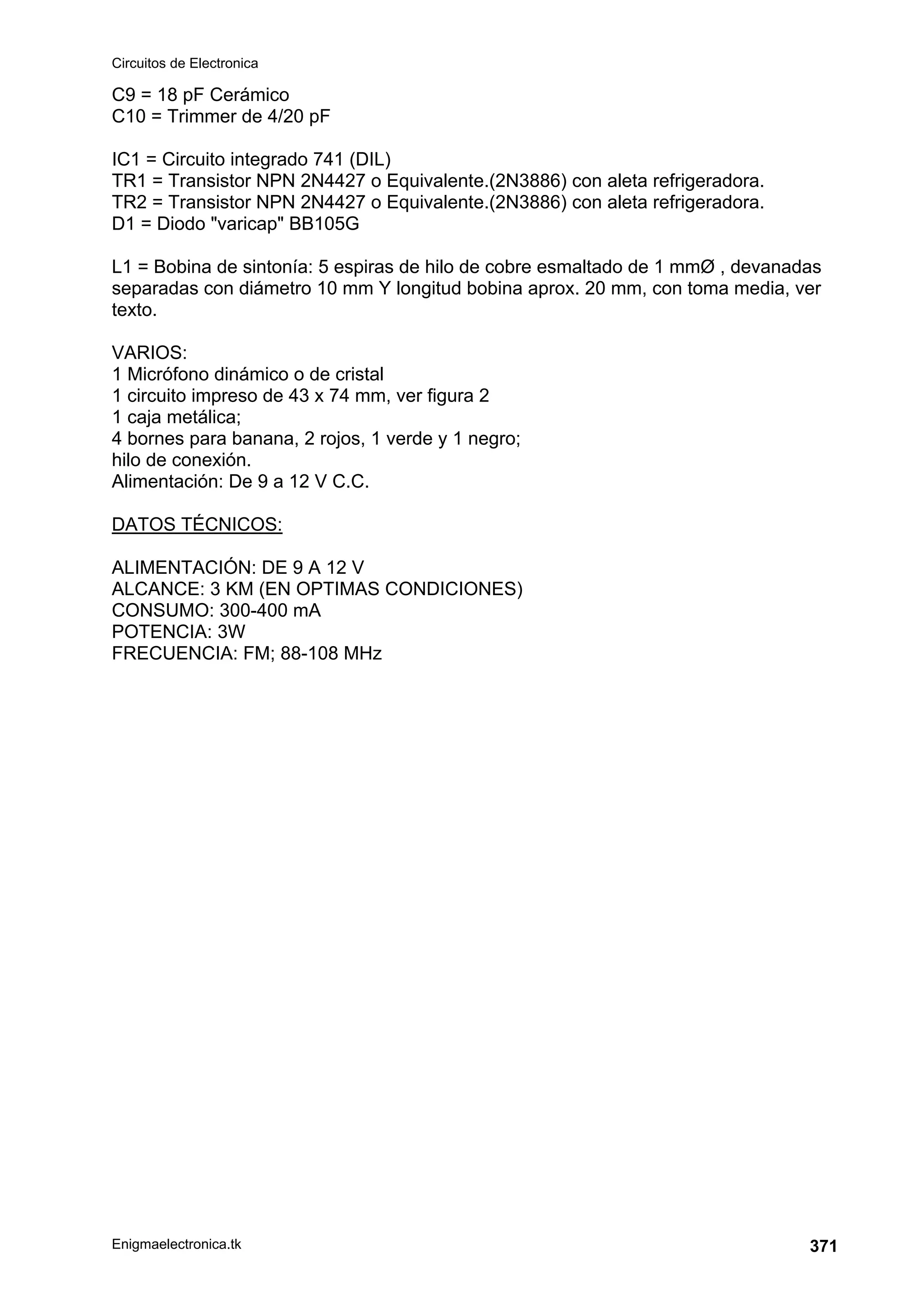 Circuitos de Electronica
Enigmaelectronica.tk 371
C9 = 18 pF Cerámico
C10 = Trimmer de 4/20 pF
IC1 = Circuito integrado 741 (DIL)
TR1 = Transistor NPN 2N4427 o Equivalente.(2N3886) con aleta refrigeradora.
TR2 = Transistor NPN 2N4427 o Equivalente.(2N3886) con aleta refrigeradora.
D1 = Diodo varicap BB105G
L1 = Bobina de sintonía: 5 espiras de hilo de cobre esmaltado de 1 mmØ , devanadas
separadas con diámetro 10 mm Y longitud bobina aprox. 20 mm, con toma media, ver
texto.
VARIOS:
1 Micrófono dinámico o de cristal
1 circuito impreso de 43 x 74 mm, ver figura 2
1 caja metálica;
4 bornes para banana, 2 rojos, 1 verde y 1 negro;
hilo de conexión.
Alimentación: De 9 a 12 V C.C.
DATOS TÉCNICOS:
ALIMENTACIÓN: DE 9 A 12 V
ALCANCE: 3 KM (EN OPTIMAS CONDICIONES)
CONSUMO: 300-400 mA
POTENCIA: 3W
FRECUENCIA: FM; 88-108 MHz
 