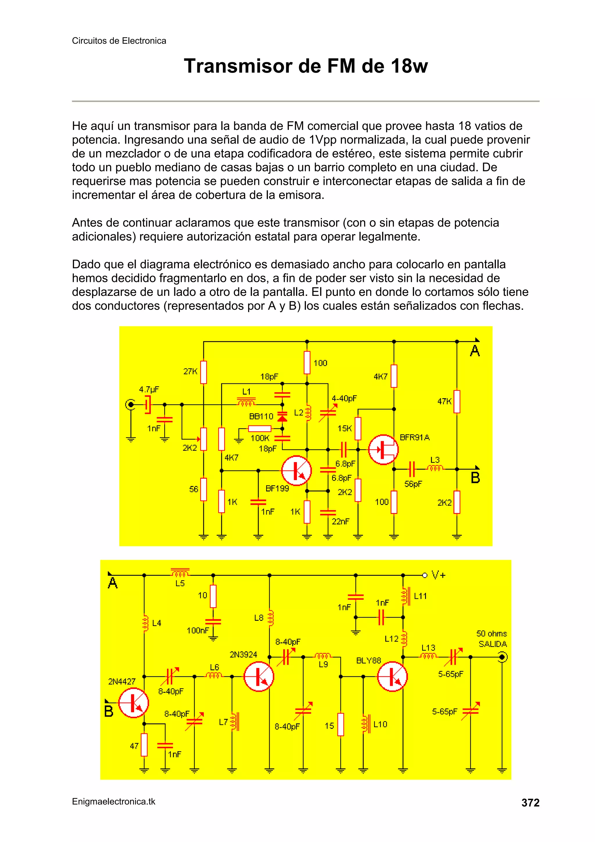 Circuitos de Electronica
Enigmaelectronica.tk 372
Transmisor de FM de 18w
He aquí un transmisor para la banda de FM comercial que provee hasta 18 vatios de
potencia. Ingresando una señal de audio de 1Vpp normalizada, la cual puede provenir
de un mezclador o de una etapa codificadora de estéreo, este sistema permite cubrir
todo un pueblo mediano de casas bajas o un barrio completo en una ciudad. De
requerirse mas potencia se pueden construir e interconectar etapas de salida a fin de
incrementar el área de cobertura de la emisora.
Antes de continuar aclaramos que este transmisor (con o sin etapas de potencia
adicionales) requiere autorización estatal para operar legalmente.
Dado que el diagrama electrónico es demasiado ancho para colocarlo en pantalla
hemos decidido fragmentarlo en dos, a fin de poder ser visto sin la necesidad de
desplazarse de un lado a otro de la pantalla. El punto en donde lo cortamos sólo tiene
dos conductores (representados por A y B) los cuales están señalizados con flechas.
 