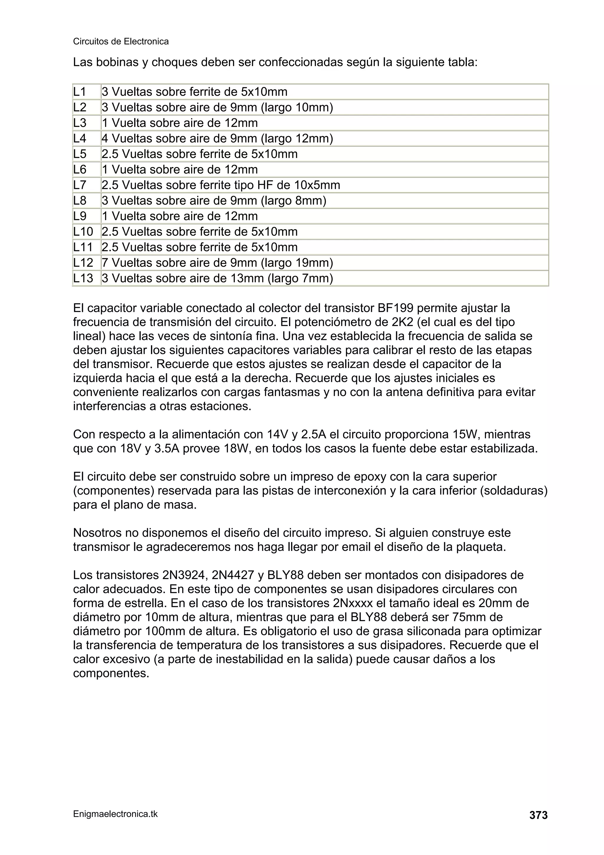 Circuitos de Electronica
Enigmaelectronica.tk 373
Las bobinas y choques deben ser confeccionadas según la siguiente tabla:
L1 3 Vueltas sobre ferrite de 5x10mm
L2 3 Vueltas sobre aire de 9mm (largo 10mm)
L3 1 Vuelta sobre aire de 12mm
L4 4 Vueltas sobre aire de 9mm (largo 12mm)
L5 2.5 Vueltas sobre ferrite de 5x10mm
L6 1 Vuelta sobre aire de 12mm
L7 2.5 Vueltas sobre ferrite tipo HF de 10x5mm
L8 3 Vueltas sobre aire de 9mm (largo 8mm)
L9 1 Vuelta sobre aire de 12mm
L10 2.5 Vueltas sobre ferrite de 5x10mm
L11 2.5 Vueltas sobre ferrite de 5x10mm
L12 7 Vueltas sobre aire de 9mm (largo 19mm)
L13 3 Vueltas sobre aire de 13mm (largo 7mm)
El capacitor variable conectado al colector del transistor BF199 permite ajustar la
frecuencia de transmisión del circuito. El potenciómetro de 2K2 (el cual es del tipo
lineal) hace las veces de sintonía fina. Una vez establecida la frecuencia de salida se
deben ajustar los siguientes capacitores variables para calibrar el resto de las etapas
del transmisor. Recuerde que estos ajustes se realizan desde el capacitor de la
izquierda hacia el que está a la derecha. Recuerde que los ajustes iniciales es
conveniente realizarlos con cargas fantasmas y no con la antena definitiva para evitar
interferencias a otras estaciones.
Con respecto a la alimentación con 14V y 2.5A el circuito proporciona 15W, mientras
que con 18V y 3.5A provee 18W, en todos los casos la fuente debe estar estabilizada.
El circuito debe ser construido sobre un impreso de epoxy con la cara superior
(componentes) reservada para las pistas de interconexión y la cara inferior (soldaduras)
para el plano de masa.
Nosotros no disponemos el diseño del circuito impreso. Si alguien construye este
transmisor le agradeceremos nos haga llegar por email el diseño de la plaqueta.
Los transistores 2N3924, 2N4427 y BLY88 deben ser montados con disipadores de
calor adecuados. En este tipo de componentes se usan disipadores circulares con
forma de estrella. En el caso de los transistores 2Nxxxx el tamaño ideal es 20mm de
diámetro por 10mm de altura, mientras que para el BLY88 deberá ser 75mm de
diámetro por 100mm de altura. Es obligatorio el uso de grasa siliconada para optimizar
la transferencia de temperatura de los transistores a sus disipadores. Recuerde que el
calor excesivo (a parte de inestabilidad en la salida) puede causar daños a los
componentes.
 