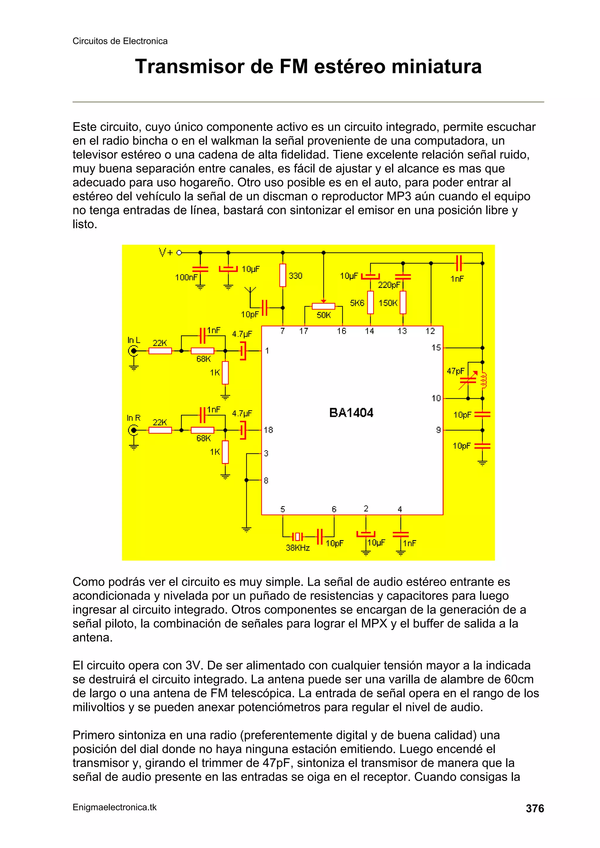 Circuitos de Electronica
Enigmaelectronica.tk 376
Transmisor de FM estéreo miniatura
Este circuito, cuyo único componente activo es un circuito integrado, permite escuchar
en el radio bincha o en el walkman la señal proveniente de una computadora, un
televisor estéreo o una cadena de alta fidelidad. Tiene excelente relación señal ruido,
muy buena separación entre canales, es fácil de ajustar y el alcance es mas que
adecuado para uso hogareño. Otro uso posible es en el auto, para poder entrar al
estéreo del vehículo la señal de un discman o reproductor MP3 aún cuando el equipo
no tenga entradas de línea, bastará con sintonizar el emisor en una posición libre y
listo.
Como podrás ver el circuito es muy simple. La señal de audio estéreo entrante es
acondicionada y nivelada por un puñado de resistencias y capacitores para luego
ingresar al circuito integrado. Otros componentes se encargan de la generación de a
señal piloto, la combinación de señales para lograr el MPX y el buffer de salida a la
antena.
El circuito opera con 3V. De ser alimentado con cualquier tensión mayor a la indicada
se destruirá el circuito integrado. La antena puede ser una varilla de alambre de 60cm
de largo o una antena de FM telescópica. La entrada de señal opera en el rango de los
milivoltios y se pueden anexar potenciómetros para regular el nivel de audio.
Primero sintoniza en una radio (preferentemente digital y de buena calidad) una
posición del dial donde no haya ninguna estación emitiendo. Luego encendé el
transmisor y, girando el trimmer de 47pF, sintoniza el transmisor de manera que la
señal de audio presente en las entradas se oiga en el receptor. Cuando consigas la
 