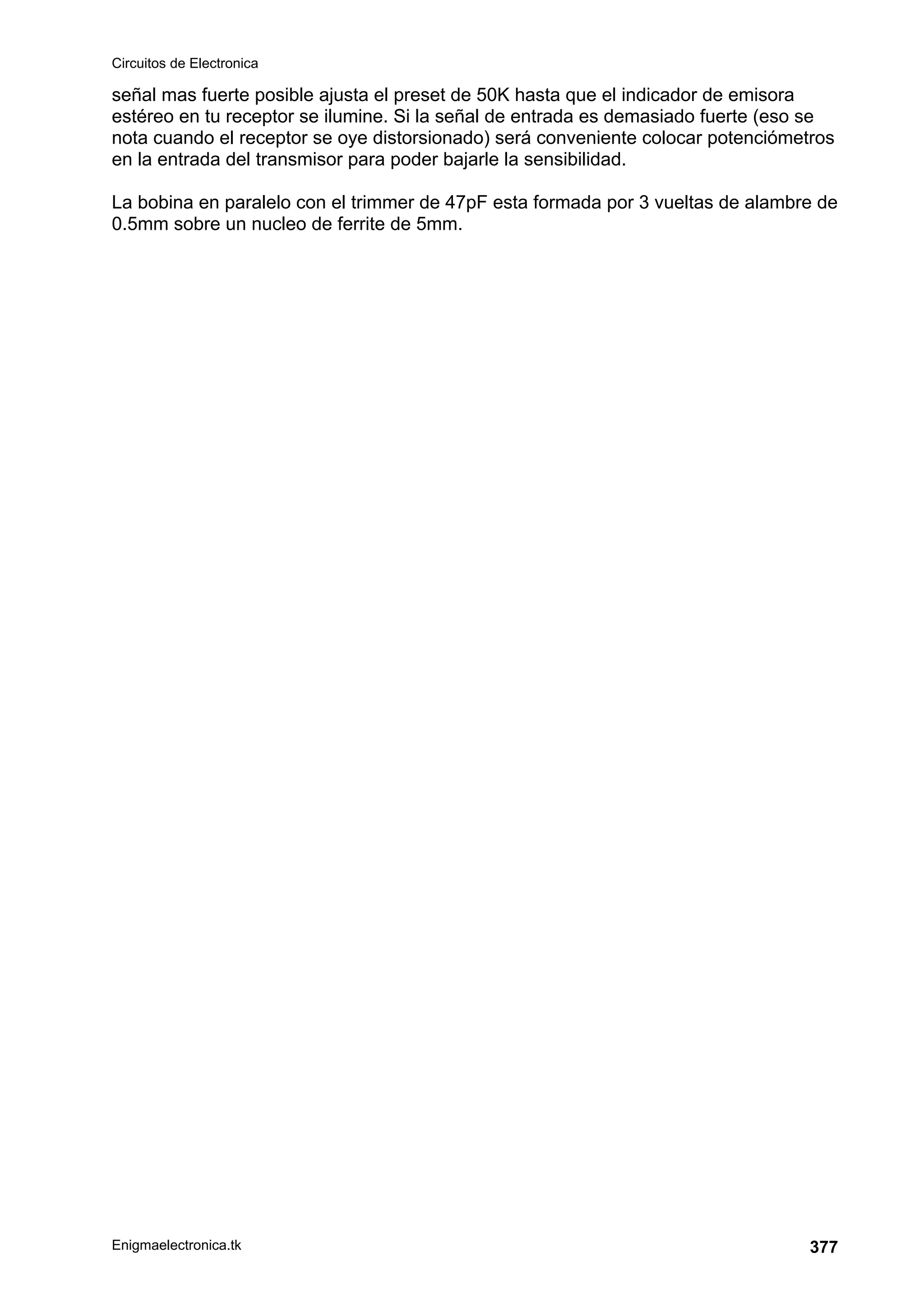 Circuitos de Electronica
Enigmaelectronica.tk 377
señal mas fuerte posible ajusta el preset de 50K hasta que el indicador de emisora
estéreo en tu receptor se ilumine. Si la señal de entrada es demasiado fuerte (eso se
nota cuando el receptor se oye distorsionado) será conveniente colocar potenciómetros
en la entrada del transmisor para poder bajarle la sensibilidad.
La bobina en paralelo con el trimmer de 47pF esta formada por 3 vueltas de alambre de
0.5mm sobre un nucleo de ferrite de 5mm.
 