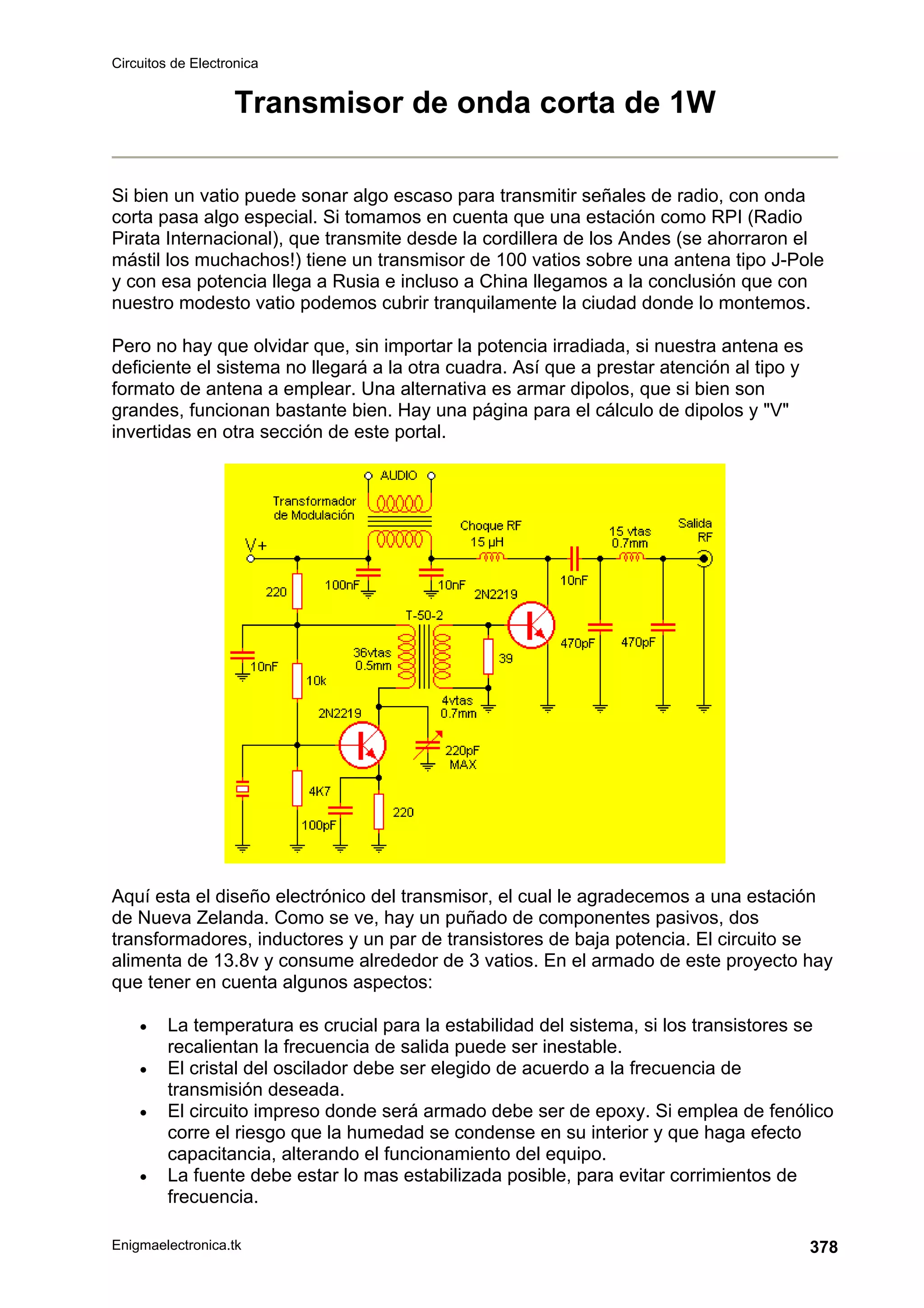 Circuitos de Electronica
Enigmaelectronica.tk 378
Transmisor de onda corta de 1W
Si bien un vatio puede sonar algo escaso para transmitir señales de radio, con onda
corta pasa algo especial. Si tomamos en cuenta que una estación como RPI (Radio
Pirata Internacional), que transmite desde la cordillera de los Andes (se ahorraron el
mástil los muchachos!) tiene un transmisor de 100 vatios sobre una antena tipo J-Pole
y con esa potencia llega a Rusia e incluso a China llegamos a la conclusión que con
nuestro modesto vatio podemos cubrir tranquilamente la ciudad donde lo montemos.
Pero no hay que olvidar que, sin importar la potencia irradiada, si nuestra antena es
deficiente el sistema no llegará a la otra cuadra. Así que a prestar atención al tipo y
formato de antena a emplear. Una alternativa es armar dipolos, que si bien son
grandes, funcionan bastante bien. Hay una página para el cálculo de dipolos y V
invertidas en otra sección de este portal.
Aquí esta el diseño electrónico del transmisor, el cual le agradecemos a una estación
de Nueva Zelanda. Como se ve, hay un puñado de componentes pasivos, dos
transformadores, inductores y un par de transistores de baja potencia. El circuito se
alimenta de 13.8v y consume alrededor de 3 vatios. En el armado de este proyecto hay
que tener en cuenta algunos aspectos:
• La temperatura es crucial para la estabilidad del sistema, si los transistores se
recalientan la frecuencia de salida puede ser inestable.
• El cristal del oscilador debe ser elegido de acuerdo a la frecuencia de
transmisión deseada.
• El circuito impreso donde será armado debe ser de epoxy. Si emplea de fenólico
corre el riesgo que la humedad se condense en su interior y que haga efecto
capacitancia, alterando el funcionamiento del equipo.
• La fuente debe estar lo mas estabilizada posible, para evitar corrimientos de
frecuencia.
 