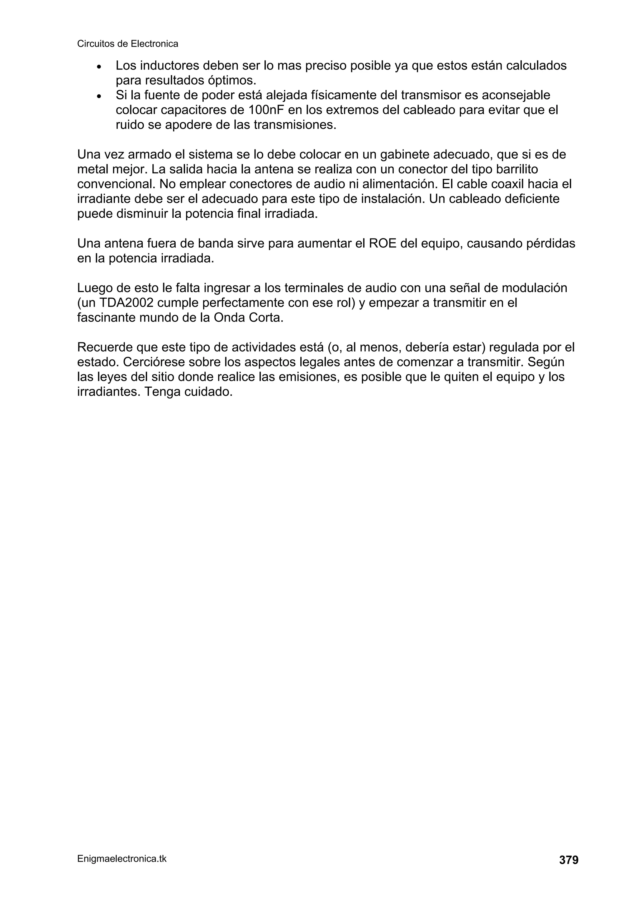 Circuitos de Electronica
Enigmaelectronica.tk 379
• Los inductores deben ser lo mas preciso posible ya que estos están calculados
para resultados óptimos.
• Si la fuente de poder está alejada físicamente del transmisor es aconsejable
colocar capacitores de 100nF en los extremos del cableado para evitar que el
ruido se apodere de las transmisiones.
Una vez armado el sistema se lo debe colocar en un gabinete adecuado, que si es de
metal mejor. La salida hacia la antena se realiza con un conector del tipo barrilito
convencional. No emplear conectores de audio ni alimentación. El cable coaxil hacia el
irradiante debe ser el adecuado para este tipo de instalación. Un cableado deficiente
puede disminuir la potencia final irradiada.
Una antena fuera de banda sirve para aumentar el ROE del equipo, causando pérdidas
en la potencia irradiada.
Luego de esto le falta ingresar a los terminales de audio con una señal de modulación
(un TDA2002 cumple perfectamente con ese rol) y empezar a transmitir en el
fascinante mundo de la Onda Corta.
Recuerde que este tipo de actividades está (o, al menos, debería estar) regulada por el
estado. Cerciórese sobre los aspectos legales antes de comenzar a transmitir. Según
las leyes del sitio donde realice las emisiones, es posible que le quiten el equipo y los
irradiantes. Tenga cuidado.
 