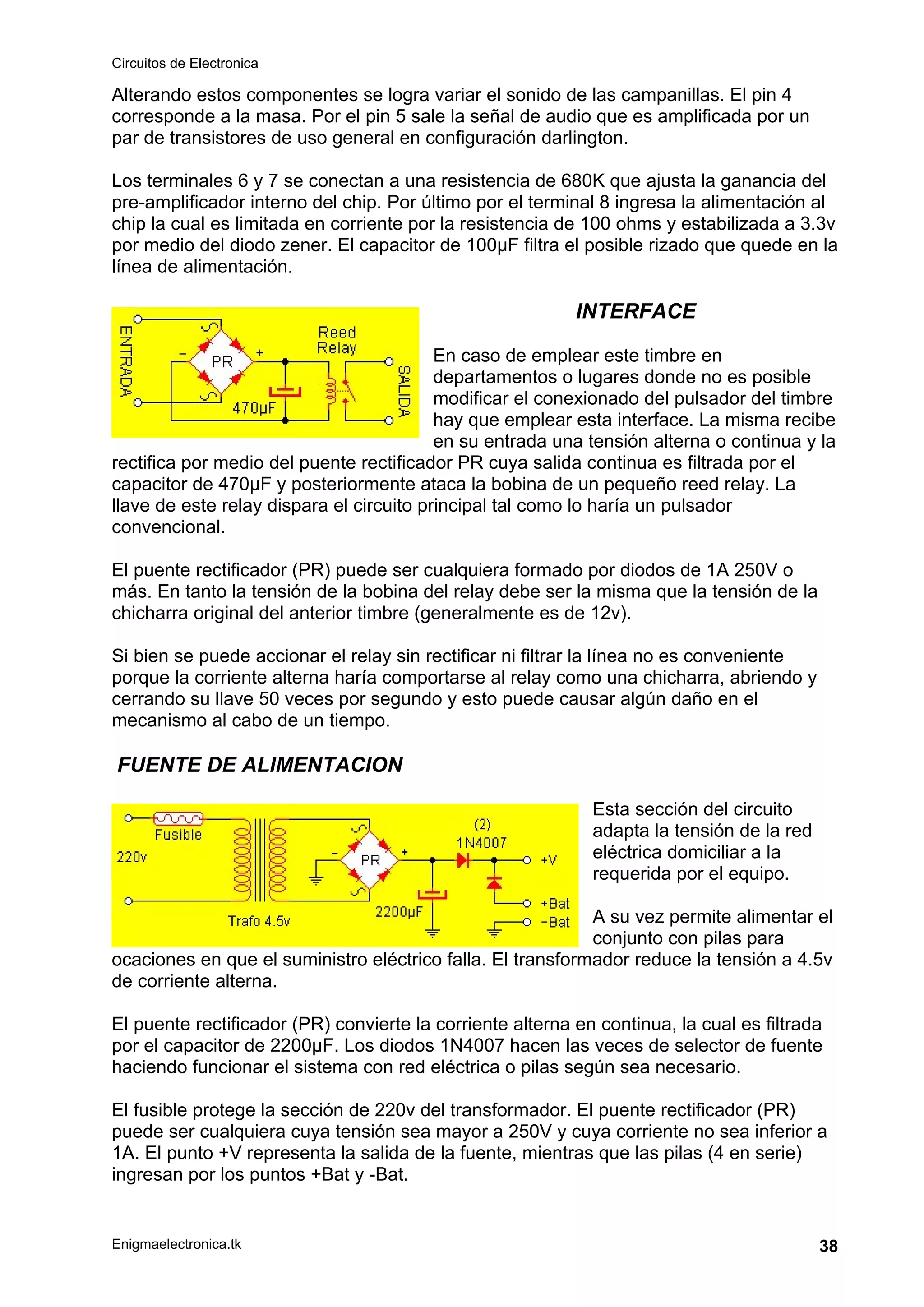 Circuitos de Electronica
Enigmaelectronica.tk 38
Alterando estos componentes se logra variar el sonido de las campanillas. El pin 4
corresponde a la masa. Por el pin 5 sale la señal de audio que es amplificada por un
par de transistores de uso general en configuración darlington.
Los terminales 6 y 7 se conectan a una resistencia de 680K que ajusta la ganancia del
pre-amplificador interno del chip. Por último por el terminal 8 ingresa la alimentación al
chip la cual es limitada en corriente por la resistencia de 100 ohms y estabilizada a 3.3v
por medio del diodo zener. El capacitor de 100µF filtra el posible rizado que quede en la
línea de alimentación.
INTERFACE
En caso de emplear este timbre en
departamentos o lugares donde no es posible
modificar el conexionado del pulsador del timbre
hay que emplear esta interface. La misma recibe
en su entrada una tensión alterna o continua y la
rectifica por medio del puente rectificador PR cuya salida continua es filtrada por el
capacitor de 470µF y posteriormente ataca la bobina de un pequeño reed relay. La
llave de este relay dispara el circuito principal tal como lo haría un pulsador
convencional.
El puente rectificador (PR) puede ser cualquiera formado por diodos de 1A 250V o
más. En tanto la tensión de la bobina del relay debe ser la misma que la tensión de la
chicharra original del anterior timbre (generalmente es de 12v).
Si bien se puede accionar el relay sin rectificar ni filtrar la línea no es conveniente
porque la corriente alterna haría comportarse al relay como una chicharra, abriendo y
cerrando su llave 50 veces por segundo y esto puede causar algún daño en el
mecanismo al cabo de un tiempo.
FUENTE DE ALIMENTACION
Esta sección del circuito
adapta la tensión de la red
eléctrica domiciliar a la
requerida por el equipo.
A su vez permite alimentar el
conjunto con pilas para
ocaciones en que el suministro eléctrico falla. El transformador reduce la tensión a 4.5v
de corriente alterna.
El puente rectificador (PR) convierte la corriente alterna en continua, la cual es filtrada
por el capacitor de 2200µF. Los diodos 1N4007 hacen las veces de selector de fuente
haciendo funcionar el sistema con red eléctrica o pilas según sea necesario.
El fusible protege la sección de 220v del transformador. El puente rectificador (PR)
puede ser cualquiera cuya tensión sea mayor a 250V y cuya corriente no sea inferior a
1A. El punto +V representa la salida de la fuente, mientras que las pilas (4 en serie)
ingresan por los puntos +Bat y -Bat.
 