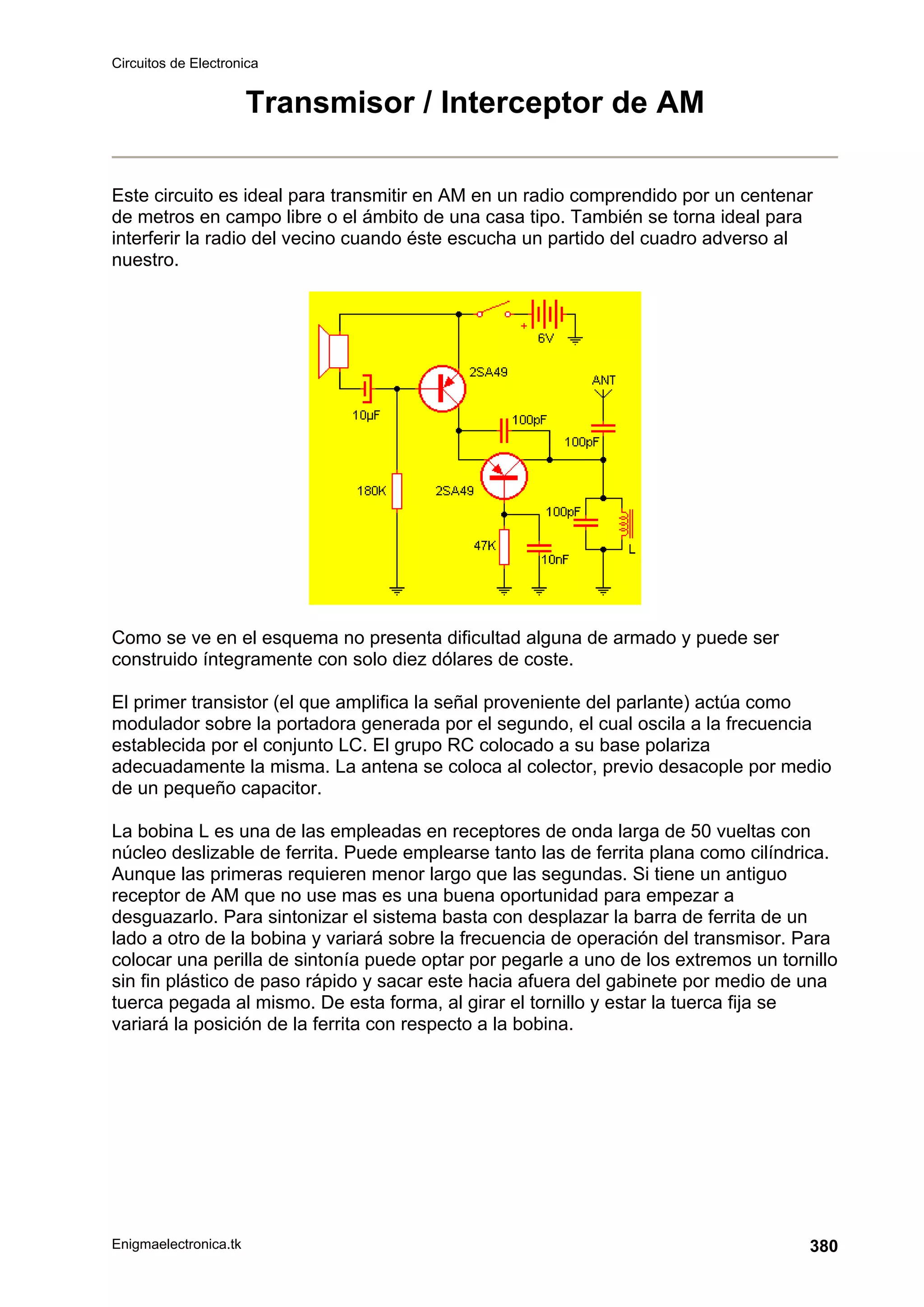 Circuitos de Electronica
Enigmaelectronica.tk 380
Transmisor / Interceptor de AM
Este circuito es ideal para transmitir en AM en un radio comprendido por un centenar
de metros en campo libre o el ámbito de una casa tipo. También se torna ideal para
interferir la radio del vecino cuando éste escucha un partido del cuadro adverso al
nuestro.
Como se ve en el esquema no presenta dificultad alguna de armado y puede ser
construido íntegramente con solo diez dólares de coste.
El primer transistor (el que amplifica la señal proveniente del parlante) actúa como
modulador sobre la portadora generada por el segundo, el cual oscila a la frecuencia
establecida por el conjunto LC. El grupo RC colocado a su base polariza
adecuadamente la misma. La antena se coloca al colector, previo desacople por medio
de un pequeño capacitor.
La bobina L es una de las empleadas en receptores de onda larga de 50 vueltas con
núcleo deslizable de ferrita. Puede emplearse tanto las de ferrita plana como cilíndrica.
Aunque las primeras requieren menor largo que las segundas. Si tiene un antiguo
receptor de AM que no use mas es una buena oportunidad para empezar a
desguazarlo. Para sintonizar el sistema basta con desplazar la barra de ferrita de un
lado a otro de la bobina y variará sobre la frecuencia de operación del transmisor. Para
colocar una perilla de sintonía puede optar por pegarle a uno de los extremos un tornillo
sin fin plástico de paso rápido y sacar este hacia afuera del gabinete por medio de una
tuerca pegada al mismo. De esta forma, al girar el tornillo y estar la tuerca fija se
variará la posición de la ferrita con respecto a la bobina.
 