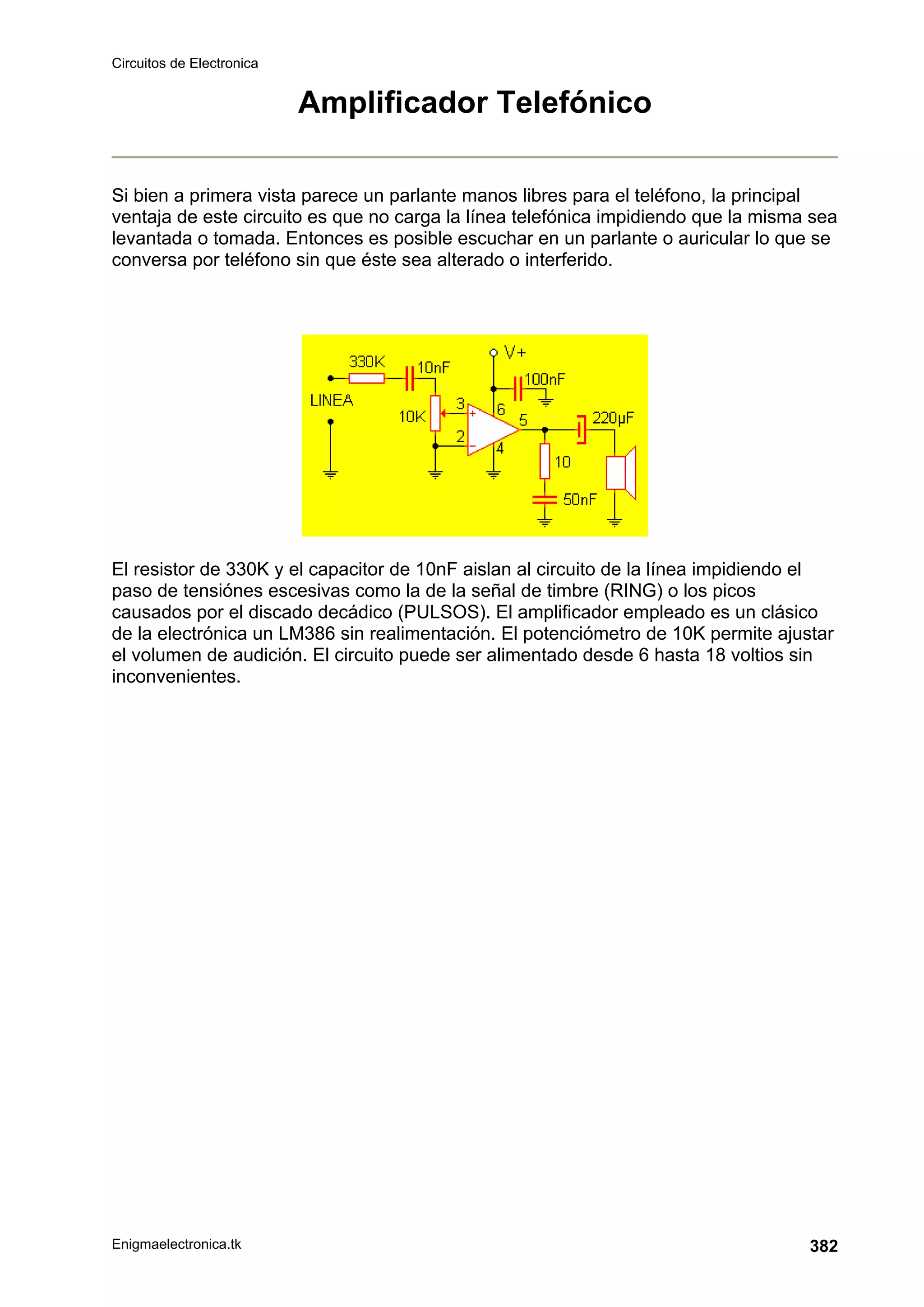 Circuitos de Electronica
Enigmaelectronica.tk 382
Amplificador Telefónico
Si bien a primera vista parece un parlante manos libres para el teléfono, la principal
ventaja de este circuito es que no carga la línea telefónica impidiendo que la misma sea
levantada o tomada. Entonces es posible escuchar en un parlante o auricular lo que se
conversa por teléfono sin que éste sea alterado o interferido.
El resistor de 330K y el capacitor de 10nF aislan al circuito de la línea impidiendo el
paso de tensiónes escesivas como la de la señal de timbre (RING) o los picos
causados por el discado decádico (PULSOS). El amplificador empleado es un clásico
de la electrónica un LM386 sin realimentación. El potenciómetro de 10K permite ajustar
el volumen de audición. El circuito puede ser alimentado desde 6 hasta 18 voltios sin
inconvenientes.
 