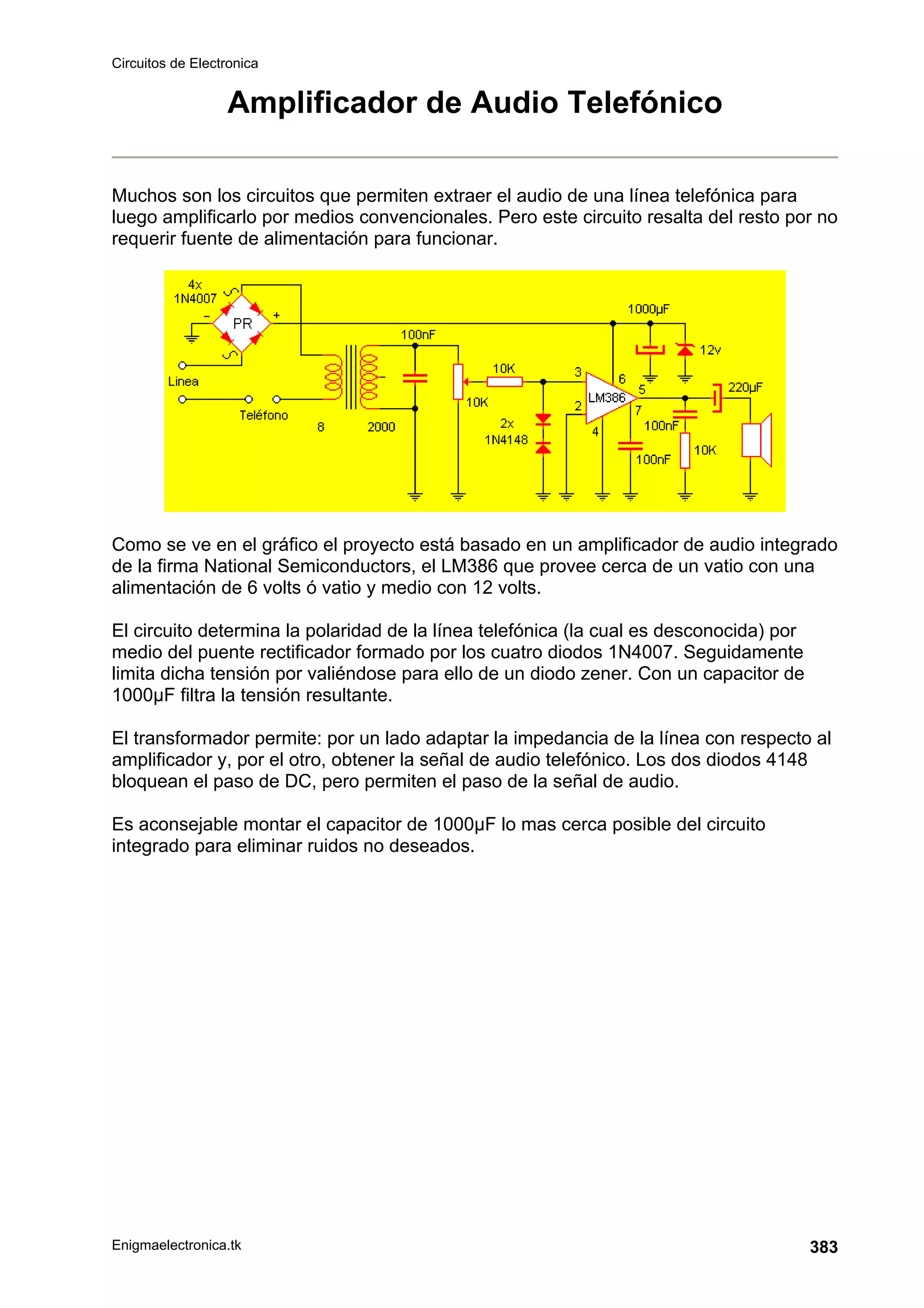 Circuitos de Electronica
Enigmaelectronica.tk 383
Amplificador de Audio Telefónico
Muchos son los circuitos que permiten extraer el audio de una línea telefónica para
luego amplificarlo por medios convencionales. Pero este circuito resalta del resto por no
requerir fuente de alimentación para funcionar.
Como se ve en el gráfico el proyecto está basado en un amplificador de audio integrado
de la firma National Semiconductors, el LM386 que provee cerca de un vatio con una
alimentación de 6 volts ó vatio y medio con 12 volts.
El circuito determina la polaridad de la línea telefónica (la cual es desconocida) por
medio del puente rectificador formado por los cuatro diodos 1N4007. Seguidamente
limita dicha tensión por valiéndose para ello de un diodo zener. Con un capacitor de
1000µF filtra la tensión resultante.
El transformador permite: por un lado adaptar la impedancia de la línea con respecto al
amplificador y, por el otro, obtener la señal de audio telefónico. Los dos diodos 4148
bloquean el paso de DC, pero permiten el paso de la señal de audio.
Es aconsejable montar el capacitor de 1000µF lo mas cerca posible del circuito
integrado para eliminar ruidos no deseados.
 
