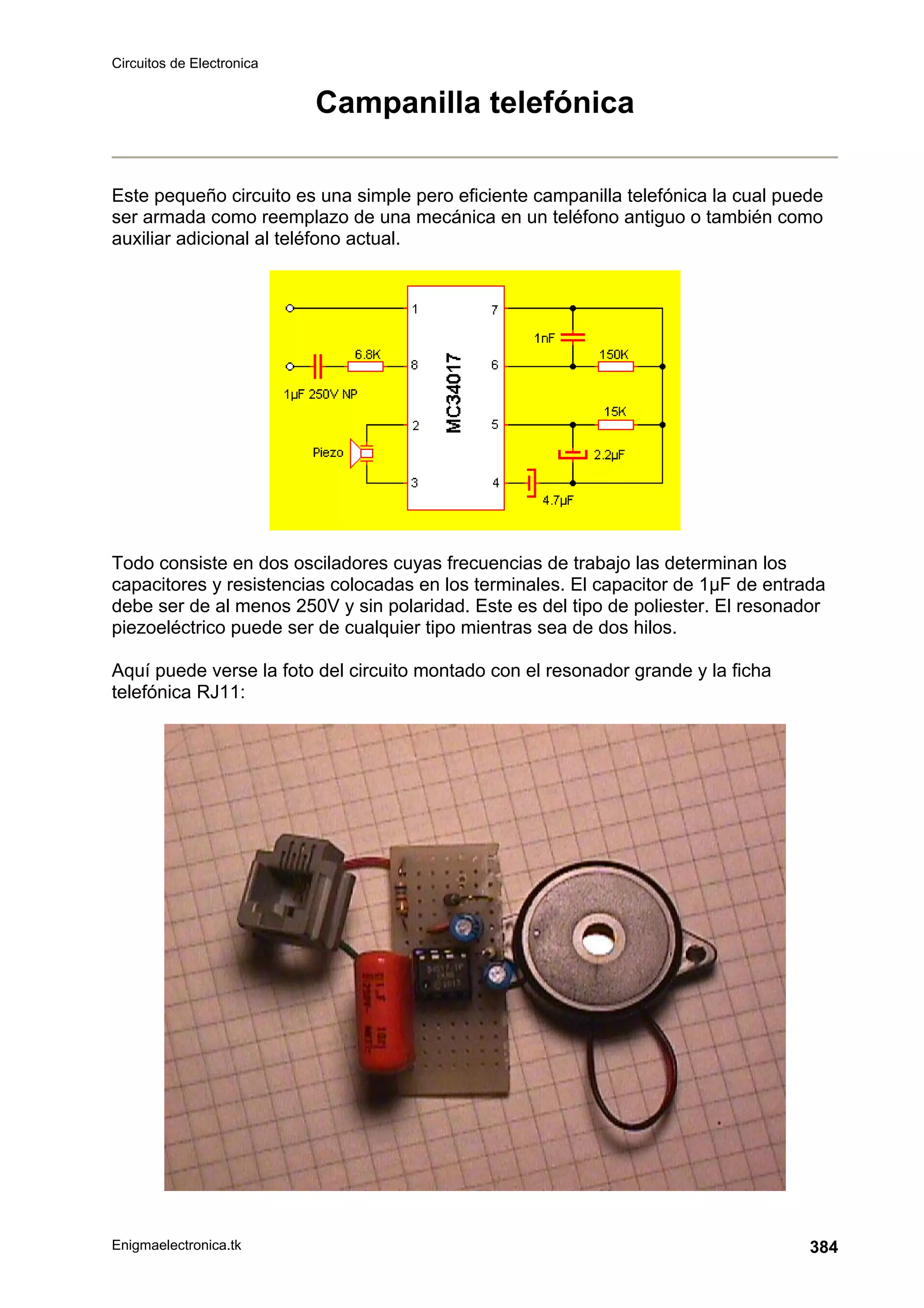 Circuitos de Electronica
Enigmaelectronica.tk 384
Campanilla telefónica
Este pequeño circuito es una simple pero eficiente campanilla telefónica la cual puede
ser armada como reemplazo de una mecánica en un teléfono antiguo o también como
auxiliar adicional al teléfono actual.
Todo consiste en dos osciladores cuyas frecuencias de trabajo las determinan los
capacitores y resistencias colocadas en los terminales. El capacitor de 1µF de entrada
debe ser de al menos 250V y sin polaridad. Este es del tipo de poliester. El resonador
piezoeléctrico puede ser de cualquier tipo mientras sea de dos hilos.
Aquí puede verse la foto del circuito montado con el resonador grande y la ficha
telefónica RJ11:
 