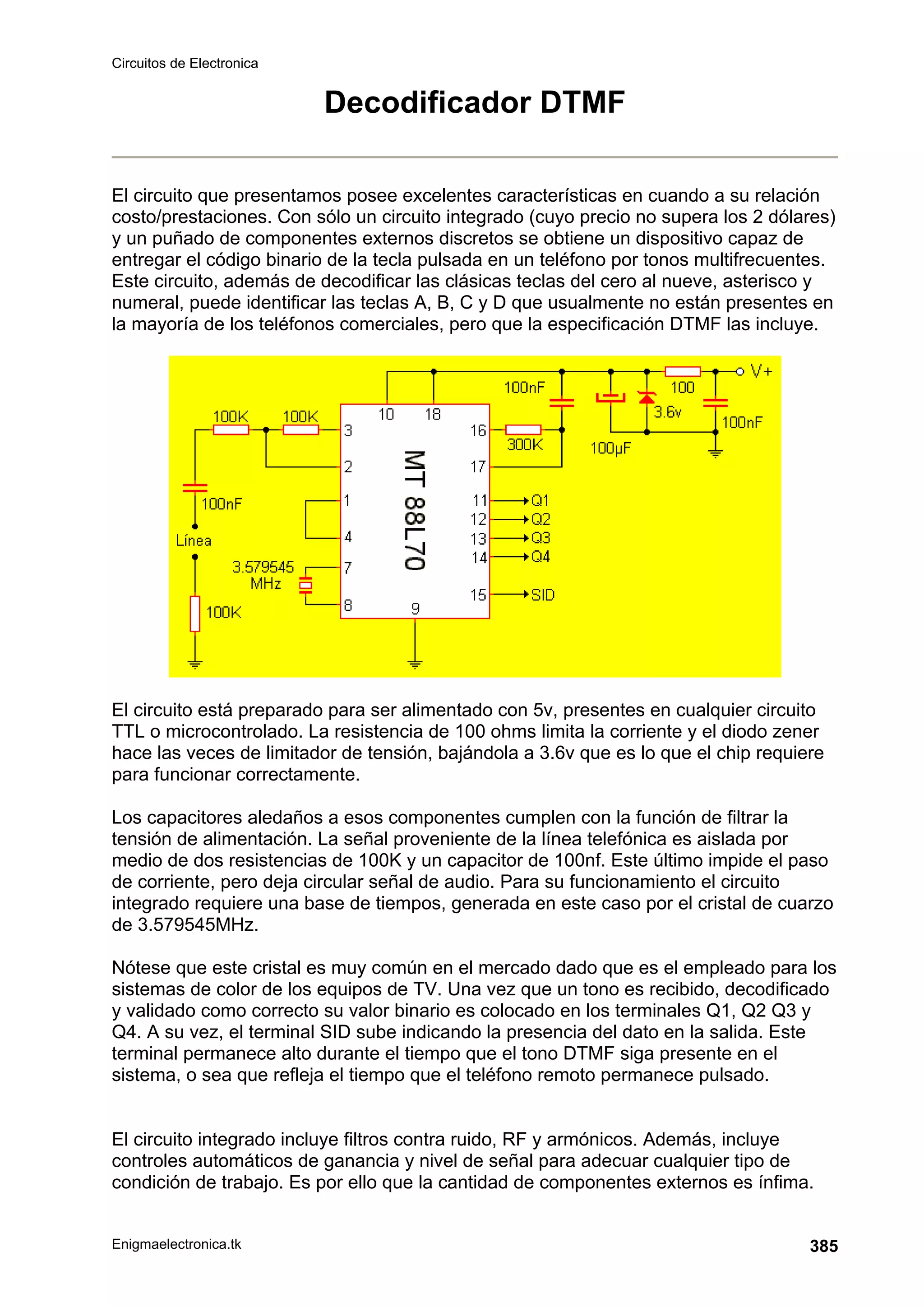 Circuitos de Electronica
Enigmaelectronica.tk 385
Decodificador DTMF
El circuito que presentamos posee excelentes características en cuando a su relación
costo/prestaciones. Con sólo un circuito integrado (cuyo precio no supera los 2 dólares)
y un puñado de componentes externos discretos se obtiene un dispositivo capaz de
entregar el código binario de la tecla pulsada en un teléfono por tonos multifrecuentes.
Este circuito, además de decodificar las clásicas teclas del cero al nueve, asterisco y
numeral, puede identificar las teclas A, B, C y D que usualmente no están presentes en
la mayoría de los teléfonos comerciales, pero que la especificación DTMF las incluye.
El circuito está preparado para ser alimentado con 5v, presentes en cualquier circuito
TTL o microcontrolado. La resistencia de 100 ohms limita la corriente y el diodo zener
hace las veces de limitador de tensión, bajándola a 3.6v que es lo que el chip requiere
para funcionar correctamente.
Los capacitores aledaños a esos componentes cumplen con la función de filtrar la
tensión de alimentación. La señal proveniente de la línea telefónica es aislada por
medio de dos resistencias de 100K y un capacitor de 100nf. Este último impide el paso
de corriente, pero deja circular señal de audio. Para su funcionamiento el circuito
integrado requiere una base de tiempos, generada en este caso por el cristal de cuarzo
de 3.579545MHz.
Nótese que este cristal es muy común en el mercado dado que es el empleado para los
sistemas de color de los equipos de TV. Una vez que un tono es recibido, decodificado
y validado como correcto su valor binario es colocado en los terminales Q1, Q2 Q3 y
Q4. A su vez, el terminal SID sube indicando la presencia del dato en la salida. Este
terminal permanece alto durante el tiempo que el tono DTMF siga presente en el
sistema, o sea que refleja el tiempo que el teléfono remoto permanece pulsado.
El circuito integrado incluye filtros contra ruido, RF y armónicos. Además, incluye
controles automáticos de ganancia y nivel de señal para adecuar cualquier tipo de
condición de trabajo. Es por ello que la cantidad de componentes externos es ínfima.
 