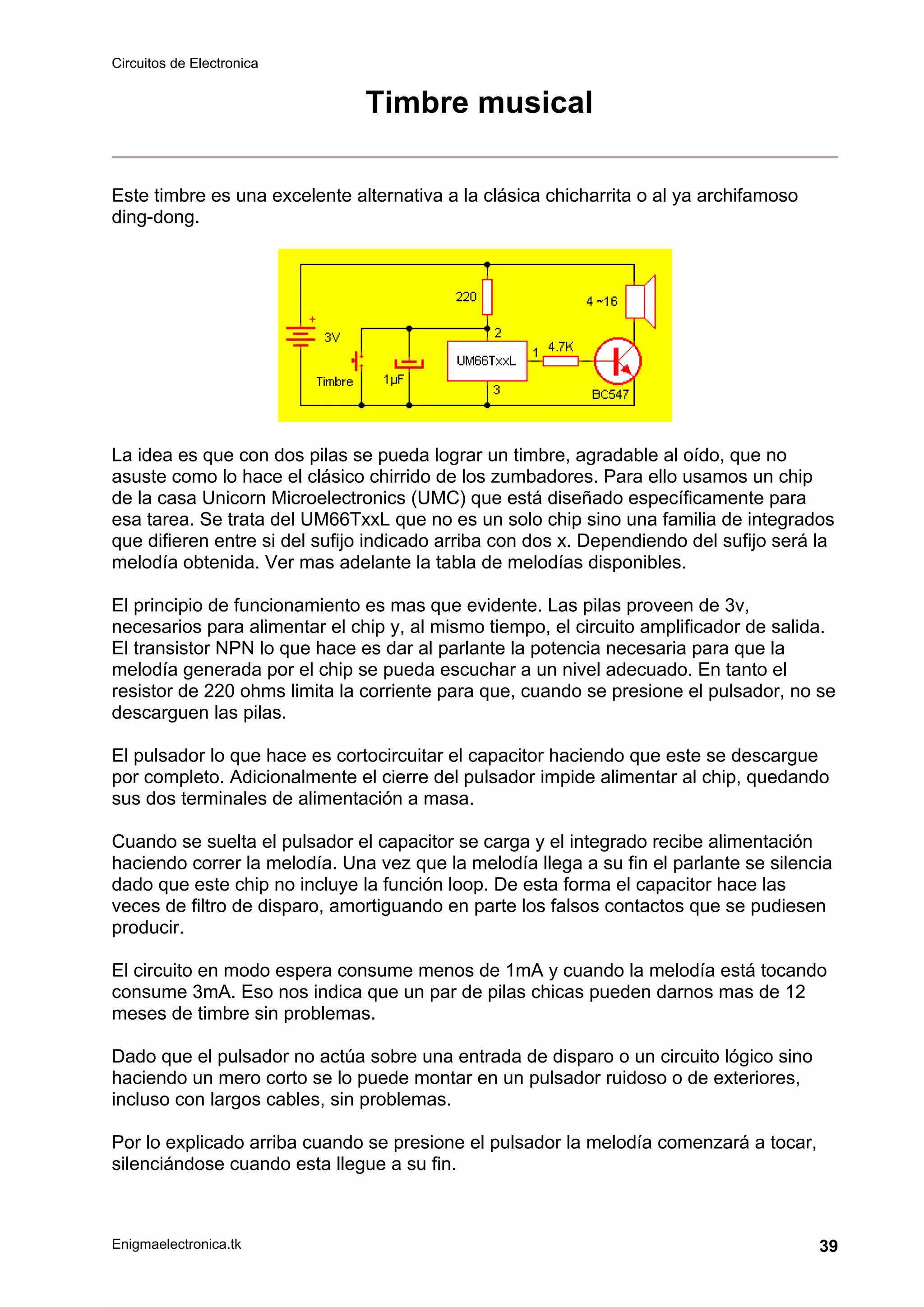 Circuitos de Electronica
Enigmaelectronica.tk 39
Timbre musical
Este timbre es una excelente alternativa a la clásica chicharrita o al ya archifamoso
ding-dong.
La idea es que con dos pilas se pueda lograr un timbre, agradable al oído, que no
asuste como lo hace el clásico chirrido de los zumbadores. Para ello usamos un chip
de la casa Unicorn Microelectronics (UMC) que está diseñado específicamente para
esa tarea. Se trata del UM66TxxL que no es un solo chip sino una familia de integrados
que difieren entre si del sufijo indicado arriba con dos x. Dependiendo del sufijo será la
melodía obtenida. Ver mas adelante la tabla de melodías disponibles.
El principio de funcionamiento es mas que evidente. Las pilas proveen de 3v,
necesarios para alimentar el chip y, al mismo tiempo, el circuito amplificador de salida.
El transistor NPN lo que hace es dar al parlante la potencia necesaria para que la
melodía generada por el chip se pueda escuchar a un nivel adecuado. En tanto el
resistor de 220 ohms limita la corriente para que, cuando se presione el pulsador, no se
descarguen las pilas.
El pulsador lo que hace es cortocircuitar el capacitor haciendo que este se descargue
por completo. Adicionalmente el cierre del pulsador impide alimentar al chip, quedando
sus dos terminales de alimentación a masa.
Cuando se suelta el pulsador el capacitor se carga y el integrado recibe alimentación
haciendo correr la melodía. Una vez que la melodía llega a su fin el parlante se silencia
dado que este chip no incluye la función loop. De esta forma el capacitor hace las
veces de filtro de disparo, amortiguando en parte los falsos contactos que se pudiesen
producir.
El circuito en modo espera consume menos de 1mA y cuando la melodía está tocando
consume 3mA. Eso nos indica que un par de pilas chicas pueden darnos mas de 12
meses de timbre sin problemas.
Dado que el pulsador no actúa sobre una entrada de disparo o un circuito lógico sino
haciendo un mero corto se lo puede montar en un pulsador ruidoso o de exteriores,
incluso con largos cables, sin problemas.
Por lo explicado arriba cuando se presione el pulsador la melodía comenzará a tocar,
silenciándose cuando esta llegue a su fin.
 