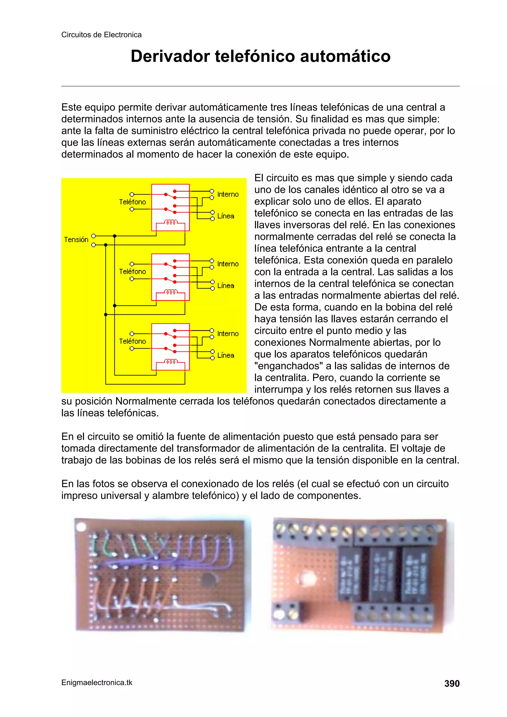 Circuitos de Electronica
Enigmaelectronica.tk 390
Derivador telefónico automático
Este equipo permite derivar automáticamente tres líneas telefónicas de una central a
determinados internos ante la ausencia de tensión. Su finalidad es mas que simple:
ante la falta de suministro eléctrico la central telefónica privada no puede operar, por lo
que las líneas externas serán automáticamente conectadas a tres internos
determinados al momento de hacer la conexión de este equipo.
El circuito es mas que simple y siendo cada
uno de los canales idéntico al otro se va a
explicar solo uno de ellos. El aparato
telefónico se conecta en las entradas de las
llaves inversoras del relé. En las conexiones
normalmente cerradas del relé se conecta la
línea telefónica entrante a la central
telefónica. Esta conexión queda en paralelo
con la entrada a la central. Las salidas a los
internos de la central telefónica se conectan
a las entradas normalmente abiertas del relé.
De esta forma, cuando en la bobina del relé
haya tensión las llaves estarán cerrando el
circuito entre el punto medio y las
conexiones Normalmente abiertas, por lo
que los aparatos telefónicos quedarán
enganchados a las salidas de internos de
la centralita. Pero, cuando la corriente se
interrumpa y los relés retornen sus llaves a
su posición Normalmente cerrada los teléfonos quedarán conectados directamente a
las líneas telefónicas.
En el circuito se omitió la fuente de alimentación puesto que está pensado para ser
tomada directamente del transformador de alimentación de la centralita. El voltaje de
trabajo de las bobinas de los relés será el mismo que la tensión disponible en la central.
En las fotos se observa el conexionado de los relés (el cual se efectuó con un circuito
impreso universal y alambre telefónico) y el lado de componentes.
 