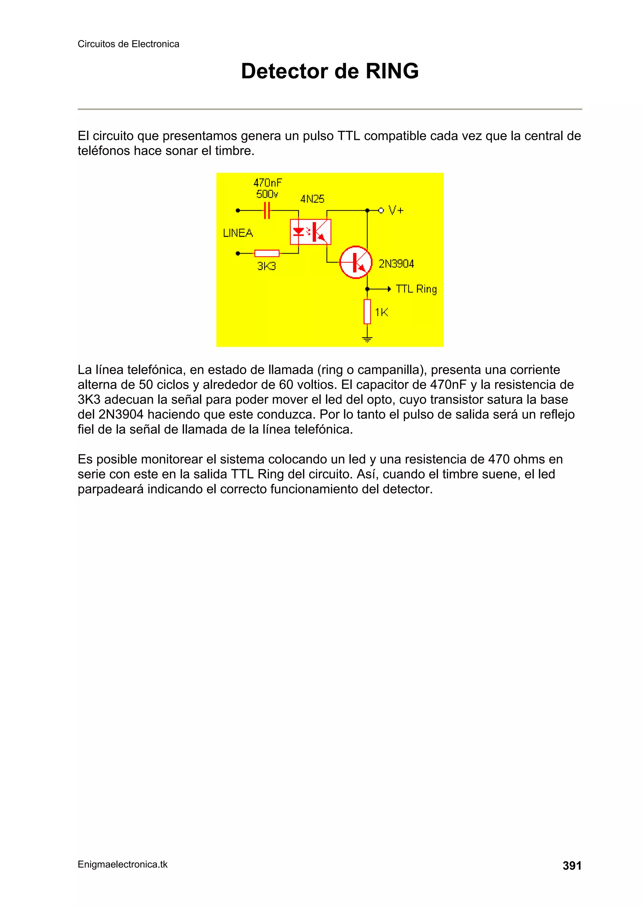 Circuitos de Electronica
Enigmaelectronica.tk 391
Detector de RING
El circuito que presentamos genera un pulso TTL compatible cada vez que la central de
teléfonos hace sonar el timbre.
La línea telefónica, en estado de llamada (ring o campanilla), presenta una corriente
alterna de 50 ciclos y alrededor de 60 voltios. El capacitor de 470nF y la resistencia de
3K3 adecuan la señal para poder mover el led del opto, cuyo transistor satura la base
del 2N3904 haciendo que este conduzca. Por lo tanto el pulso de salida será un reflejo
fiel de la señal de llamada de la línea telefónica.
Es posible monitorear el sistema colocando un led y una resistencia de 470 ohms en
serie con este en la salida TTL Ring del circuito. Así, cuando el timbre suene, el led
parpadeará indicando el correcto funcionamiento del detector.
 
