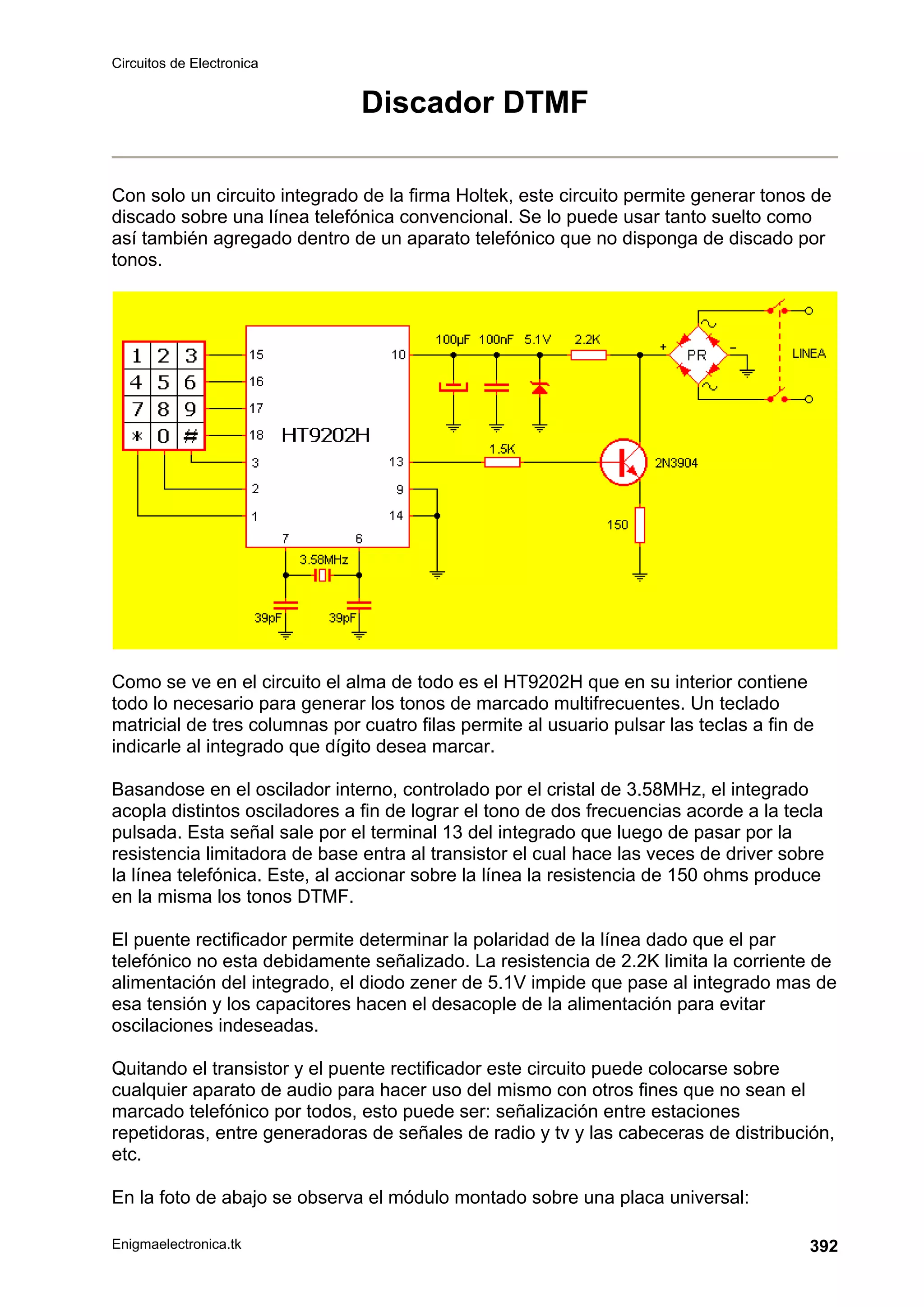 Circuitos de Electronica
Enigmaelectronica.tk 392
Discador DTMF
Con solo un circuito integrado de la firma Holtek, este circuito permite generar tonos de
discado sobre una línea telefónica convencional. Se lo puede usar tanto suelto como
así también agregado dentro de un aparato telefónico que no disponga de discado por
tonos.
Como se ve en el circuito el alma de todo es el HT9202H que en su interior contiene
todo lo necesario para generar los tonos de marcado multifrecuentes. Un teclado
matricial de tres columnas por cuatro filas permite al usuario pulsar las teclas a fin de
indicarle al integrado que dígito desea marcar.
Basandose en el oscilador interno, controlado por el cristal de 3.58MHz, el integrado
acopla distintos osciladores a fin de lograr el tono de dos frecuencias acorde a la tecla
pulsada. Esta señal sale por el terminal 13 del integrado que luego de pasar por la
resistencia limitadora de base entra al transistor el cual hace las veces de driver sobre
la línea telefónica. Este, al accionar sobre la línea la resistencia de 150 ohms produce
en la misma los tonos DTMF.
El puente rectificador permite determinar la polaridad de la línea dado que el par
telefónico no esta debidamente señalizado. La resistencia de 2.2K limita la corriente de
alimentación del integrado, el diodo zener de 5.1V impide que pase al integrado mas de
esa tensión y los capacitores hacen el desacople de la alimentación para evitar
oscilaciones indeseadas.
Quitando el transistor y el puente rectificador este circuito puede colocarse sobre
cualquier aparato de audio para hacer uso del mismo con otros fines que no sean el
marcado telefónico por todos, esto puede ser: señalización entre estaciones
repetidoras, entre generadoras de señales de radio y tv y las cabeceras de distribución,
etc.
En la foto de abajo se observa el módulo montado sobre una placa universal:
 