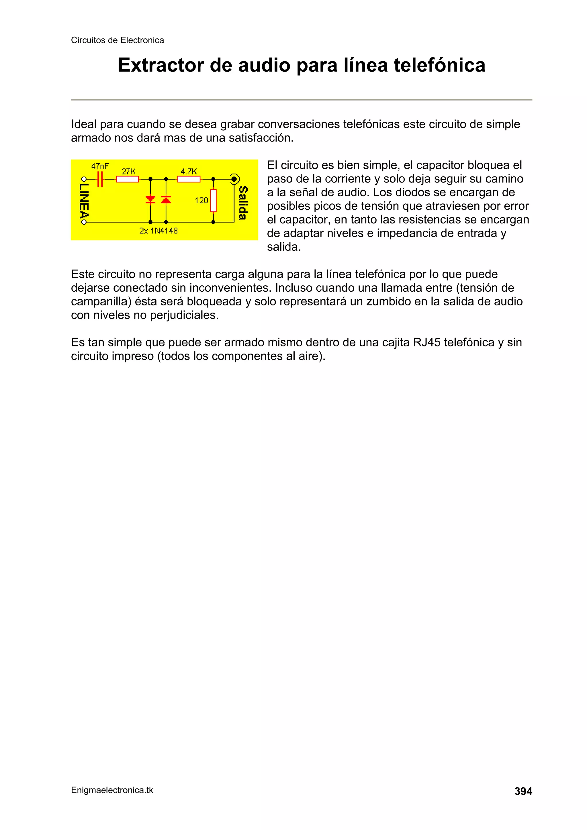 Circuitos de Electronica
Enigmaelectronica.tk 394
Extractor de audio para línea telefónica
Ideal para cuando se desea grabar conversaciones telefónicas este circuito de simple
armado nos dará mas de una satisfacción.
El circuito es bien simple, el capacitor bloquea el
paso de la corriente y solo deja seguir su camino
a la señal de audio. Los diodos se encargan de
posibles picos de tensión que atraviesen por error
el capacitor, en tanto las resistencias se encargan
de adaptar niveles e impedancia de entrada y
salida.
Este circuito no representa carga alguna para la línea telefónica por lo que puede
dejarse conectado sin inconvenientes. Incluso cuando una llamada entre (tensión de
campanilla) ésta será bloqueada y solo representará un zumbido en la salida de audio
con niveles no perjudiciales.
Es tan simple que puede ser armado mismo dentro de una cajita RJ45 telefónica y sin
circuito impreso (todos los componentes al aire).
 