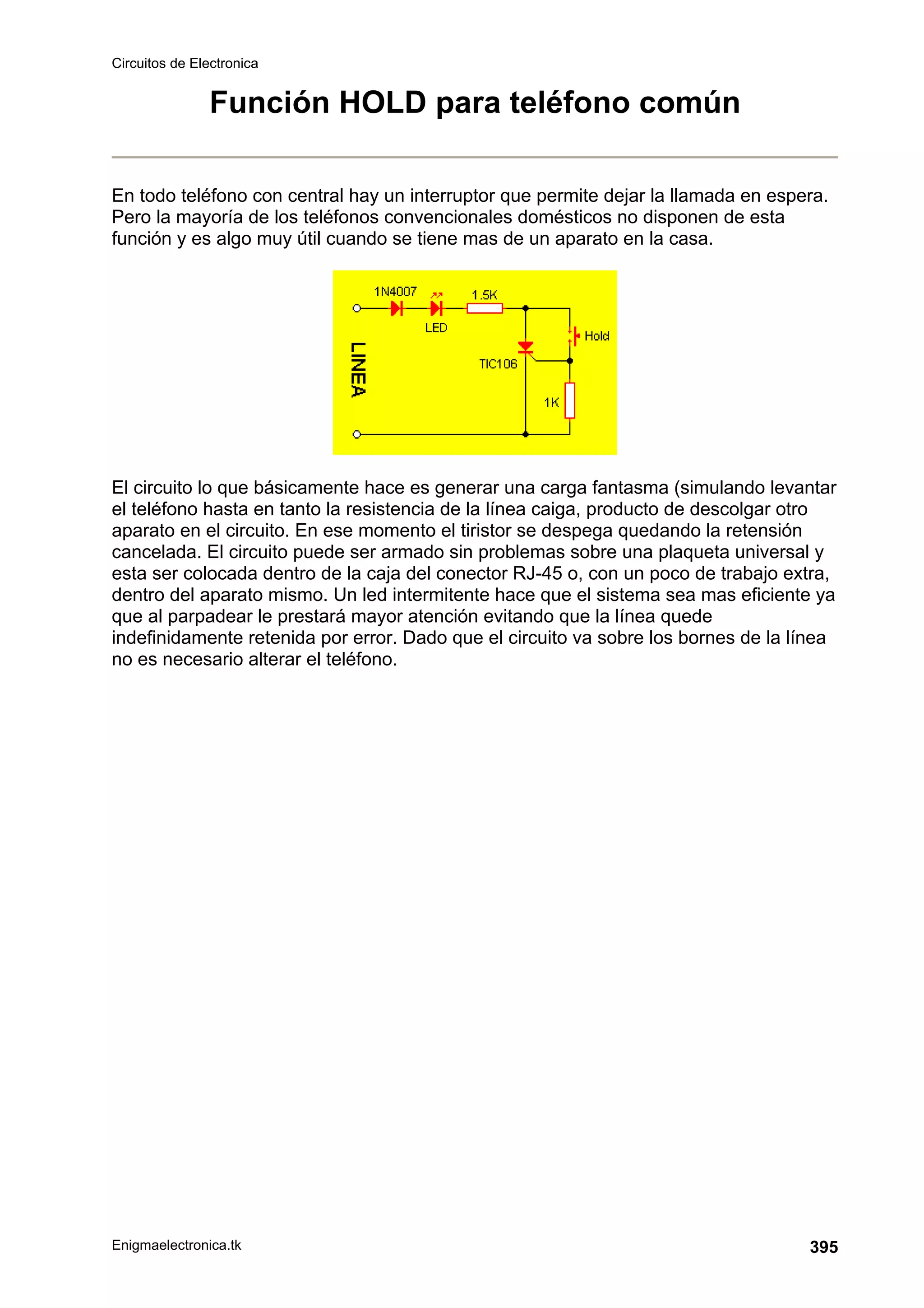 Circuitos de Electronica
Enigmaelectronica.tk 395
Función HOLD para teléfono común
En todo teléfono con central hay un interruptor que permite dejar la llamada en espera.
Pero la mayoría de los teléfonos convencionales domésticos no disponen de esta
función y es algo muy útil cuando se tiene mas de un aparato en la casa.
El circuito lo que básicamente hace es generar una carga fantasma (simulando levantar
el teléfono hasta en tanto la resistencia de la línea caiga, producto de descolgar otro
aparato en el circuito. En ese momento el tiristor se despega quedando la retensión
cancelada. El circuito puede ser armado sin problemas sobre una plaqueta universal y
esta ser colocada dentro de la caja del conector RJ-45 o, con un poco de trabajo extra,
dentro del aparato mismo. Un led intermitente hace que el sistema sea mas eficiente ya
que al parpadear le prestará mayor atención evitando que la línea quede
indefinidamente retenida por error. Dado que el circuito va sobre los bornes de la línea
no es necesario alterar el teléfono.
 