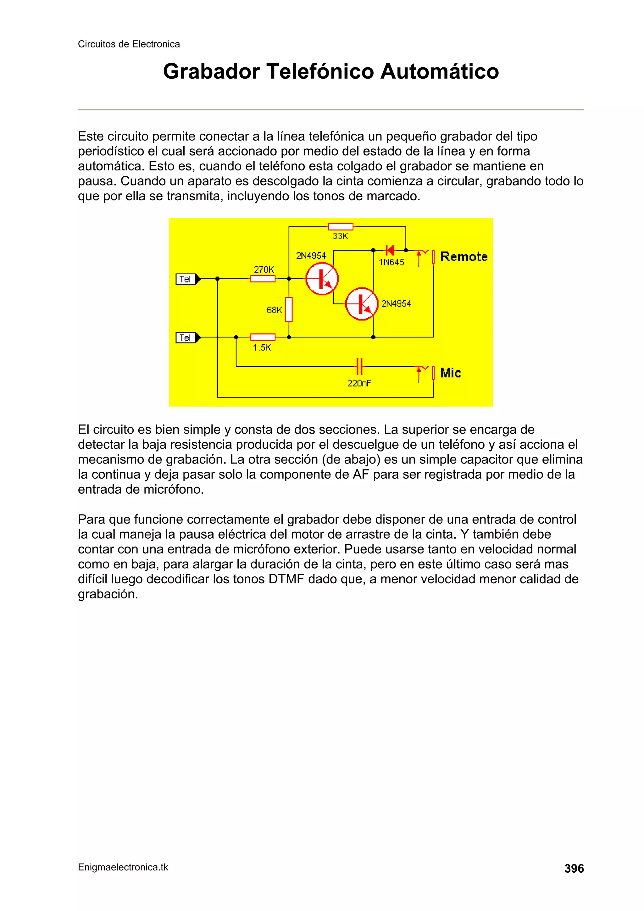 Circuitos de Electronica
Enigmaelectronica.tk 396
Grabador Telefónico Automático
Este circuito permite conectar a la línea telefónica un pequeño grabador del tipo
periodístico el cual será accionado por medio del estado de la línea y en forma
automática. Esto es, cuando el teléfono esta colgado el grabador se mantiene en
pausa. Cuando un aparato es descolgado la cinta comienza a circular, grabando todo lo
que por ella se transmita, incluyendo los tonos de marcado.
El circuito es bien simple y consta de dos secciones. La superior se encarga de
detectar la baja resistencia producida por el descuelgue de un teléfono y así acciona el
mecanismo de grabación. La otra sección (de abajo) es un simple capacitor que elimina
la continua y deja pasar solo la componente de AF para ser registrada por medio de la
entrada de micrófono.
Para que funcione correctamente el grabador debe disponer de una entrada de control
la cual maneja la pausa eléctrica del motor de arrastre de la cinta. Y también debe
contar con una entrada de micrófono exterior. Puede usarse tanto en velocidad normal
como en baja, para alargar la duración de la cinta, pero en este último caso será mas
difícil luego decodificar los tonos DTMF dado que, a menor velocidad menor calidad de
grabación.
 
