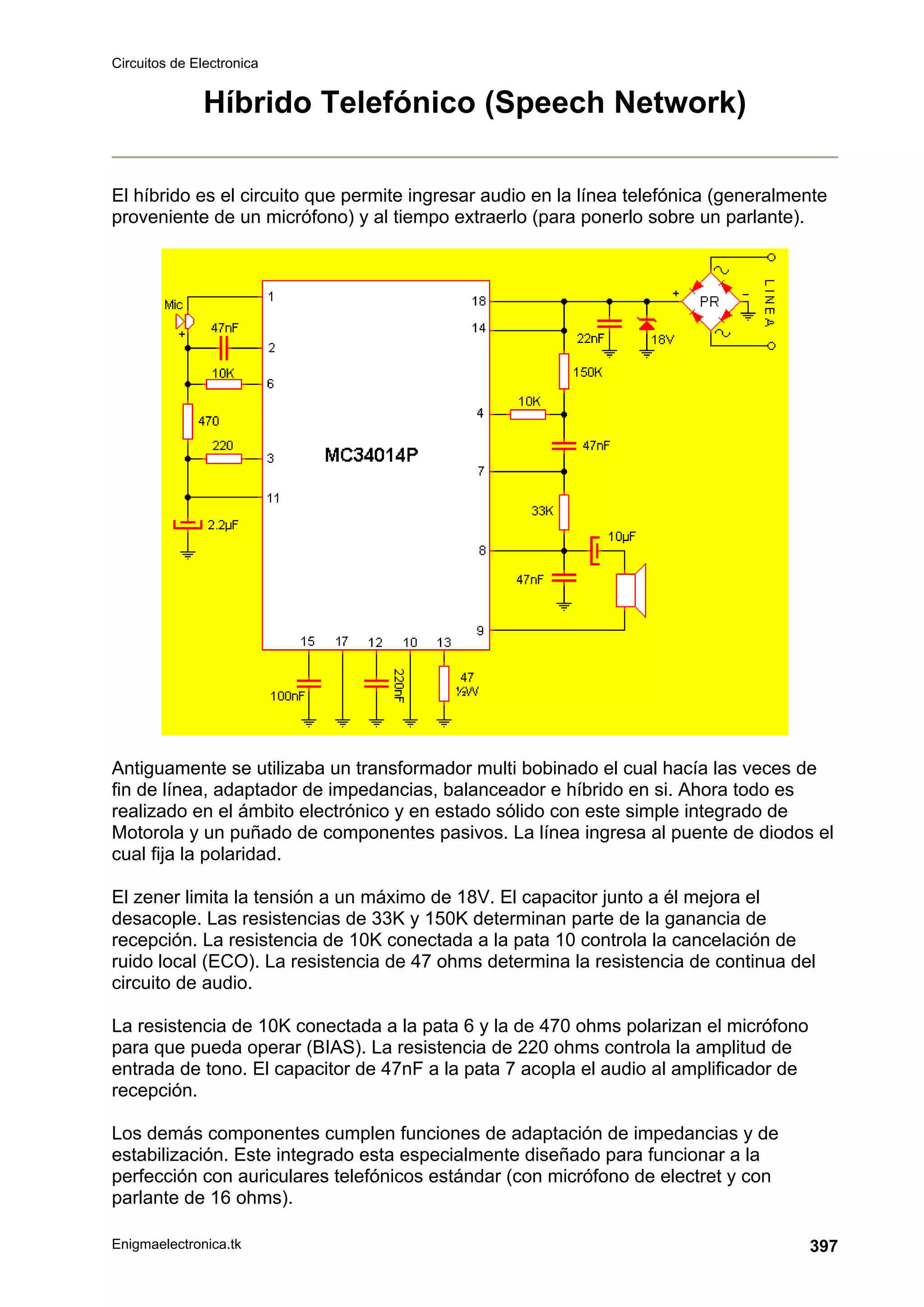 Circuitos de Electronica
Enigmaelectronica.tk 397
Híbrido Telefónico (Speech Network)
El híbrido es el circuito que permite ingresar audio en la línea telefónica (generalmente
proveniente de un micrófono) y al tiempo extraerlo (para ponerlo sobre un parlante).
Antiguamente se utilizaba un transformador multi bobinado el cual hacía las veces de
fin de línea, adaptador de impedancias, balanceador e híbrido en si. Ahora todo es
realizado en el ámbito electrónico y en estado sólido con este simple integrado de
Motorola y un puñado de componentes pasivos. La línea ingresa al puente de diodos el
cual fija la polaridad.
El zener limita la tensión a un máximo de 18V. El capacitor junto a él mejora el
desacople. Las resistencias de 33K y 150K determinan parte de la ganancia de
recepción. La resistencia de 10K conectada a la pata 10 controla la cancelación de
ruido local (ECO). La resistencia de 47 ohms determina la resistencia de continua del
circuito de audio.
La resistencia de 10K conectada a la pata 6 y la de 470 ohms polarizan el micrófono
para que pueda operar (BIAS). La resistencia de 220 ohms controla la amplitud de
entrada de tono. El capacitor de 47nF a la pata 7 acopla el audio al amplificador de
recepción.
Los demás componentes cumplen funciones de adaptación de impedancias y de
estabilización. Este integrado esta especialmente diseñado para funcionar a la
perfección con auriculares telefónicos estándar (con micrófono de electret y con
parlante de 16 ohms).
 