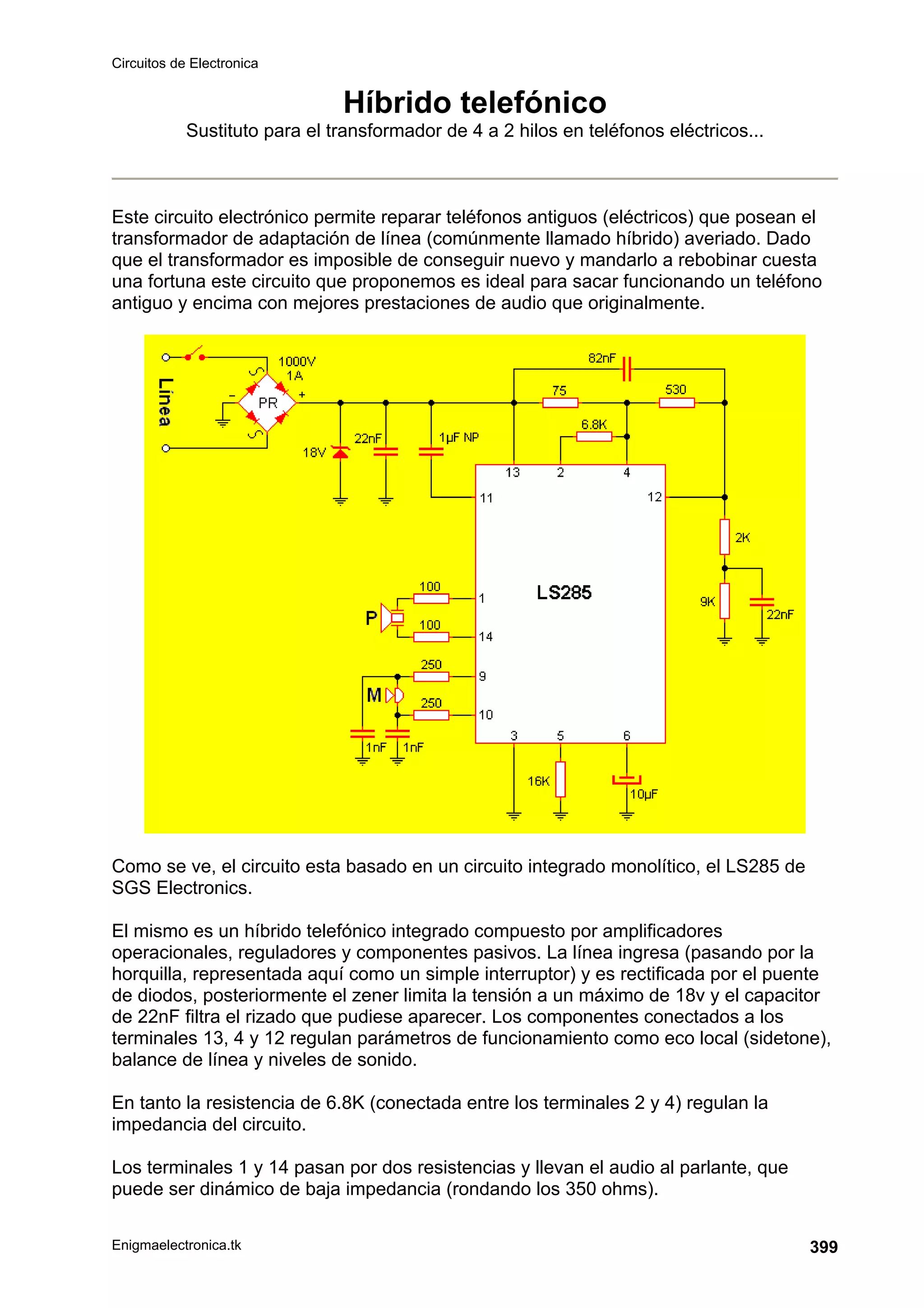 Circuitos de Electronica
Enigmaelectronica.tk 399
Híbrido telefónico
Sustituto para el transformador de 4 a 2 hilos en teléfonos eléctricos...
Este circuito electrónico permite reparar teléfonos antiguos (eléctricos) que posean el
transformador de adaptación de línea (comúnmente llamado híbrido) averiado. Dado
que el transformador es imposible de conseguir nuevo y mandarlo a rebobinar cuesta
una fortuna este circuito que proponemos es ideal para sacar funcionando un teléfono
antiguo y encima con mejores prestaciones de audio que originalmente.
Como se ve, el circuito esta basado en un circuito integrado monolítico, el LS285 de
SGS Electronics.
El mismo es un híbrido telefónico integrado compuesto por amplificadores
operacionales, reguladores y componentes pasivos. La línea ingresa (pasando por la
horquilla, representada aquí como un simple interruptor) y es rectificada por el puente
de diodos, posteriormente el zener limita la tensión a un máximo de 18v y el capacitor
de 22nF filtra el rizado que pudiese aparecer. Los componentes conectados a los
terminales 13, 4 y 12 regulan parámetros de funcionamiento como eco local (sidetone),
balance de línea y niveles de sonido.
En tanto la resistencia de 6.8K (conectada entre los terminales 2 y 4) regulan la
impedancia del circuito.
Los terminales 1 y 14 pasan por dos resistencias y llevan el audio al parlante, que
puede ser dinámico de baja impedancia (rondando los 350 ohms).
 
