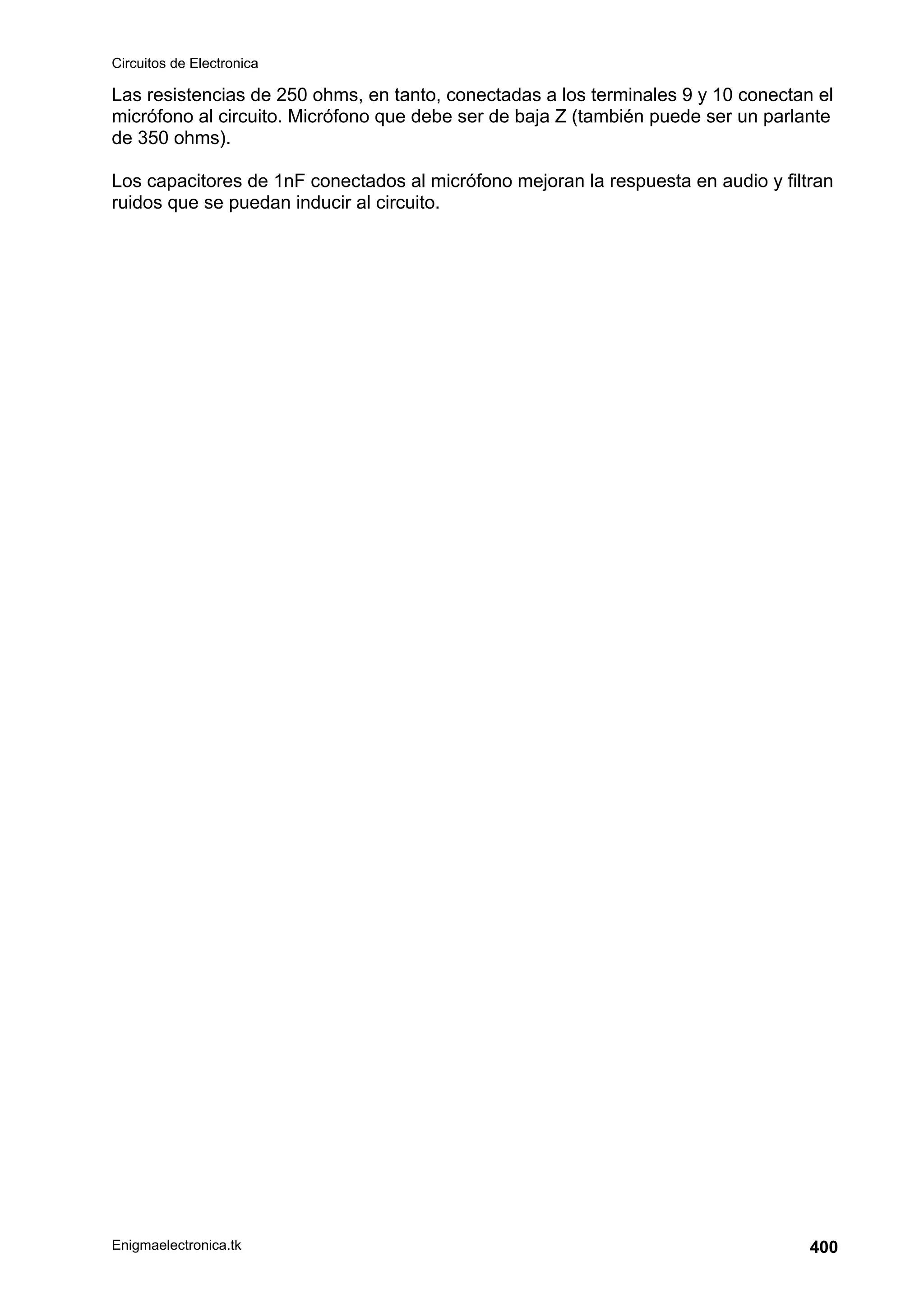 Circuitos de Electronica
Enigmaelectronica.tk 400
Las resistencias de 250 ohms, en tanto, conectadas a los terminales 9 y 10 conectan el
micrófono al circuito. Micrófono que debe ser de baja Z (también puede ser un parlante
de 350 ohms).
Los capacitores de 1nF conectados al micrófono mejoran la respuesta en audio y filtran
ruidos que se puedan inducir al circuito.
 