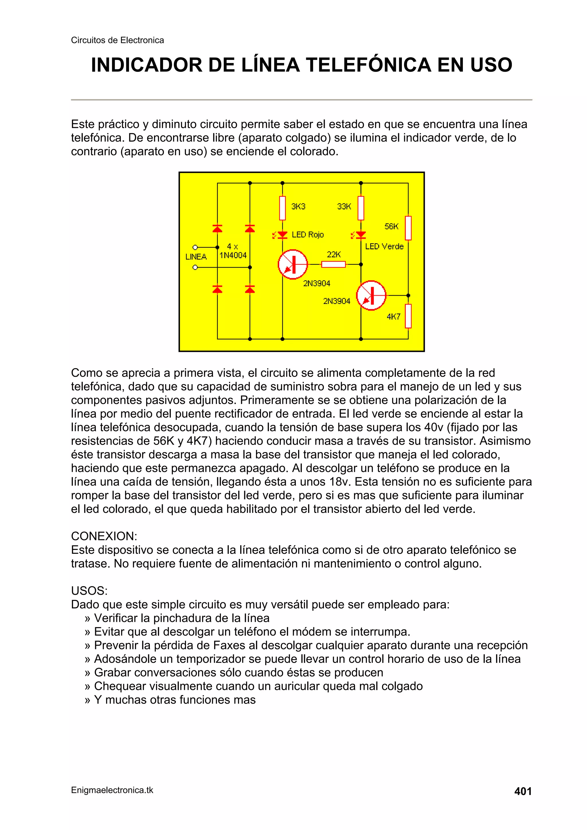 Circuitos de Electronica
Enigmaelectronica.tk 401
INDICADOR DE LÍNEA TELEFÓNICA EN USO
Este práctico y diminuto circuito permite saber el estado en que se encuentra una línea
telefónica. De encontrarse libre (aparato colgado) se ilumina el indicador verde, de lo
contrario (aparato en uso) se enciende el colorado.
Como se aprecia a primera vista, el circuito se alimenta completamente de la red
telefónica, dado que su capacidad de suministro sobra para el manejo de un led y sus
componentes pasivos adjuntos. Primeramente se se obtiene una polarización de la
línea por medio del puente rectificador de entrada. El led verde se enciende al estar la
línea telefónica desocupada, cuando la tensión de base supera los 40v (fijado por las
resistencias de 56K y 4K7) haciendo conducir masa a través de su transistor. Asimismo
éste transistor descarga a masa la base del transistor que maneja el led colorado,
haciendo que este permanezca apagado. Al descolgar un teléfono se produce en la
línea una caída de tensión, llegando ésta a unos 18v. Esta tensión no es suficiente para
romper la base del transistor del led verde, pero si es mas que suficiente para iluminar
el led colorado, el que queda habilitado por el transistor abierto del led verde.
CONEXION:
Este dispositivo se conecta a la línea telefónica como si de otro aparato telefónico se
tratase. No requiere fuente de alimentación ni mantenimiento o control alguno.
USOS:
Dado que este simple circuito es muy versátil puede ser empleado para:
» Verificar la pinchadura de la línea
» Evitar que al descolgar un teléfono el módem se interrumpa.
» Prevenir la pérdida de Faxes al descolgar cualquier aparato durante una recepción
» Adosándole un temporizador se puede llevar un control horario de uso de la línea
» Grabar conversaciones sólo cuando éstas se producen
» Chequear visualmente cuando un auricular queda mal colgado
» Y muchas otras funciones mas
 